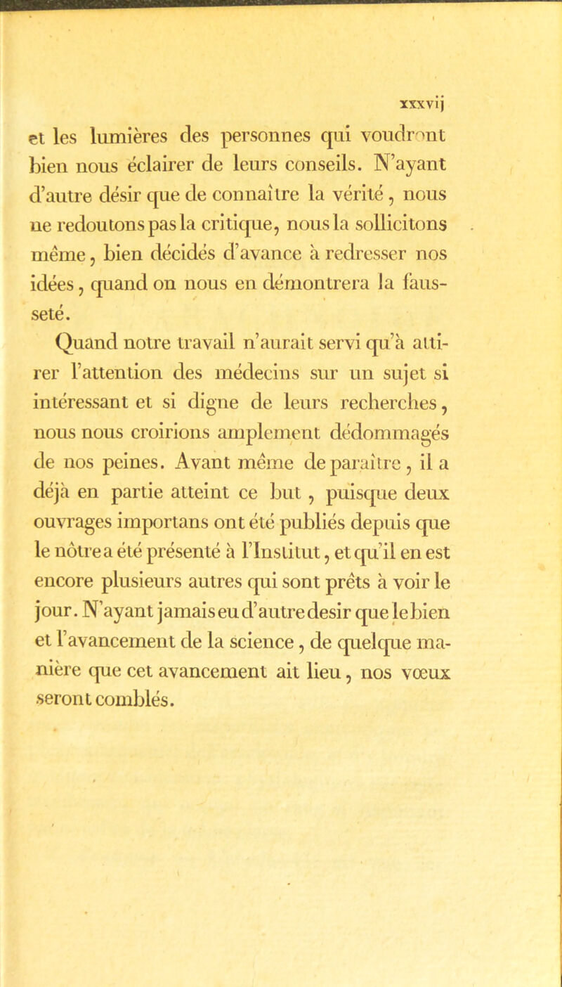 et les lumières des personnes qui voudront bien nous éclairer de leurs conseils. N’ayant d’autre désir cpie de connaître la vérité, nous ue redoutons pas la critique, nous la sollicitons meme, bien décidés d’avance à redresser nos idées, quand on nous en démontrera la faus- seté. Quand notre travail n’aurait servi qu’à atti- rer l’attention des médecins sur un sujet si intéressant et si digne de leurs recherches, nous nous croirions amplement dédommagés de nos peines. Avant même de paraître, il a déjà en partie atteint ce but, puisque deux ouvrages importans ont été publiés depuis cpie le nôtre a été présenté à l’Institut, et qu i!, en est encore plusieurs autres qui sont prêts à voir le j our. N’ayant jamais eu d’autre désir que le bien et l’avancement de la science, de quelque ma- nière que cet avancement ait lieu, nos vœux seront comblés.