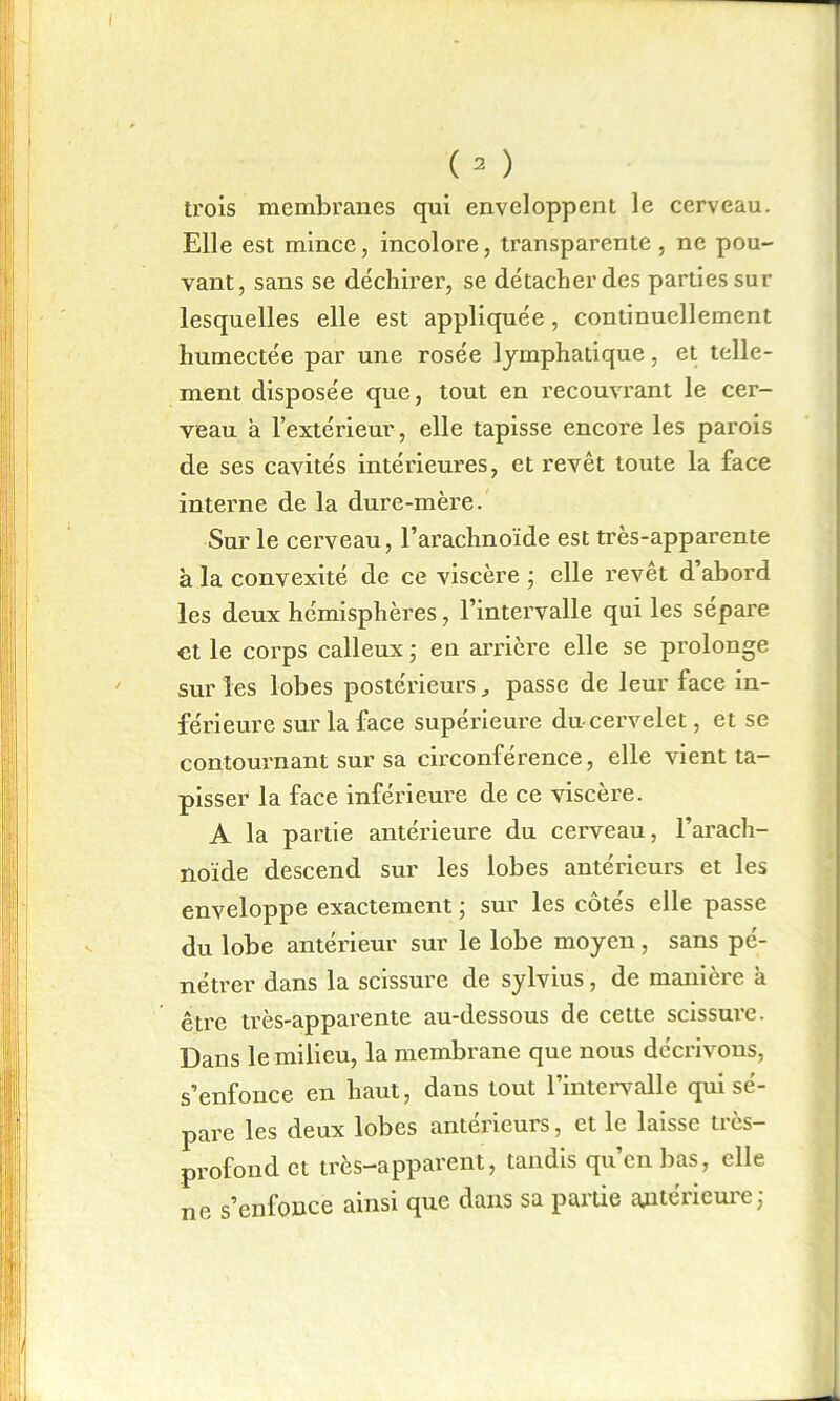 trois membranes qui enveloppent le cerveau. Elle est mince, incolore, transparente, ne pou- vant, sans se déchirer, se détacher des parties sur lesquelles elle est appliquée, continuellement humectée par une rosée lymphatique, et telle- ment disposée que, tout en recouvrant le cer- veau à l’extérieur, elle tapisse encore les parois de ses cavités intérieures, et revêt toute la face interne de la dure-mère. Sur le cerveau, l’arachnoïde est très-apparente à la convexité de ce viscère ; elle revêt d’abord les deux hémisphères, l’intervalle qui les sépare et le corps calleux ; en arrière elle se prolonge sur les lobes postérieurs „ passe de leur face in- férieure sur la face supérieure du-cervelet, et se contournant sur sa circonférence, elle vient ta- pisser la face inférieure de ce viscère. A la partie antérieure du cerveau, l’arach- noïde descend sur les lobes antérieurs et les enveloppe exactement ; sur les côtés elle passe du lobe antérieur sur le lobe moyen, sans pé- nétrer dans la scissure de sylvius, de manière à être très-apparente au-dessous de cette scissure. Dans le milieu, la membrane que nous décrivons, s’enfonce en haut, dans tout l’intervalle qui sé- pare les deux lobes antérieurs, et le laisse très- profond et très-apparent, tandis qu’en bas, elle ne s’enfonce ainsi que dans sa partie antérieure;