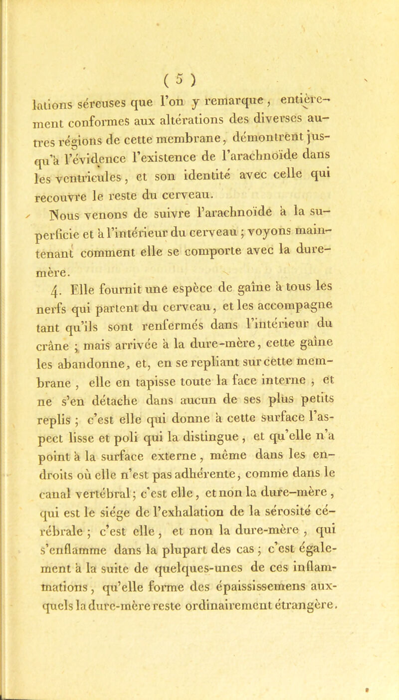 lations séreuses que l’on y remarque , entière- ment conformes aux altérations des diverses au- tres régions de cette membrane, démontrent jus- qu’à l’évidence l’existence de l’arachnoïde dans les ventricules , et son identité avec celle qui recouvre le reste du cerveau. ✓ ISous venons de suivre l’arachnoïde a la su- perficie et a l’intérieur du cerveau ; voyons main- tenant comment elle se comporte avec la dure- mère. 4- Elle fournit une espèce de game a tous les nerfs qui partent du cerveau, et les accompagne tant qu’ils sont renfermés dans l’intérieur du crâne ; mais arrivée a la dure-mère, cette game les abandonne, et, en se repliant sur cette mem- brane , elle en tapisse toute la face interne , et ne s’en détache dans aucun de ses plus petits replis ; c’est elle qui donne a cette surface 1 as- pect lisse et poli qui la distingue , et qu elle n a point à la surface externe , même dans les en- droits où elle n’est pas adhérente, comme dans le canal vertébral; c’est elle, et non la dure-mère , qui est le siège de l’exhalation de la sérosité cé- rébrale ; c’est elle, et non la dure-mère , qui s’enflamme dans la plupart des cas ; c’est égale- ment a la suite de quelques-unes de ces inflam- mations , qu’elle forme des épaississemens aux- quels ladure-mère reste ordinairement étrangère.