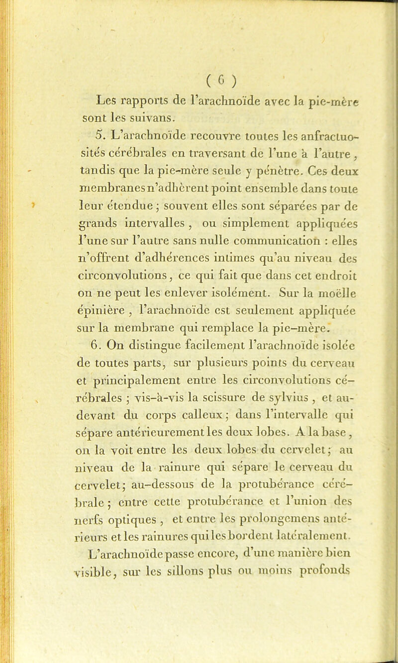 Les rapports de l’arachnoïde avec la pie-mère sont les suivans. 5. L’arachnoïde recouvre toutes les anfractuo- sités cérébrales en traversant de l’une a l’autre, tandis que la pie-mère seule y pénètre. Ces deux membi’anes n’adhèrent point ensemble dans toute leur étendue ; souvent elles sont séparées par de grands intervalles , ou simplement appliquées l’une sur l’autre sans nulle communication : elles n’offrent d’adhérences intimes qu’au niveau des circonvolutions, ce qui fait que dans cet endroit on ne peut les enlever isolément. Sur la moëlie épinière , l’arachnoïde est seulement appliquée sur la membrane qui remplace la pic-mère. 6. On distingue facilement l’arachnoïde isolée de toutes pai’ts, sur plusieurs points du cerveau et principalement entre les circonvolutions cé- rébrales ■ vis-à-vis la scissure de sylvius , et au- devant du corps calleux ; dans l’intervalle qui sépare antérieurement les deux lobes. A la base , on la voit entre les deux lobes du cei'velet ; au niveau de la rainure qui sépare le cerveau du cervelet- au-dessous de la protubérance céré- brale ; entre cette protubérance et l’union des nerfs optiques , et entre les prolongcmens anté- rieurs et les rainures qui les bordent latéralement. L’arachnoïde passe encore, d’une manière bien visible, sur les sillons plus ou moins profonds