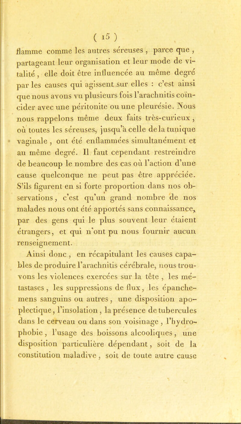 flamme comme les autres séreuses, parce que , partageant leur organisation et leur mode de vi- talité , elle doit être influencée au même degré par les causes qui agissent sur elles : c’est ainsi que nous avons vu plusieurs fois l’arachnitis coïn- cider avec une péritonite ou une pleurésie. Nous nous rappelons même deux faits très-curieux , où toutes les séreuses, jusqu’à celle delà tunique vaginale , ont été enflammées simultanément et au même degré. Il faut cependant restreindre de beaucoup le nombre des cas où l’action d’une cause quelconque ne peut pas être appréciée. S’ils figurent en si forte proportion dans nos ob- i servations, c’est qu’un grand nombre de nos malades nous ont été apportés sans connaissance, par des gens qui le plus souvent leur étaient étrangers, et qui n'ont pu nous fournir aucun renseignement. Ainsi donc , en récapitulant les causes capa- bles de produire l’arachnitis cérébrale, nous trou- vons les violences exercées sur la tête , les mé- tastases , les suppressions de flux, les épanche- mens sanguins ou autres , une disposition apo- plectique, l’insolation, la présence de tubercules dans le cerveau ou dans son voisinage , l’hydro- phobie , l’usage des boissons alcooliques , une disposition particulière dépendant, soit de la constitution maladive , soit de toute autre cause