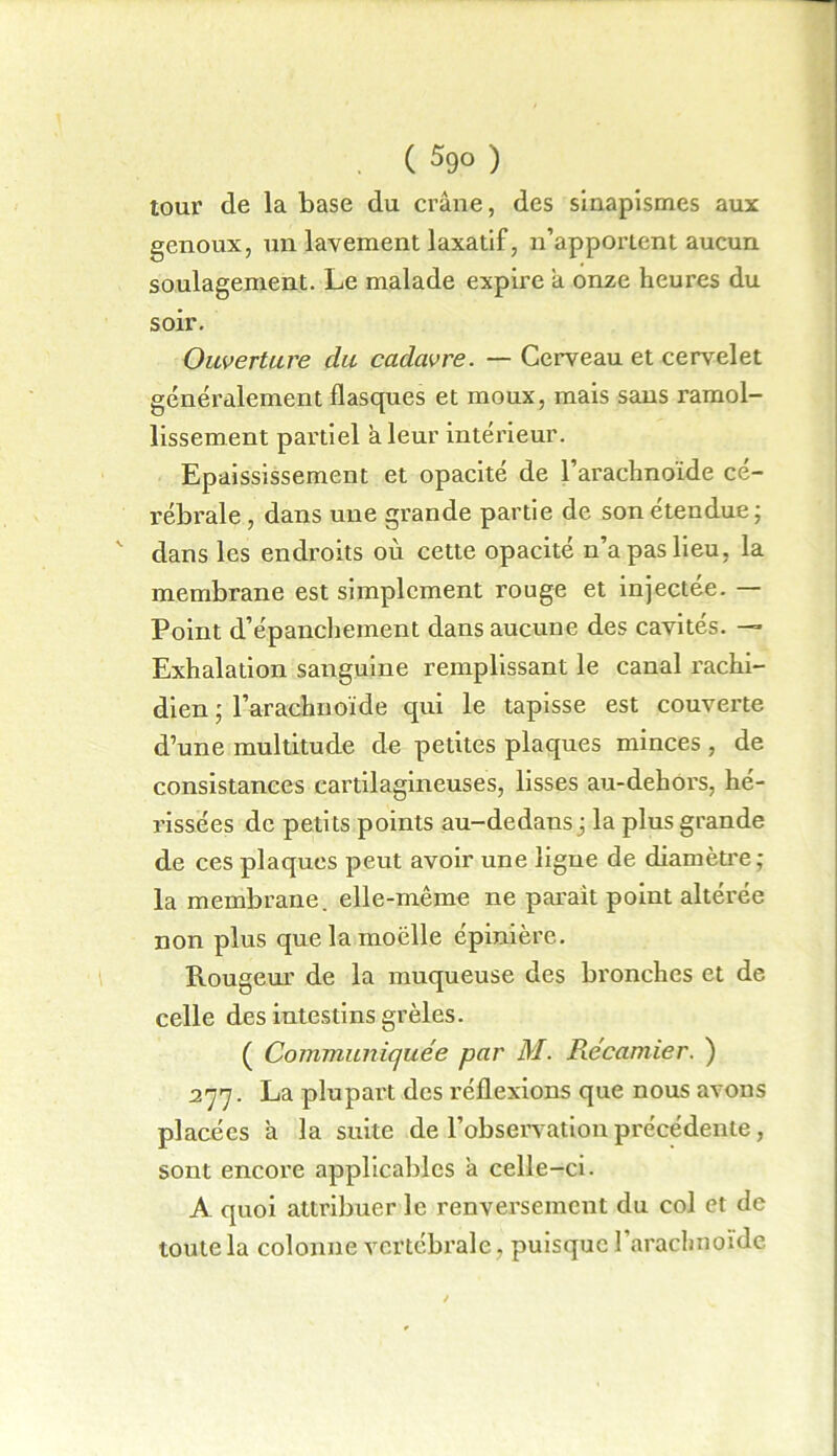 ( 59° ) tour de la base du crâne, des sinapismes aux genoux, un lavement laxatif, n’apportent aucun soulagement. Le malade expire a onze heures du soir. Ouverture du cadavre. — Cerveau et cervelet généralement flasques et moux, mais sans ramol- lissement partiel a leur intérieur. Epaississement et opacité de l’arachnoïde cé- rébrale , dans une grande partie de son étendue ; dans les endroits où cette opacité n’a pas lieu, la membrane est simplement rouge et injectée. — Point d’épanchement dans aucune des cavités. — Exhalation sanguine remplissant le canal rachi- dien ' l’arachnoïde qui le tapisse est couverte d’une multitude de petites plaques minces , de consistances cartilagineuses, lisses au-dehors, hé- rissées de petits points au-dedans ■ la plus grande de ces plaques peut avoir une ligne de diamètre ; la membrane, elle-même ne parait point altérée non plus que la moëlle épinière. Rougeur de la muqueuse des bronches et de celle des intestins grêles. ( Communiquée par M. Récamier. ) 277. La plupart des réflexions que nous avons placées à la suite de l’observation précédente, sont encore applicables â celle-ci. A quoi attribuer le renversement du col et de toute la colonne vertébrale, puisque l’arachnoïde