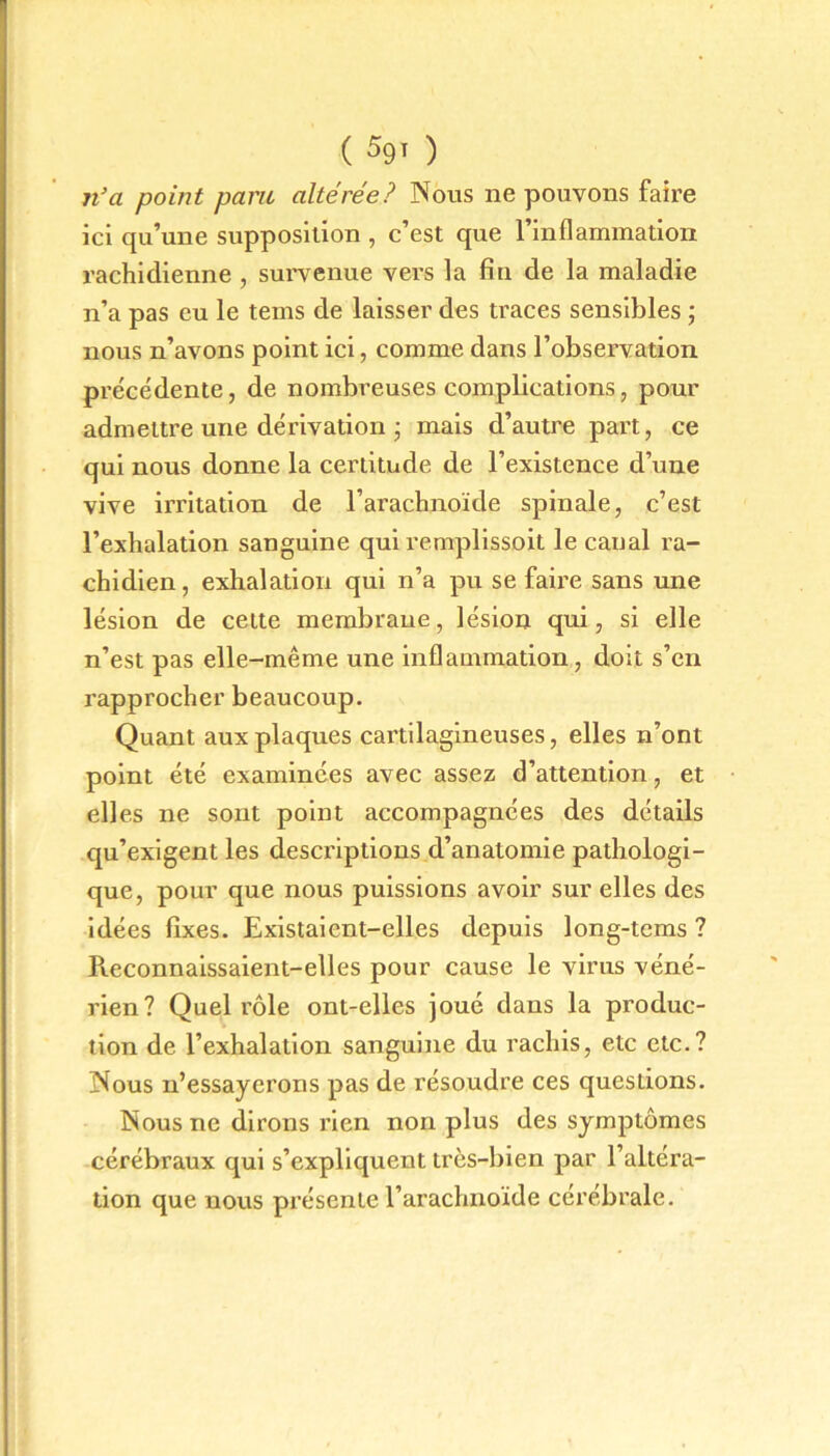 n’a point pane altérée? Nous ne pouvons faire ici qu’une supposition , c’est que l’inflammation rachidienne , survenue vers la fin de la maladie n’a pas eu le teins de laisser des traces sensibles ; nous n’avons point ici, comme dans l’observation précédente, de nombreuses complications, pour admettre une dérivation • mais d’autre part, ce qui nous donne la certitude de l’existence d’une vive irritation de l’arachnoïde spinale, c’est l’exhalation sanguine qui remplissoit le canal ra- chidien, exhalation qui n’a pu se faire sans une lésion de celte membrane, lésion qui, si elle n’est pas elle-même une inflammation, doit s’en rapprocher beaucoup. Quant aux plaques cartilagineuses, elles n’ont point été examinées avec assez d’attention, et elles ne sont point accompagnées des détails qu’exigent les descriptions d’anatomie pathologi- que, pour que nous puissions avoir sur elles des idées fixes. Existaient-elles depuis long-tems ? Pieconnaissaient-elles pour cause le virus véné- rien? Quel rôle ont-elles joué dans la produc- tion de l’exhalation sanguine du rachis, etc etc.? Nous n’essayerons pas de résoudre ces questions. Nous ne dirons rien non plus des symptômes cérébraux qui s’expliquent très-bien par l’altéra- tion que nous présente l’arachnoïde cérébrale.