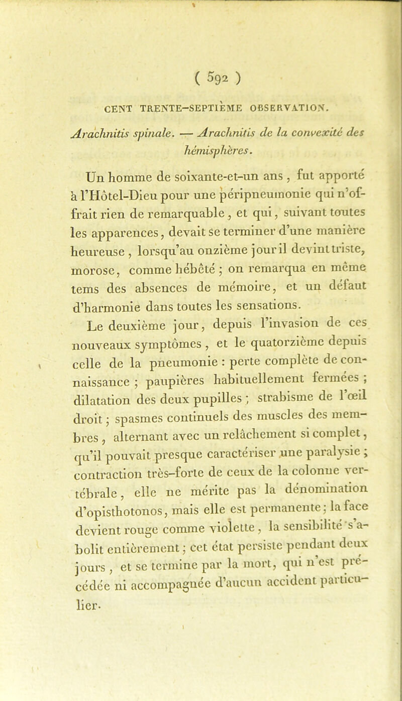 % ( 592 ) CENT TRENTE-SEPTIÈME OBSERVATION. Arachnitis spinale. — Arachnitis de la convexité des hémisphères. Un homme de soixante-et-un ans , fut apporté h l’Hôtel-Dieu pour une péripneumonie qui n’of- frait rien de remarquable , et qui, suivant toutes les apparences, devait Se terminer d’une manière heureuse , lorsqu’au onzième jour il devint triste, morose, comme hébète ; on remarqua en même tems des absences de mémoire, et un défaut d’harmonie dans toutes les sensations. Le deuxième jour, depuis 1 invasion de ces nouveaux symptômes , et le quatorzième depuis celle de la pneumonie : perte complète de con- naissance ; paupières habituellement feimees , dilatation des deux pupilles ; strabisme de l’œil droit ; spasmes continuels des muscles des mem- bres , alternant avec un relâchement si complet, qu’il pouvait presque caractériser une paralysie ; contraction très-forte de ceux de la colonne ver- tébrale , elle ne mérite pas la dénomination d’opisthotonos, mais elle est permanente; la face devient rouge comme violette , la sensibilité s a- bolit entièrement ; cet état persiste pendant deux jours, et se termine par la mort, qui n est pré- cédée ni accompagnée d’aucun accident particu- lier-