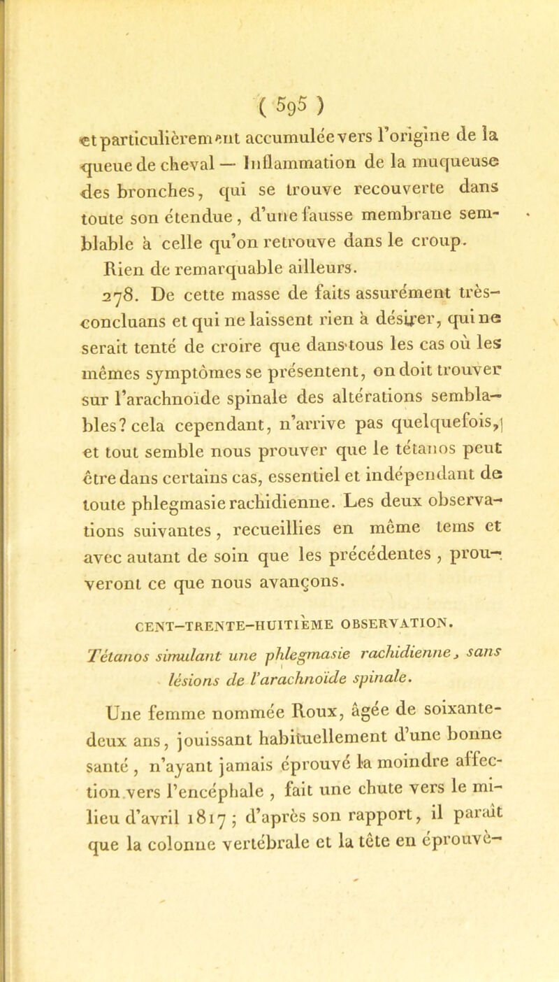 «t particulièrement accumulée vers l’origine de la queue de cheval — Inflammation de la muqueuse des bronches, qui se trouve recouverte dans toute son étendue, d’une fausse membrane sem- blable à celle qu’on retrouve dans le croup. Rien de remarquable ailleurs. 278. De cette masse de faits assurément très- concluans et qui ne laissent rien à désirer, qui ne serait tenté de croire que dans'tous les cas ou les mêmes symptômes se présentent, on doit trouver sur l’arachnoïde spinale des altérations sembla- bles? cela cependant, n’arrive pas quelquefois,] et tout semble nous prouver que le tétanos peut être dans certains cas, essentiel et indépendant de toute phlegmasierachidienne. Les deux observa- tions suivantes, recueillies en meme tems et avec autant de soin que les précédentes , prou- veront ce que nous avançons. CENT—TRENTE-HUITIEME OBSERVATION. Tétanos simulant une phlegmasie rachidienne j satis lésions de l’arachnoïde spinale. Une femme nommée Roux, agee de soixante- deux ans, jouissant habituellement dune bonne santé , n’ayant jamais éprouve la moindre affec- tion vers l’encéphale , fait une chute vers le mi- lieu d’avril 1817 ; d’après son rapport, il parait que la colonne vertébrale et la tête en éprouvé—