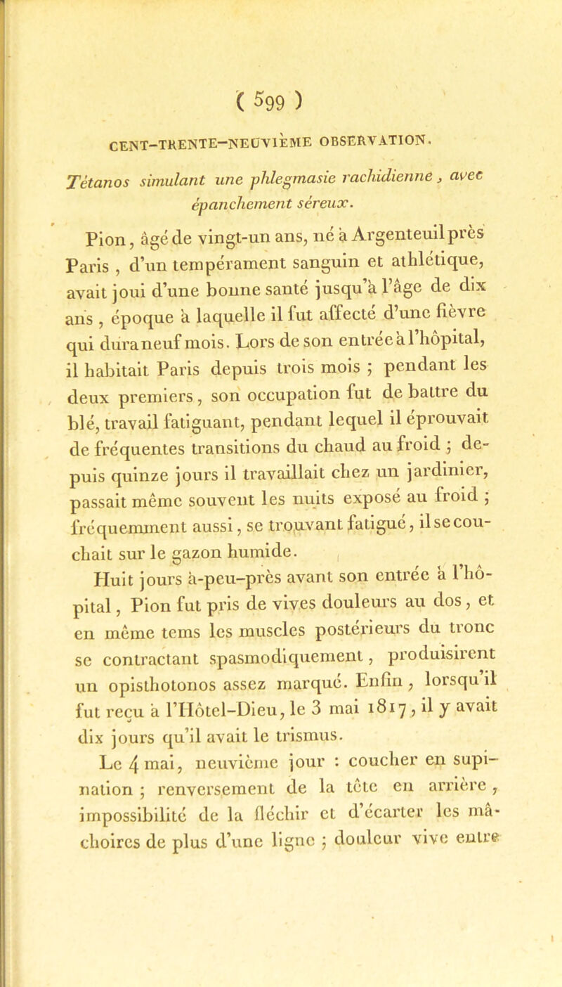 CENT—TRENTE—NEUVIEME OBSERVATION. Tétanos simulant une phlegmasie rachidienne , avec épanchement séreux. Pion, âgé de vingt-un ans, ne â Argenteuilprès Paris , d’un tempérament sanguin et athlétique, avait joui d’une bonne santé jusqu’à l’âge de dix ans , époque â laquelle il lut affecte d’une fièvie qui dura neuf mois. Lors de son entrée a l’hôpital, il habitait Paris depuis trois mois ; pendant les deux premiers , son occupation fut de battre du blé, travail fatiguant, pendant lequel il éprouvait de fréquentes transitions du chaud au froid ; de- puis quinze jours il travaillait chez un jardinier, passait même souvent les nuits exposé au froid ; fréquemment aussi, se trouvant fatigue, il se cou- chait sur le gazon humide. Huit jours à-peu-près avant son entrée à l’hô- pital , Pion fut pris de vives douleurs au dos , et en même tems les muscles postérieurs du tionc se contractant spasmodiquement, produisirent un opisthotonos assez marqué. Enfin , lorsqu il fut reçu à l’Hôtel-Dieu, le 3 mai 1817 , il y avait dix jours qu’il avait le trismus. Le 4 mai, neuvième jour : coucher en supi- nation ; renversement de la tête en arrière , impossibilité de la fléchir et d ecarter les mâ- choires de plus d’une ligne ; douleur vive enire