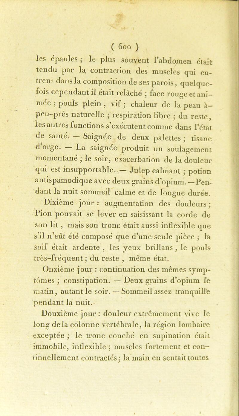 les épaules ; le plus souvent l’abdojnen était tendu par la, contraction des muscles qui en- trem dans la composition de ses parois, quelque- fois cependant il était relâché ; face rouge et ani- mée ; pouls plein , vif ; chaleur de la peau à- peu-près naturelle ; respiration libre ; du reste, les autres fonctions s’exécutent comme dans l’état de sauté. — Saignée de deux palettes ; tisane d’orge. — La saignée produit un soulagement momentané ; le soir, exacerbation de la douleur qui est insupportable. — Julep calmant ; potion antispamodique avec deux grains d’opium. —Pen- dant la nuit sommeil calme et de longue durée. Dixième jour: augmentation des douleurs; Pion pouvait se lever en saisissant la corde de son lit, mais son tronc était aussi inflexible que s’il n’eût été composé que d’une seule pièce ; la Soif était ardente , les yeux brillans , le pouls très-fréquent; du reste , même état. Onzième jour : continuation des mêmes symp- tômes ; constipation. — Deux grains d’opium le matin, autant le soir.—Sommeil assez tranquille pendant la nuit. Douxième jour : douleur extrêmement vive le long delà colonne vertébrale, la région lombaire - exceptée ; le tronc couché en supination était immobile, inflexible ; muscles fortement et con- tinuellement contractés; la main en sentait toutes