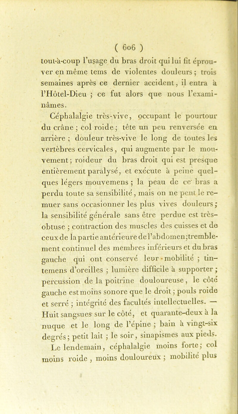 tout-â-coup l’usage du bras droit qui lui fit éprou- ver en même tems de violentes douleurs ; trois semaines après ce dernier accident, il entra à l’Hôtel-Dieu ; ce fut alors que nous l’exami- nâmes. Céphalalgie très-vive, occupant le pourtour du crâne ; col roide ; tête un peu renversée en arrière ; douleur très-vive le long de toutes les vertèbres cervicales, qui augmente par le mou- vement ; roideur du bras droit qui est presque entièrement paralysé, et exécute â peine quel- ques légers mouvemens ; la peau de ce' bras a perdu toute sa sensibilité , mais on ne peut le re- muer sans occasionner les plus vives douleurs ; la sensibilité générale sans être perdue est très- obtuse ; contraction des muscles des cuisses et de ceux de la partie antérieure de l’abdomen;tremble- ment continuel des membres inférieurs et du bras gauche qui ont conservé leur ■ mobilité ; tin- temens d’oreilles ; lumière difficile à supporter ; percussion de la poitrine douloureuse, le côté gauche est moins sonore que le droit ; pouls roide et serré ; intégrité des facultés intellectuelles. — Huit sangsues sur le côté, et quarante-deux à la nuque et le long de l’épine ; bain â vingt-six degrés; petit lait ; le soir, sinapismes aux pieds. Le lendemain, céphalalgie, moins forte; col moins roide , moins douloureux ; mobilité plus