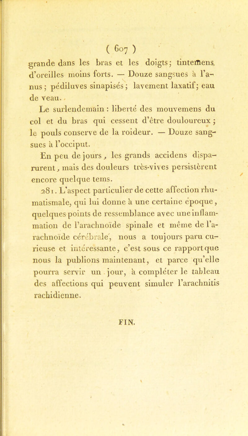 grande dans les bras et les doigts; tintefllens. d’oreilles moins forts. — Douze sangsues a l’a- nus ; pédiluves sinapisés ; lavement laxatif; eau de veau. - Le surlendemain : liberté des mouvemens du col et du bras qui cessent d’être douloureux ; le pouls conserve de la roideur. — Douze sang- sues a l’occiput. En peu de jours , les grands accidens dispa- rurent „ mais des douleurs très-vives persistèrent encore quelque teins. 281. L’aspect particulier de cette affection rhu- matismale, qui lui donne à une certaine époque, quelques points de ressemblance avec une inflam- mation de l’arachnoïde spinale et même de l’a- rachnoïde cérébrale, nous a toujours paru cu- rieuse et intéressante, c’est sous ce rapport que nous la publions maintenant, et parce qu’elle pourra servir un jour, a compléter le tableau des affections qui peuvent simuler l’arachnitis rachidienne.