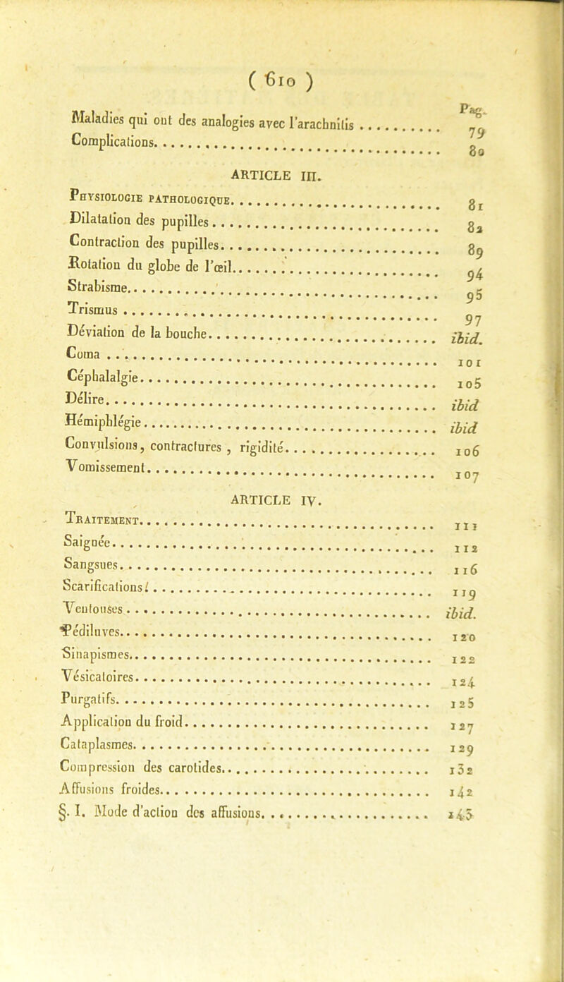 Maladies qui oui des analogies avec l’aracbnilis Complicaiions article m. Physiologie fatholugique Dilatation des pupilles Contraction des pupilles Rotation du globe de l’œil Strabisme Trismus . Déviation de la bouche Coma . Céphalalgie Délire Hémipblégie Convulsions, contractures , rigidité Vomissement ARTICLE iy. Traitement Saignée Sangsues Scarifications! Veutouses “î’édilu ves Sinapismes Vésicatoires Purgatifs Application du froid Cataplasmes Compression des carotides Affusions froides §. I. Mode d’action des affusions. . « *.. Pag. 79 80 81 8a 89 9^ 9 5 97 ihid. 101 105 ibid ibid 106 107 111 112 116 119 ibid. 120 122 124 125 127 129 i32 142 J 4.5