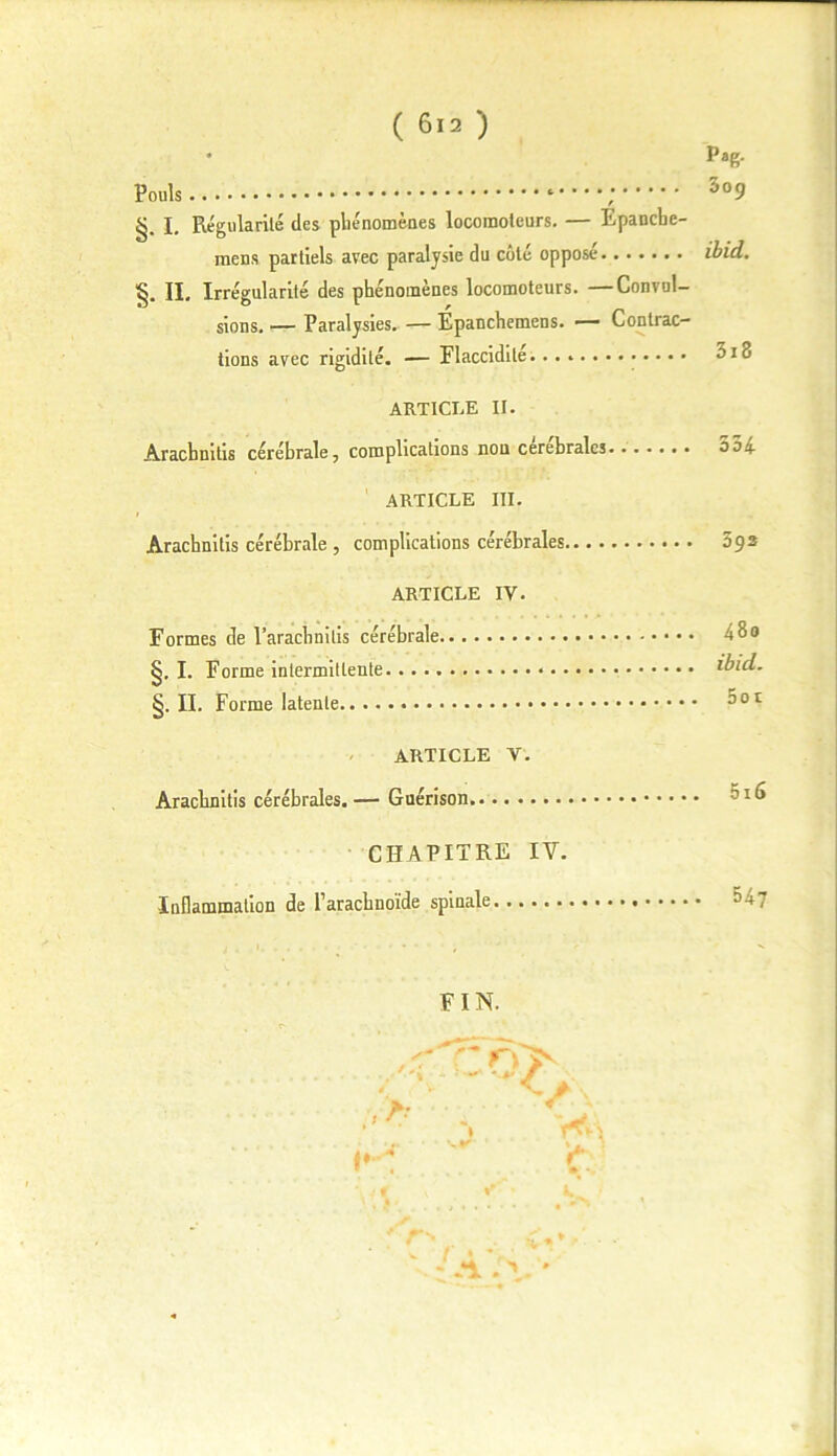 pag. 3o(j Pouls §. I. Régularité des phénomènes locomoteurs. — Epancbe- mens partiels avec paralysie du côté opposé IL Irrégularité des phénomènes locomoteurs. —Convul- sions. — Paralysies. — Epanchemens. — Contrac- tions avec rigidité. — Flaccidité 3i3 ARTICLE II. Aracbnitis cérébrale, complications non cérébrales 5ai ARTICLE III. Arachnitis cérébrale , complications cérébrales 39s ARTICLE IV. Formes de l’aracbnitis cérébrale 48 0 §. I. Forme intermittente ibid. §. II. Forme latente 801 ARTICLE V. Aracbnitis cérébrales. — Guérison CHAPITRE IY. Inflammation de l’aracbnoïde spinale 547