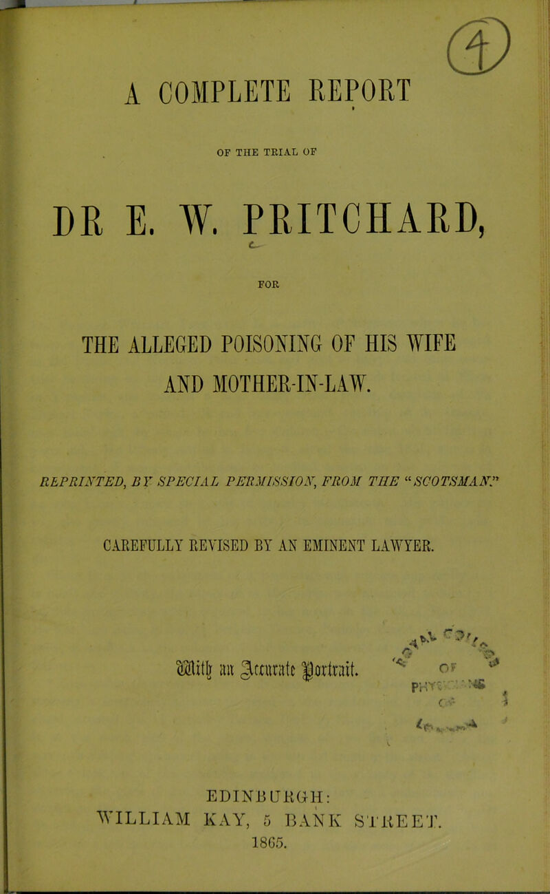 A COMPLETE REPORT OF THE TRIAL OF DR E. W. PRITCHARD, FOE THE ALLEGED POISOMNG OF HIS WIFE AND MOTHER-IN-LAW. REPRINTED, BY SPECIAL PERMISSION, FROM THE SCOTSMANP CAREFULLY REVISED BY AN EMINENT LAWYER. ^itl] (lit girninite forlrait. C' OF P'rlYx' ■ ( -- % EDINBUKGH: ^VILLIAYI KAY^ 5 BANK STKEET. 18G5.