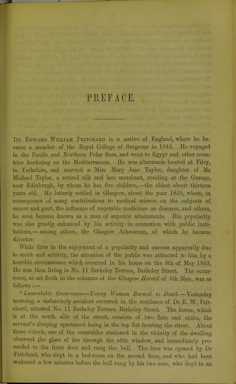 PREFACE. DPv Edwaud WiLLiAJvr Peitchaed is a native of England, where he be- came a member of the Koyal College of Surgeons in 1846. He voyaged in the Pacific and Northern Polar Seas, and went to Egypt and other coun- tries bordering on the Mediterranean. He was afterwards located at Filey, in Yorkshire, and married a Miss Mary Jane Taylor, daughter of Mr Michael Taylor, a retired sUk and lace merchant, residing at the Grange, near Edinburgh, by whom he has five children,—the eldest about thirteen years old. He latterly settled in Glasgow, about the year 1859, where, in consequence of many contributions to medical science on the subjects of cancer and gout, the influence of vegetable medicines on diseases, and others, he soon became known as a man of superior attainments. His popularity was also greatly enhanced by his activity in connexion with public insti- tutions,— among others, the Glasgow Athenmum, of which he became director. While thus in the enjoyment of a popularity and success apparently due to merit and activity, the attention of the public was attracted to him by a horrible circumstance which occurred in his house on the 5th of May 1863. He was then living in No. 11 Berkeley Terrace, Berkeley Street. The occur- rence, as set forth in the columns of the Glasgow Rerald of 6th May, w'as as follows;— Lamentable Occurrence—Young Woman Burned to Death.—Yesterday morning, a melancholy accident occurred in the residence of Dr E. W. Prit- chard, situated No. 11 Berkeley Terrace, Berkeley Street. The house, which is at the north side of the street, consists of two flats and attics, the servant’s sleeping apartment being in the top flat fronting the street. About three o’clock, one of the constables stationed in the vicinity of the dwelling observed J;he glare of fire through the attic window, and immediately pro- ceeded to the front door and rung the bell. The door was ojjcued by Dr Pritchard, who slept in a bed-room on the second floor, and who had been wakened a few minutes before the bell rung by his two sons, who slept in an