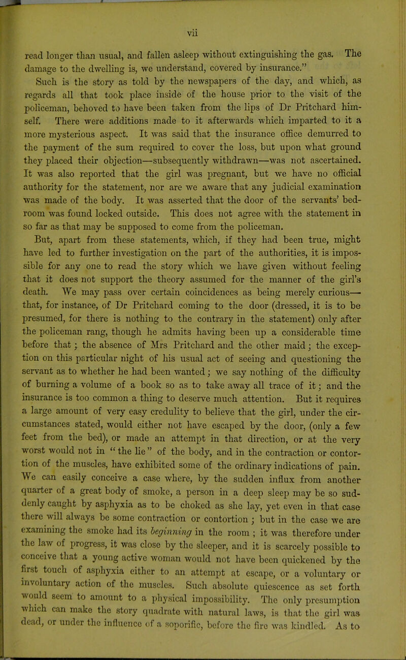 vu read longer than usual, and fallen asleep without extinguishing the gas. The damage to the dwelling is, we understand, covered by insurance.” Such is the story as told by the newspapers of the day, and which, as regards all that took place inside of the house prior to the visit of the policeman, behoved to have been taken from the lips of Dr Pritchard him- self. There were additions made to it afterwards which imparted to it a more mysterious aspect. It was said that the insurance office demurred to the payment of the sum required to cover the loss, but upon what ground they placed their objection—subsequently withdrawn—was not ascertained. It was also reported that the girl was pregnant, but we have no official authority for the statement, nor are we aware that any judicial examination was made of the body. It was asserted that the door of the servants’ bed- room was found locked outside. This does not agree with the statement in so far as that may be supposed to come from the policeman. But, apart from these statements, which, if they had been true, might have led to further investigation on the part of the authorities, it is impos- sible for any one to read the story which we have given without feeling that it does not support the theory assumed for the manner of the girl’s death. We may pass over certain coincidences as being merely curious—■ that, for instance, of Dr Pritchard coming to the door (dressed, it is to be presumed, for there is nothing to the contrary in the statement) only after the policeman rang, though he admits having been up a considerable time before that; the absence of Mrs Pritchard and the other maid j the excep- tion on this particular night of his usual act of seeing and questioning the servant as to whether he had been wanted; we say nothing of the difficulty of burning a volume of a book so as to take away all trace of it; and the insurance is too common a thing to deserve much attention. But it requires a large amount of very easy creduhty to believe that the girl, under the cir- cumstances stated, would either not have escaped by the door, (only a few feet from the bed), or made an attempt in that direction, or at the very worst would not in “ the he ” of the body, and in the contraction or contor- tion of the muscles, have exhibited some of the ordinary indications of pain. We can easily conceive a case where, by the sudden influx from another quarter of a great body of smoke, a person in a deep sleep may be so sud- denly caught by asphyxia as to be choked as she lay, yet even in that case there will always be some contraction or contortion ; but in the case we are examining the smoke had its beginning in the room ; it was therefore under the law of progress, it was close by the sleeper, and it is scarcely possible to conceive that a young active woman would not have been quickened by the first touch of asphyxia cither to an attempt at escape, or a voluntary or involuntary action of the muscles. Such absolute quiescence as set forth would seem to amount to a physical impossibility. The only presumption which can make the story quadrate with natural laws, is that the girl was dead, or under the influence of a soporific, before the fire was kindled. As to