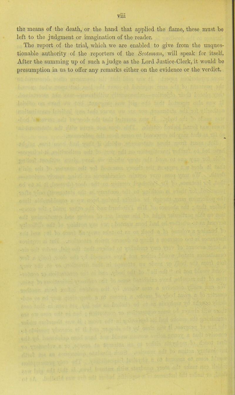 the means of the death, or the hand that applied the flame, these must be left to the judgment or imagination of the reader. The report of the trial, which we are enabled to give from the unques- tionable authority of the reporters of the Scotsman, will speak for itself. After the summing up of such a judge as the Lord Justice-Clerk, it would be presumption in us to offer any remarks either on the evidence or the verdict.