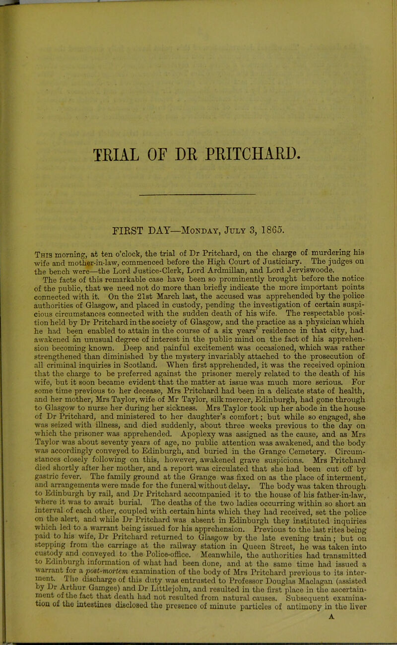 TRIAL OF DR PRITCHARD FIRST DAY—Monday, July 3, 1865. Thi3 morning, at ten o’clock, the trial of Dr Pritchard, on the charge of murdering hia wife and mother-in-law, commenced before the High Court of Justiciary. _ The judges on the bench were—the Lord Justice-Clerk, Lord Ardmillan, and Lord Jerviswoode. The facts of this remarkable case have been so prominently brought before the notice of the public, that we need not do more than briefly indicate the more important points connected with it. On the 21st March last, the accused was apprehended by the police authorities of Glasgow, and placed in custody, pending the investigation of certain suspi- cious circumstances connected with the sudden death of his wife. The respectable posi- tion held by Dr Pritchard in the society of Glasgow, and the practice as a physician which he had been enabled to attain in the course of a six years’ residence in that city, had awakened an unusual degree of interest in the pubUc mind on the fact of his apprehen- sion becoming known. Deep and painful excitement was occasioned, which was rather strengthened than diminished by the mystery invariably attached to the prosecution of all criminal inquiries in Scotland. When flrst apprehended, it was the received opinion that the charge to be preferred against the prisoner merely related to the death of his wife, but it soon became evident that the matter at issue was much more serious. For some time previous to her decease, Mrs Pritchard had been in a delicate state of health, and her mother, Mrs Taylor, wife of Mr Taylor, silk mercer, Edinburgh, had gone through to Glasgow to nurse her during her sickness. Mrs Taylor took up her abode in the house of Dr Pritchard, and ministered to her daughter’s comfort; but while so engaged, she was seized with illness, and died suddenly, about three weeks previous to the day on which the prisoner was apprehended. Apoplexy was assigned as the cause, and as Mrs Taylor was about seventy years of age, no public attention was awakened, and the body was accordingly conveyed to Edinburgh, and buried in the Grange Cemetery. Circum- stances closely following on this, however, awakened grave suspicions. Mrs Pritchard died shortly after her mother, and a report was circulated that she had been cut off by gastric fever. The family ground at the Grange was flxed on as the place of interment, and a^angements were made for the funeral without delay. The body was taken through to Edinburgh by rail, and Dr Pritchard accompanied it to the house of his father-in-law, where it was to await burial. The deaths of the two ladies occurring within so short an interval of each other, coupled with certain hints which they had received, set the police on the alert, and while Dr Pritchard was absent in Edinburgh they instituted inquiries which led to a warrant being issued for his apprehension. Previous to the last rites being paid to his wife, Dr Pritchard returned to Glasgow by the late evening train; but on stepping from the carriage at the railway station in Queen Street, he was taken into custody and conveyed to the Police-office. Meanwhile, the authorities had transmitted to Edinburgh information of what had been done, and at the same time had issued a arrant for a, post-moi'tem examination of the body of Mrs Pritchard previous to its inter- if discharge of this duty was entrusted to Professor Douglas Maclagan (iissisted by Dr Arthur Gamgee) and Dr Littlejohn, and resulted in the first place in the ascertain- ment of the fact that death had not resulted from natural causes. Subsequent examina- tion of the intestines disclosed the presence of minute particles of antimony in the liver A