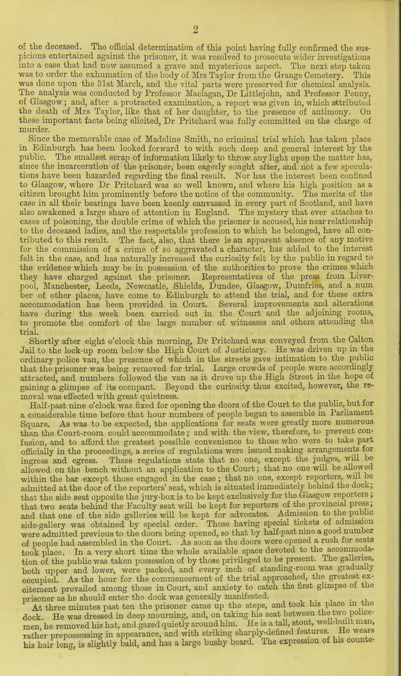 of the deceased. The official determination of this point having fully confirmed the sus- picions entertained against the prisoner, it was resolved to prosecute wider investigations into a case that had now assumed a grave and mysterious aspect. The next step taken was to order the exhumation of the body of Mrs Taylor from the Grange Cemetery. This was done upon the 31st March, and the vital parts were preserved for chemical analysis. The analysis was conducted by Professor Maclagan, Dr Littlejohn, and Professor Penny, of Glasgow; and, after a protracted examination, a report was given in, which attributed the death of Mrs Taylor, like that of her daughter, to the presence of antimony. On these important facts being elicited. Dr Pritchard was fully committed on the charge of murder. Since the memorable case of Madeline Smith, no criminal trial which has taken place in Edinburgh has been looked forward to with such deep and general interest by the public. The smallest scrap of information likely to throw any light upon the matter has, since the incarceration of the prisoner, been eagerly sought after, and not a few specula- tions have been hazarded regarding the final result. Nor has the interest been confined to Glasgow, where Dr Pritchard was so well known, and where his high position as a citizen brought him prominently before the notice of the community. The merits of the case in all their bearings have been keenly canvassed in every part of Scotland, and have also awakened a large share of attention in England. The mystery that ever attaches to cases of poisoning, the double crime of which the prisoner is accused, his near relationship to the deceased ladies, and the respectable profession to which he belonged, have aU con- tributed to this result. The fact, also, that there is an apparent absence of any motive for the commission of a crime of so aggravated a character, has added to the interest felt in the case, and has naturally increased the curiosity felt by the public in regard to the evidence which may be in possession of the authorities to prove the crimes which they have charged against the prisoner. Representatives of the pre^ from Liver- pool, Manchester, Leeds, Newcastle, Shields, Dundee, Glasgow, Dumfries, and a num ber of other places, have come to Edinbm-gh to attend the trial, and for these extra accommodation has been provided in Court. Several improvements and alterations have during the week been carried out in the Court and the adjoining ^ rooms, to promote the comfort of the large number of witnesses and others attending the trial. Shortly after eight o’clock this morning, Dr Pritchard was conveyed from the Calton Jail to the lock-up room below the High Court of Justiciary. He was driven up in the ordinary police van, the presence of which in the streets gave intimation to the public that the prisoner was being removed for trial. Large crowds of people were accordingly attracted, and numbers followed the van as it drove up the High Street in the hope of gaining a glimpse of its occupant. Beyond the curiosity thus excited, however, the re- moval was effected with great quietness. Half-past nine o’clock was fixed for opening the doors of the Court to the public, but for a considerable time before that hour numbers of people began to assemble in Parhament Square. As was to be expected, the applications for seats were greatly more numerous than the Court-room could accommodate; and with the view, therefore, to prevent con- fusion, and to afford the greatest possible convenience to those who were to take part officially in the proceedings, a series of regulations were issued making arrangements for ingress and egress. These regulations state that no one, except the judges, will be allowed on the bench without an application to the Court; that no one wiU be allowed within the bar except those engaged in the case ; that no one, except reporters, wm be admitted at the door of the reporters’ seat, which is situated immediately behind the dock; that the side seat opposite the jtuy-boxis to be kept exclusively for the Glasgow reporters ; that two seats behind the Faculty seat will be kept for reporters of the provincial press; and that one of the side galleries will be kept for advocates. Admission to the pubhc side-gallery was obtained by special order. Those having special tickets of admission were admitted previous to the doors being opened, so that by half-past nine a good number of people had assembled in the Court. As soon as the doors were opened a rush for seats took place. In a very short time the whole available space devoted to the accommoda- tion of the public was taken possession of by those privileged to be present. The galleries, both upper and lower, were packed, and every inch of standing-room was gradually occupied. As the hour for the commencement of the trial approached, the greatest ex- citement prevailed among those in Court, and anxiety to catch the first ghmpse of the prisoner as he should enter the dock was generally manifested. . At three minutes past ten the prisoner came up the steps, and took his place in tlie dock. He was dressed in deep mourning, and, on taking his seat between the two police- men, he removed his hat, and gazed quietly around him. He is a tall, stout, well-bmlt man, rather prepossessing in appearance, and with striking sharpl^defined features. He wears his hair long, is slightly bald, and has a large bushy beard. The expression of his coimte-