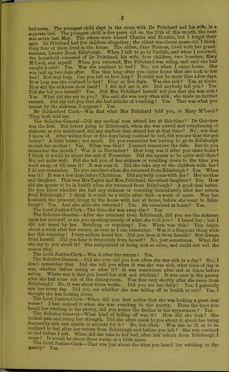 bed room. The youngest child slept in the room with Dr Pritchard and his wife, in a separate bed. The youngest child is five years old on the 27th of this month, the next was seven last May. The others were named Charles and Horatio, but I forget their ages. Dr Pritchard had five children altogether; the eldest was eleven years old, I think. Only four of them lived in the house. The eldest, Jane Frances, lived with her grand- mamma, Lauder Road, Edinburgh. When I left to go to Carlisle, and when I returned, the household consisted of Dr Pritchard, his wife, four children, two boarders, Mary M'Leod, and myself. When you returned, Mrs Pritchard was ailing, and said she had caught a cold? Yes. Was she confined to bed? No; not when I came home. She was laid up two days after. Was that long after you came home that she took to her bed ? Not very long. Can you tell us how long ? It could not be more than a few days. How long was she confined to bed ? Four or five days. Was she sick ? Yes, at times. How did the sickness show itself? I did not see it, sir. Did anybody tell you? Yes. Did she tell you herself ? Yes. Did Mrs Pritchard herself tell you that she was sick ? Yes. What did she say to you ? She said she was very often sick; she made no further remark. Did she tell you that she had attacks of vomiting ? Yes. That was what you meant by the sickness, I suppose ? Yea. Mr Rutherford Clark—Was that what Mrs Pritchard told you, or Mary M'Leod? They both told me. The Solicitor-General—Did any medical man attend her at this time ? Dr Gairdner was the first. But before going to Edinburgh, when she was unweU and complaining of sickness, as you mentioned, did any medical man attend her at that time ? No ; not that I know of. After within four or five days being confined to bed, did you see that she got better ? A little better; not much. Do you remember her leaving to go to Edinburgh to visit her mother ? Yes. When was that ? I cannot remember the date. But do you remember the month ? Was it in November? How long was it after you came home? I think it would be about the end of November. Did she appear to be quite well then? No, not quite well. Did she teU you of her sickness or vomiting down to the time you went away, or till near it ? It was near it. Did she take any of the children with her ? I do not remember. Do you recollect when she returned from Edinburgh ? Yes. When was it ? It was a few days before Christmas. Did anybody come with her ? Her mother and daughter. That was Mrs Taylor and Miss Pritchard, the eldest daughter ? Yes. How did she appear to be in health when she returned from Edinburgh ? A good deal better. Do you know whether she had any sickness or vomiting immediately after her return from Edinburgh? I think it would be a while after that—-a week or more. Was her husband, the prisoner, living in the house with her at home, before she went to Edin- burgh? Yes. And also after she returned ? Yes. He remained at home ? Yes. The Lord Justice-Clerk—The time she was away also ? Yes. The Solicitor-General—After she returned from Edinburgh, did you see the sickness upon her yourself, or are you speaking merely of what she told you ? I heard her ; but I did not stand by her. Retching or vomiting? Yes. When was this? This began about a week after her return, as near as I can remember. Was it a frequent thing with her this vomiting ? I very seldom heard her. Did you hear it from herself ? Not always from herself. Did you hear it frequently from herself? No, just sometimes. What did she say to you about it ? She complained of being sick so often, and could not tell the reason why. The Lord Justice-Clerk—Was it after her return? Yes. The Solicitor-General.—Did she ever tell you how often she was sick in a day? No; I don t remember that. Did she tell you when it was she was sick, what time of day it was, whether before eating or after it ? It was sometimes after and at times before eating. Where was it that you heard her sick and retching ? It was once in the pantry after she had come out of the dining-room. Was that very shortly after she came from Edinburgh? No, it was about three weeks. Did you see her daily? Yes, I generally saw her every day. Did you see whether she was falling off in health or not ? Yes, I thought she was looking worse. The Lord Justice-Clerk—When did you first notice that she was looking a great deal worse? I first noticed it when she was vomiting in the pantry. From the time you heard her retching in the pantry, did you notice the decline in her appearance ? Yes. I he Sohcitor-Gcneral—What kind of falling off was it? How did she look? She looked pale and losing her strength. Did she often speak to you about it, about her being frequently sick and unable to account for it ? No, not often. Was she so ill as to bo confined to bed after her return from Edinburgh and before you left ? She was confined to bed before I left. When did she take to her bed, after her return from Edinburgh I T would be about throe weeks or a little more, pantiy ? ^ Justice-Clerk—That was just about the time you hoard her retching in the