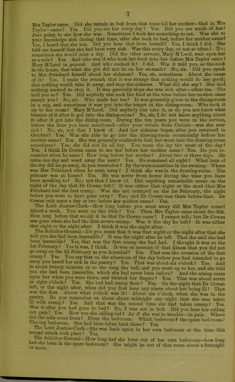 Mrs Taylor came. Did she remain in bed from that time till her mother—that is, Mrs Taylor came? Yes. Did you see her every day ? Yes. Did you see much of her? Just going to see how she was. Sometimes I took her something to eat. Was she to your knowledge sick during that time, after she took to bed, before her mother came ? Yes, I heard that she was. Did you hear that from herself? Yes, I think I did. She told me herself that she had been very sick Was this every day, or not so often ? No; sometimes she would miss a day. Did the other servant, Mary M'Leod, wait upon her as a rule ? Yes. And who was it who took her food into her before Mrs Taylor came ? Mary M‘Leod in general And who cooked it ? I did. Was it told you, as the cook in the house, that what she got did not lie on her stomach? No, sir. Did you speak to Mrs Pritchard herself about her sickness? Yes, sir, sometimes. About the cause of it? Yes. I made the remark that it was strange that nothing would do her good; that nothing would take it away, and stop the sickness. What did she say ? She said nothing seemed to stop it. It was generally slops she was sick after—often tea. She told you so ? Yes. Did anybody else cook her food at the time before her mother came except you? No, sir. Who made her tea? It was generally given in the dining-room in a cup, and sometimes it was put into the teapot in the dining-room. Who took it up to her room ? Mary M'Leod. Did anybody else take it, or do you not know what became of it after it got into the dining-room ? No, sir, I do not know anything about it after it got into the dining-room. During the ten years you were in the service, before the time you have mentioned—after your return from Carlisle—was she ever sick? No, sir, not that I know of. And her sickness began after you returned in October? Yes, Was she able to go into the drawing-room occasionally before her mother came ? Yes. She was generally confined to bed, but went into the drawing-room sometimes? Yes; she did not lie all day. You mean she lay the most of the day? Yes. I think Dr Cowan came to see her before her mother came ? Yes. Do you re- member when he came ? How long before her mother? About two or three days. He came one day and went away the next? Yes. He remained aU night? What time of the day did he go away, do you remember ? By the train sometime in the evening. Where was Mrs Pritchard when he went away ? I think she was in the drawing-room. The prisoner was at home? Yes. He was never from home during the time you have been speaking to ? No ; not that I know of. Did anything remarkable occur on the night of the day that Dr Cowan left ? It was either that night or the next that Mrs Pritchard had the first cramp. Was she not cramped on the 1st February, the night before you were to have gone away? Yes; and Dr Cowan was there before that. Dr Cowan only came a day or two before her mother came? Yes. The Lord Justice-Clerk—How long before you went away did Mrs Taylor come? About a week. You went on the 16th ? Yes. Then Mrs Taylor came about the 9th. How long before that would it be that Dr Cowan came ? I cannot tell; but Dr Cowan was gone when she had the first severe cramp. Was it the day he left? It was either that night or the night after. I think it was the night after. The Solicitor-General—^Do you mean that it was that night or the night after that she told you she had been insensible ? It was the night after he left. That she said she had been msensible ? Yes, that was the first cramp she had had. I thought it was on the 1st February ? Yes it was, I think. It was on account of that illness that you did not go away on the 2d February as you intended? Yes. That was the occasion of the first cramp ? Yes. You say that on the afternoon of the day before you had intended to go away you heard her sick in the pantry ? Yes. That was about six o’clock ? Yes. And in about twenty minutes or so she rang the bell, and you went up to her, and she told you she had been insensible, which she had never been before ? And the cramp came upon her when you were there, and twisted her fingers ? Yes. That was about seven or eight o clock ? Yes. She had had cramp then ? Yes. On the night that Dr Cowan left, or the night after, when did you first hear any alarm about her being ill ? That was the first. About what o’clock was it? About six o’clock, when she was in the pantry Do you remember an alarm about midnight one night that she was taken iJU with cramp? Yes. And that was the second time she had taken cramp? Yes. Wm It after you had gone to bed ? No, I was not in bed. Did you hear her calling out pain ? Yes. How was she calling out ? As if she was in trouble—in pain. Where did the calls come from ? From the bed-room. Which bed-room? the spare bed-room ? the top bed-room. She had been taken back there ? Yes. e Lord Justice-Clerk—She was back again in her own bed-room at the time this second attack took place ? Yes. , How long had she been out of her own bed-room—how long or mo ° spare bed-room ? She might be out of that room about a fortnight