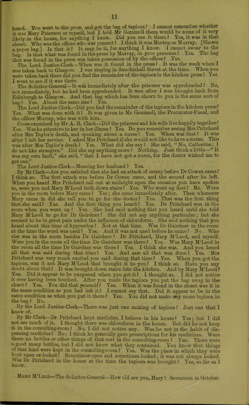 hoard. You went to the press, and got the bag of tapioca ? I cannot remember whether it was Mary Paterson or myself, but I told Mr Gemmell there would be some of it very likely in the house, for anything I knew. Did you see it there ? Yes, it was in that closet. Who was the ofBcer who was present ? I think it was Morton or Murray. [Shown a paper bag.] Is that it ? It may be it, for anything I know. I cannot swear to the bag. Is that what was found in the press by Minray, in your presence ? Yes. The bag that was found in the press was taken possession of by the officer? Yes. The Lord Justice-Clerk—When was it found in the press ? It was the week when I was taken back to Glasgow. I was staying in Sauchiehall Street at the time. When you were taken back there did you find the remainder of the tapioca in the kitchen press ? Yes. I went to see if it was there. The Sohcitor-General—It was immediately after the prisoner was apprehended ? No, not immediately, but he had been apprehended. It was after I was brought back from Edinburgh to Glasgow. And that bag which has been shown to you is the same sort of bag? Yes. About the same size? Yes. The Lord Justice-Clerk—Did you find the remainder of the tapioca in the kitchen press ? Yes. What was done with it? It was given to Mr Gemmell, the Procurator-Fiscal, and the officer Murray, who was with him. Cross-examined by Mr A. R. Clark—Did the prisoner and his wife live happily together? Yes. Was he attentive to her in her illness ? Yes. Do you remember seeing Mrs Pritchard after Mrs Taylor’s death, and speaking about a nurse? Yes. When was that? It was after I left her service. I asked Mrs Pritchard if she would not like to have a nurse. This was after Mrs Taylor’s death? Yes. What did she say ? She said, “No, Catherine; I do not like strangers.” Did she say anything more ? Nothing. Just think a little—“It was my own fault,” she said, “ that I have not got a nurse, for the doctor wished me to get one.” The Lord Justice-Clerk—Meaning her husband ? Yes. By Mr Clark—Are you satisfied that she had an attack of cramp before Dr Cowan came ? I think so. The first attack was before Dr Cowan came, and the second after he left. When you heard Mrs Pritchard call out at midnight upon the occasion you have spoken to, were you and Mary M'Leod both down stairs ? Yes. Who w’ent up first ? Me. Were you in the room before Mary came ? Yes ; she came immediately after. Then whenever Mary came in did she teU. you to go for the doctor? Yes. That was the first thing that she said? Yes. And the first thing you heard? Yes. Dr Pritchard was in the room when you went up ? Yes. She had said nothing that you heard until she told Mary M'Leod to go for Dr Gah'dner ? She did not say anything particular; but she seemed to be in great pain under the influence of chloroform. She said nothing that you heard about this time of hypocrites ? Not at that time. Was Dr Gairdner in the room at the time the word was used ? Yes. And it was not used before he came ? No. Who else was in the room besides Dr Gairdner ? Dr Pritchard, Mary M'Leod, and myself. Were you in the room aU the time Dr Gairdner was there ? Yes. Was Mary M'Leod in the room all the time Dr Gairdner was there ? Yes. I think she was. And you heard all that was said during that time? Yes. And saw aU that was done? Yes. Mrs Pritchard was very much excited you said during that time? Yes. When you got the tapioca, was it not Mary M'Leod that brought it to you ? I think so. Have you any doubt about that ? It was brought down stairs into the kitchen. And by Mary M'Leod? Yes. Did it appear to be unopened when you got it? I thought so. I did not notice it ever having been touched. After you made the tapioca you put the bag away in the closet ? Yes. You did that yourself? Yes. When it was found in the closet was it in the same condition as you had left it ? I cannot say that. Did it appear to be in the same condition as when you put it there ? Yes. You did not make any more tapioca irx the bag ? No. By the Lord Justice-Clerk—There was just one making of tapioca? Just one that I know of. By Mr Clark—Dr Pritchard kept medicine, I believe in his house? Yes; but I did not see much of it. I thought there was chloroform in the house. But did he not keep it in the consulting-room ? No, I did not notice any. Was he not in the habit of dis- pensing medicine ? No; I think ho generally gave prescriptions for his medicines. Were there no bottles or other things of that sort in the consulting-room ? Yes. There were a good many bottles, but I did not know what they contained. You know that things of that kind were kept in the consulting-room ? Yes. Was the place in which they woro kept open or locked ? Sometimes open and sometimes locked; it was not always locked. Was Dr Pritchard in the house at the time the tapioca was brought ? Yes, so far os I know. Maby M'Leod—The Solicitor-General—How old are you, Mary ? Seventeen in October.