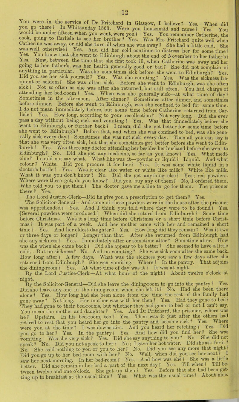 You were in the seiwice of Dr Pritchard in Glasgow, I believe ? Yes. When did you go there. In Whitsunday 1863. Were you housemaid and nurse? Yes You would be under fifteen when you went, were you ? Yes. You remember Catherine the cook, going to Carlisle to see her brother? Yes. Was Mrs Pritchard quite well when Catherine was away, or did she turn ill when she was away ? She had a little cold. She was well otherwise? Yes. And did her cold continue to distress her for sometime? Yes. You knew that she went to Edinburgh about the end of November to her father’s? Yes. Now, between the time that she first took ill, when Catherine was away and her going to her father’s, was her health generally good or bad ? She did not complain of anything in particular. Was she sometimes sick before she went to Edinburgh ? Yes. Did you see her sick yourself ? Yes. Was she vomiting? Yes. Was the sickness fre- quent or seldom ? She was often sick. Before she went to Edinburgh, was she often sick ? Not so often as she was after she returned, but still often. You had charge of attending her bed-room ? Yes. When was she generally sick—at what time of day? Sometimes in the afternoon. After dinner ? Sometimes after dinner, and sometimes before dinner. Before she went to Edinburgh, was she confined to bed for some time. do not mean immediately before, but some time before Catherine returned from Car- lisle ? Yes._ How long, according to your recollection? Not very long. Did she ever pass a day without being sick and vomiting ! Yes. Was that immediately before she went to Edinburgh, or further back ? I mean, did she get better for some time before she went to Edinburgh ? Before that, and when she was confined to bed, was she gene- rally sick every day ? Sometimes she was not sick every day. Then all you can say is that she was very often sick, but that she sometimes got better before she went to Edin- burgh ? Yes. Was there any doctor attending her besides her husband before she went to Edinburgh? No. Did she get any medicine, so far as you know? Yes. What medi- cine? I could not say what. What like was it—powder or liquid? Liquid. And what colour? White. Did you procure it for her? Yes. It was some white liquid in a doctor’s bottle? Yes. Was it clear hke water or white like milk? White like milk. What it was you don’t know ? No. Did she get anything else ? Yes; red powders. Where were these got, do you know ? Did you buy any of them ? No, I ordered them. W'^ho told you to get them ? The doctor gave me a line to go for them. The prisoner there ? Yes. The Lord Justice-Clerk—Did he give you a prescription to get them? Yes. The Solicitor-General—And some of these powders were in the house after the prisoner was apprehended? Yes. And I think you told where they were to be found? Yes. {Several powders were produced.] When did she return from Edinburgh ? Some time before Christmas. Was it a long time before Christmas or a short time before Christ- mas ? It was part of a week. And her mother came with her and remained a short time? Yes. And her eldest daughter ? Yes. How long did they remain ? Was it two or three days or longer? Longer than that. After she returned from Edinburgh had she any sickness ? Yes. Immediately after or sometime after ? Sometime after. How was she when she came back ? Did she appear to be better ? She seemed to have a little cold. But no sickness ? No. And no vomiting ? She was sick soon after she came back. How long after ? A few days. What w'as the sickness you saw a few days after she returned from Edinburgh ? She Was vomiting. Where ? In the pantry. That adjoins the dining-room ? Yes. At what time of day was it ? It was at night. By the Lord Justice-Clerk—At what hour of the night? About twelve o’clock at night. By the Solicitor-General—Did she leave the dining-room to go into the pantry ? Yes. Did she leave any one in the dining-room when she left it ? No. Had she been there alone ? Yes. How long had she been alone from the time the rest of the family had gone away ? Not long. Her mother was with her then ? Yes. Had they gone to bed? They had gone to their bed-rooms, but whether they had gone to bed or not I can’t say. You mean the mother and daughter? Yes. And Dr Pritchard, the prisoner, where was be? Upstairs. In his bed-room, too? Yes, Then was it just after the others had retired to rest that you heard her go into the pantry and become sick ? Yes. Where were you at the time ? I was downstairs. And you heard her retching ? Yes. Did you go to her? Yes. In the pantry? Yes. And how did you find her? She was vomiting. Was she very sick ? Yes. Did she say anything to you ? No. She did not speak? No. Did you not speak to her ? No; I gave her hot water. Did she ask for it? No. She said nothing to you or you to her? No. Did you see any more that night? Did you go up to her bed-room with her ? No. Well, when did you see her next ? I saw her next morning. In her bed-room ? Yes. And how was she ? She was a little better. Did she remain in her bed a part of the next day ? Yes. Till when ? Till be- tween twelve and one o’clock. She got up then ? \ es. Before that she had been get- ting up to breakfast at the usual time ? Yes. What was the usual time ? About nine.