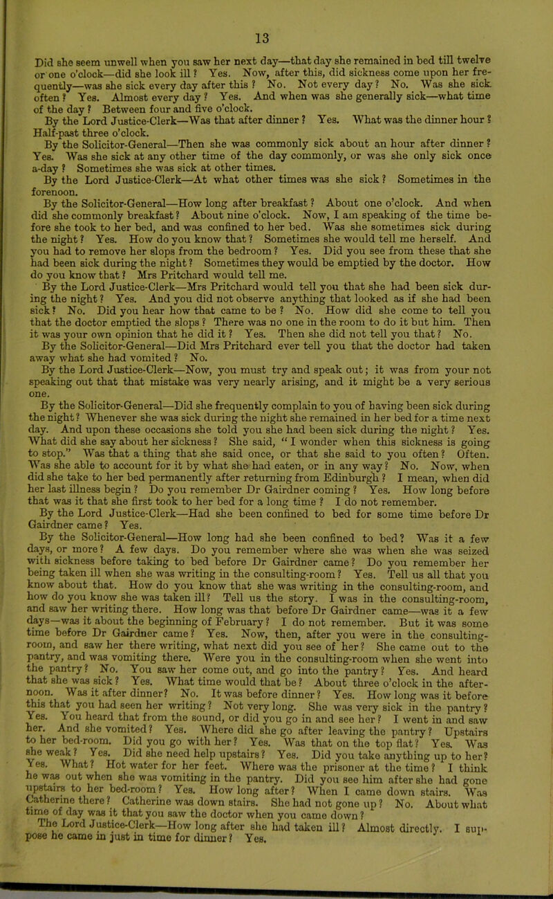 Did she seem unwell when you saw her next day—that day she remained in bed till twelve or one o’clock—did she look ill! Yes. Now, after this, did sickness come upon her fre- quently—was she sick every day after this ? No. Not every day? No. Was she sick often* Yes. Almost every day ? Yes. And when was she generally sick—what time of the day * Between four and five o’clock. By the Lord Justice-Clerk—Was that after dinner ? Yes. What was the dinner hour ? Half-past three o’clock. By the Solicitor-General—Then she was commonly sick about an hour after dinner ? Yes. Was she sick at any other time of the day commonly, or was she only sick once a-day * Sometimes she was sick at other times. By the Lord Justice-Clerk—At what other times was she sick ? Sometimes in the forenoon. By the Solicitor-General—How long after breakfast ? About one o’clock. And when did she commonly breakfast? About nine o’clock. Now, I am speaking of the time be- fore she took to her bed, and was confined to her bed. Was she sometimes sick during the night ? Yes. How do you know that ? Sometimes she would tell me herself. And you had to remove her slops from the bedroom ? Yes. Did you see from these that she had been sick during the night ? Sometimes they would be emptied by the doctor. How do you know that ? Mrs Pritchard would tell me. By the Lord Justice-Clerk—Mrs Pritchard would tell you that she had been sick dur- ing the night ? Yes. And you did not observe anything that looked as if she had been sick* No. Did you hear how that came to be ? No. How did she come to tell you that the doctor emptied the slops ? There was no one in the room to do it but him. Then it was your own opinion that he did it ? Yes. Then she did not tell you that ? No. By the Solicitor-General—Did Mrs Pritchard ever teU you that the doctor had taken away what she had vomited ? No. By the Lord Justice-Clerk—Now, you must try and speak out; it was from your not speaking out that that mistake was very nearly arising, and it might be a very serious one. By the Solicitor-General—Did she frequently complain to you of having been sick during the night ? Whenever she was sick during the night she remained in her bed for a time next day. And upon these occasions she told you she had been sick during the night ? Yes. What did she say about her sickness ? She said, “ I wonder when this sickness is going to stop.” Was that a thing that she said once, or that she said to you often ? Often. Was she able to account for it by what she had eaten, or in any way? No. Now, when did she take to her bed permanently after returning from Edinburgh ? I mean, when did her last illness begin ? Do you remember Dr Gairdner coming ? Yes. How long before that was it that she first took to her bed for a long time ? I do not remember. By the Lord Justice-Clerk—Had she been confined to bed for some time before Dr Gairdner came ? Yes. By the Solicitor-General—How long had she been confined to bed? Was it a few days, or more? A few days. Do you remember where she was when she was seized with sickness before taking to bed before Dr Gairdner came ? Do you remember her being taken ill when she was writing in the consulting-room? Yes. TeU us aU that you know about that. How do you know that she was writing in the consulting-room, and how do you know she was taken iU? TeU us the story. I was in the consulting-room, and saw her writing there. How long was that before Dr Gairdner came—was it a few ckys—was it about the beginning of February? I do not remember. But it was some time before Dr Gairdner came? Yes. Now, then, after you were in the consulting- room, and saw her there writing, what next did you see of her ? She came out to the pantry, and was vomiting there. Were you in the consulting-room when she went into the pantry? No. You saw her come out, and go into the pantry? Yes. And heard that she was sick ? Yes. What time would that be ? About three o’clock in the after- noon. Was it after dinner? No. It was before dinner? Yes. How long was it before this that you had seen her writing? Not very long. She was very sick in the pantry? Yes. You heard that from the sound, or did you go in and see her ? I went in and saw her. And she vomited? Yes. Where did she go after leaving the pantry? Upstairs to her bed-room. Did you go with her? Yes. Was that on the top flat? Yes. Was ^eweak? Yes. Did she need help upstairs ? Yes. Did you take anything up to her? Yes. What? Hot water for her feet. Where was the prisoner at the time ? I think he WM out when she was vomiting in the pantry. Did you see him after she had gone upstoirs to her bed-room? Yes. How long after? When I came down stairs. Was Catherine there ? Catherine was down stairs. She had not gone up ? No. About what iiiU6 of day was it that you saw the doctor when you came down ? The Lord Justice-Clerk—How long after she had taken ill? Almost directly. I sup- pose he came m just in time for dinner ? Yes.