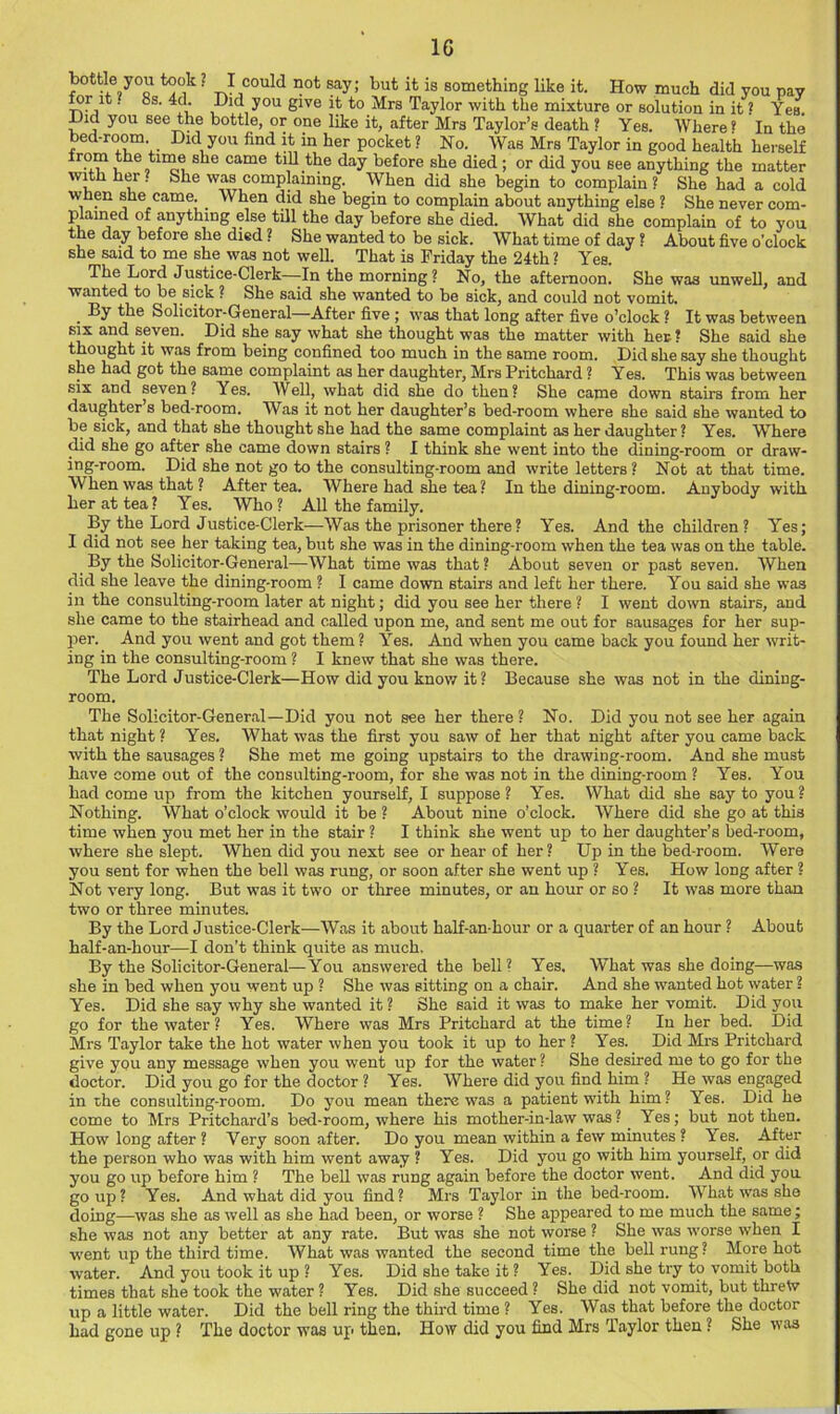 bottle you took ? I could not say; but it is something like it. How much did you pay mrit. 8s. 4d. Did you give it to Mrs Taylor with the mixture or solution in it ? Yes ^id you see the bottle, or one like it, after Mrs Taylor’s death ? Yes. Where« In the bed-room Did you find it in her pocket ? No. Was Mrs Taylor in good health herself from the tune she came till the day before she died; or did you see anything the matter with her. She was complaining. When did she begin to complain ? She had a cold when she came. ^ When did she begin to complain about anything else ? She ] ! never com- plained of anything else tUl the day before she died. What did she complain of to you the day before she died ? She wanted to be sick. What time of day ? About five o’clock she said to me she was not well. That is Friday the 24th ? Yes. The Lord Justice-Clerk—In the morning ? No, the afternoon. She was unwell, and wanted to be sick ? She said she wanted to be sick, and could not vomit. • Solicitor-General—After five ; was that long after five o’clock ? It was between SIX and seven. Did she say what she thought was the matter with her ? She said she thought it was from being confined too much in the same room. Did she say she thought she had got the same complaint as her daughter, Mrs Pritchard ? Yes. This was between six and seven? Yes. Well, what did she do then? She came down stairs from her daughter’s bed-room. Was it not her daughter’s bed-room where she said she wanted to be sick, and that she thought she had the same complaint as her daughter? Yes. Where did she go after she came down stairs ? I think she went into the dining-room or draw- ing-room. Did she not go to the consulting-room and write letters ? Not at that time. When was that ? After tea. Where had she tea ? In the dining-room. Anybody with her at tea? Yes. Who ? AU the family. By the Lord Justice-Clerk—Was the prisoner there? Yes. And the children? Yes; I did not see her taking tea, but she was in the dining-room when the tea was on the table. By the Solicitor-General—What time was that ? About seven or past seven. When did she leave the dining-room ? I came down stairs and left her there. You said she was in the consulting-room later at night; did you see her there ? I went down stairs, and she came to the stairhead and called upon me, and sent me out for sausages for her sup- per. And you went and got them ? Yes. And when you came back you found her writ- ing in the consulting-room ? I knew that she was there. The Lord Justice-Clerk—How did you know it? Because she was not in the dining- room. The Solicitor-General—Did you not see her there ? No. Did you not see her again that night ? Yes. What was the first you saw of her that night after you came back with the sausages ? She met me going upstairs to the drawing-room. And she must have come out of the consulting-room, for she was not in the dining-room ? Yes. You had come up from the kitchen yourself, I suppose? Yes. What did she say to you? Nothing. What o’clock would it be ? About nine o’clock. Where did she go at this time when you met her in the stair ? I think she went up to her daughter’s bed-room, where she slept. When did you next see or hear of her? Up in the bed-room. Were you sent for when the bell was rung, or soon after she went up ? Yes. How long after ? Not very long. But was it two or three minutes, or an hour or so ? It was more than two or three minutes. By the Lord Justice-Clerk—Was it about half-an-hour or a quarter of an hour ? About half-an-hour—I don’t think quite as much. By the Solicitor-General—You answered the bell? Yes. What was she doing—was she in bed when you went up ? She was sitting on a chair. And she wanted hot water ? Yes. Did she say why she wanted it ? She said it was to make her vomit. Did you go for the water ? Yes. Where was Mrs Pritchard at the time? In her bed. Did Mrs Taylor take the hot water when you took it up to her ? Yes. Did Mrs Pritchard give you any message when you went up for the water ? She desired me to go for the doctor. Did you go for the doctor ? Yes. Where did you find him ? He was engaged in the consulting-room. Do you mean there was a patient with him? Yes. Did he come to Mrs Pritchard’s bed-room, where his mother-in-law was? Yes; but not then. How long after ? Very soon after. Do you mean within a few minutes ? Yes. After the person who was with him went away ? Yes. Did you go with him yourself, or did you go up before him ? The beU was rung again before the doctor went. And did you go up? Yes. And what did you find? Mrs Taylor in the bed-room. What was she doing—was she as well as she had been, or worse ? She appeared to me much the same; she was not any better at any rate. But was she not worse ? She was -worse when I ■w'ent up the third time. What was wanted the second time the bell rung ? More hot water. And you took it up ? Yes. Did she take it ? Yes. Did she try to vomit both times that she took the water ? Yes. Did she succeed ? She did not vomit, but threw up a little water. Did the bell ring the third time ? Yes. Was that before the doctor had gone up ? The doctor was up then. How did you find Mrs Taylor then ? She was