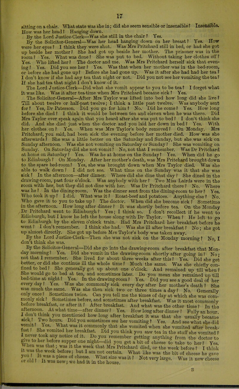 Bitting on a chair. What state was she in; did she seem sensible or insensible ? Insensible. How was her head ? Hanging down. By the Lord Justice-Clerk—Was she still in the chair ? Yes. By the Solicitor-General—Was her head hanging down on her breast? Yes. How were her eyes! I think they were shut. Was Mrs Pritchard still in bed, or had she got up beside her mother ? She had got up beside her mother. The prisoner was in the room? Yes. What was done? She was put to bed. Without taking her clothes off ? Yes. Who lifted her ? The doctor and me. Was Mrs Pritchard herself sick that even- ing ? Yes. Did you see her ? Yes. Was that when her mother was in the bed-room, or before she had gone up? Before she had gone up. Was it after she had had her tea ? I don’t know if she had any tea that night or not. Did you not see her vomiting the tea ? If she had tea that night I don’t know of it. The Lord Justice-Clerk—Did what she vomit appear to you to be tea? I forget what it was like. Was it after tea-time when Mrs Pritchard became sick ? Yes. The Solicitor-General—After Mrs Taylor was lifted into bed how long did she live ? Till about twelve or half-past twelve; I think a little past twelve. Was anybody sent for? Yes, Dr Paterson. Did you go for him? No. Did he come? Yes. How long before she died ? I think it would be between ten and eleven when he was there. Did Mrs Taylor ever speak again that you heard after she was put to bed ? I don’t think she did. And she died just when the doctor and you laid her down in bed? Yes. With her clothes on? Yes. When was Mrs Taylor’s body removed? On Monday. Mrs Pritchard, you said, had been sick the evening before her mother died. How was she afterwards ? She was a httle better on the Saturday and Sunday, but she was sick on Sunday afternoon. Was she not vomiting on Saturday or Sunday ? She was vomiting on Sunday. On Saturday did she not vomit ? No, not that I remember. Was Dr Pritchard at home on Saturday? Yes. Was he at home on the Sunday? Yes. When did he go to Edinburgh ? On Monday. After her mother’s death, was Mrs Pritchard brought down to the spare bed-room ? Yes, she was brought down when Mrs Taylor died. Was she able to walk down ? I did not see. What time on the Sunday was it that she was sick ? In the afternoon—after dinner. Where did she dine that day ? She dined in the drawing-room, past four o’clock. Was anybody with her? Two Miss Lairds were in the room with her, but they did not dine with her. Was Dr Pritchard there ? No. Where was he ? In the dining-room. Was the dinner sent from the dining-room to her ? Yes. Who took it up? I did. What was it ? Boast-beef and potatoes. Anything else ? No. MTio gave it to you to take up ? The doctor. When did she become sick ? Sometime in the afternoon. How long after dinner ? It was shortly before tea. On the Monday Dr Pritchard went to Edinburgh? Yes; I think so, I don’t recollect if he went to Edinburgh, but I know he left the house along with Dr Taylor. When ? He left to go to Edinburgh by the eleven o’clock train. Had Mrs Pritchard her breakfast before he went ? I don’t remember. I think she had. Was she ill after breakfast ? No; she got up almost directly. She got up before Mrs Taylor’s body was taken away. By the Lord Justice-Clerk—Then she was not sick on the Monday morning? No I don’t think she was. ’ By the Solicitor-General—Did she go into the drawing-room after breakfast that Mon- day morning? Yes. Did she vomit in the drawing-room shortly after going in? No; not that I remember. She lived for about three weeks after this ? Yes. Did she get better, or did she continue ill the whole time ? Much the same. Was she chiefly con- fined to bed ? She generally got up about one o’clock. And remained up till when ? She would go to bed at ten, and sometimes later. Do you mean she remained up till bed-time at night? Yes. In the drawing-room? Yes. Did you see a good deal of her everyday? Yes. Was she commonly sick every day after her mother’s death ? She was much the same. Was she then sick two or three times a day? No. Generally only once ? Sometimes twice. Can you tell me the times of day at which she was com- monly sick ? Sometimes before, and sometimes after breakfast. Was it most commonly before breakfast, or after it ? After breakfast. And what was the other time ? In the afternoon. At what time—after dinner ? Yes. How long after dinner ? Fully an hour I dont^ink you mentioned how long after breakfast it was that she usually became sick? I wo houra. Did you sometimes seo her vomiting ? Yes. And see what she did IT, o J®®’ ^ commonly that she vomited when she vomited after break- fast ? She vomited her breakfast. Did you think you saw tea in the stuff she vomited ? 1 never took any notice of it. Do you remember getting anything from the doctor to give to her before supper one mght-did you get a bit of cheese to take to her? Yes. if waa week that Mrs Pritchard died, or the week before ? I think von^ D Jof • ^ bit of cheese he gave 0^0111 ? ^ Was it new cheese or old ( It was new; wo had it in the house. B
