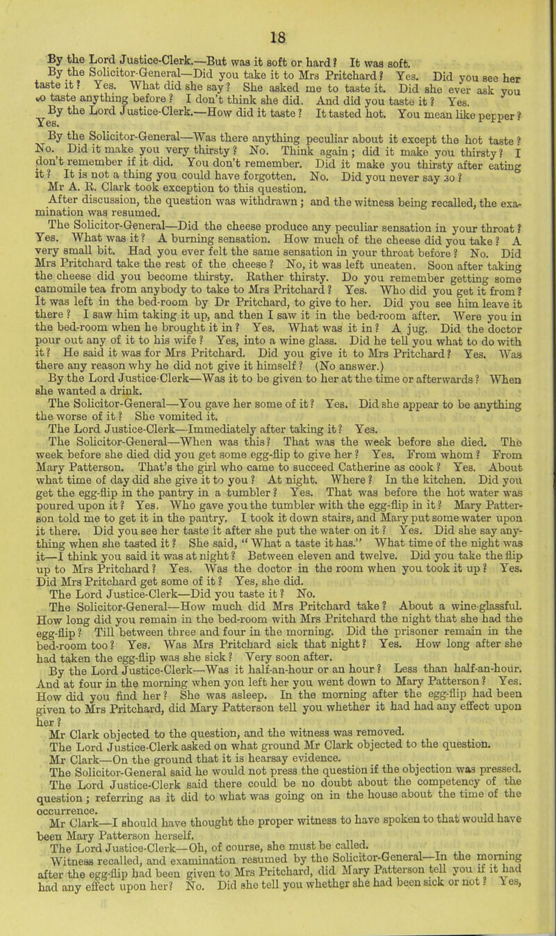 By the Lord Justice-Clerk.—But was it soft or hard ? It was soft. By the Solicitor-General—Did you take it to Mrs Pritchard? Yes. Did you see her taste it ? Yes. What did she say ? She asked me to taste it. Did she ever ask you vO taste anything before ? I don’t think she did. And did you taste it ? Yes By the Lord J ustice-Clerk.—How did it taste ? It tasted hot. You mean like pepper ? By the Solicitor-General—Was there anything peculiar about it except the hot taste * No._ Did it make you very thirsty ? No. Think again ; did it make you thirsty ? I don’t remember if it did. You don’t remember. Did it make you thirsty after eating it ? It is not a thing you could have forgotten. No. Did you never say so ? Mr A. R. Clark took exception to this question. After discussion, the question was withdrawn; and the witness being recalled, the exa- mination was resumed. The Solicitor-General—Did the cheese produce any peculiar sensation in your throat ? Yes. What was it? A burning sensation. How much of the cheese did you take ? A very small bit. Had you ever felt the same sensation in your throat before ? No. Did Mrs Pritchard take the rest of the cheese ? No, it was left uneaten. Soon after taking the cheese did you become thirsty. Rather thirsty. Do you remember getting some camomile tea from anybody to take to Mrs Pritchard ? Yes. Who did you get it from? It was left in the bed-room by Dr Pritchard, to give to her. Did you see him leave it there ? I saw him taking it up, and then I saw it in the bed-room after. Were you in the bed-room when he brought it in ? Yes. What was it in ? A jug. Did the doctor pour out any of it to his wife ? Yes, into a wine glass. Did he tell you what to do with it? He said it was for Mrs Pritchard. Did you give it to Mrs Pritchard? Yes. Was there any reason why he did not give it himself ? (No answer.) By the Lord Justice-Clerk—Was it to be given to her at the time or afterwards ? When she wanted a drink. The Sohcitor-General—You gave her some of it ? Yes. Did she appear to be anything the worse of it ? She vomited it. The Lord Justice-Clerk—Immediately after taking it? Yes. The Sohcitor-General—When was this? That was the week before she died. The week before she died did you get some egg-flip to give her ? Yes. From whom ? From Mary Patterson. That’s the girl who came to succeed Catherine as cook ? Yes. About what time of day did she give it to you ? At night. Where ? In the kitchen. Did you get the egg-flip in the pantry in a tumbler? Yes. That was before the hot water was poured upon it ? Yes. Who gave you the tumbler with the egg-flip in it ? Mary Patter- son told me to get it in the pantry. I took it down stairs, and Mary put some water upon it there. Did you see her taste it after she put the water on it ? Yes. Did she say any- thing when she tasted it ? She said, “ What a taste it has.” What time of the night was it—I think you said it was at night ? Between eleven and twelve. Did you take the flip up to Mrs Pritchard ? Yes. Was the doctor in the room when you took it up ? Yes. Did Mrs Pritchard get some of it ? Yes, she did. The Lord Justice-Clerk—Did you taste it ? No. The Solicitor-General—How much did Mrs Pritchard take? About a wine-glassful. How long did you remain in the bed-room with Mrs Pritchard the night that she had the egg-flip ? Till between three and four in the morning. Did the prisoner remain in the bed-room too? Yes. Was Mrs Pritchard sick that night? Yes. How long after she had taken the egg-flip was she sick ? Very soon after. By the Lord Justice-Clerk—Was it half-an-hour or an hour ? Less than half-an-hour. And at four in the morning when you left her you went down to Mary Patterson ? Yes. How did you find her ? She was asleep. In the morning after the egg-flip had been given to Mrs Pritchard, did Mary Patterson teH you whether it had had any effect upon her ? Mr Clark objected to the question, and the witness was removed. The Lord Justice-Clerk asked on what ground Mr Clark objected to the question. Mr Clark—On the ground that it is hearsay evidence. The Solicitor-General said he would not press the question if the objection was pressed. The Lord Justice-Clerk said there could be no doubt about the competency of the question; referring as it did to what was going on in the house about the time of the Mr Clark—I skould kave thought the proper witness to have spoken to that would, have been Mary Patterson herself. The Lord Justice-Clerk—Oh, of course, she must be called, i t i.i Witness recalled, and examination resumed by the Solicitor-General In the morning after the egg-flip had been given to Mrs Pritchard, did Mary Patterson tell you if it had had any effect upon her? No, Did she tell you whether she had been sick or not. i es,