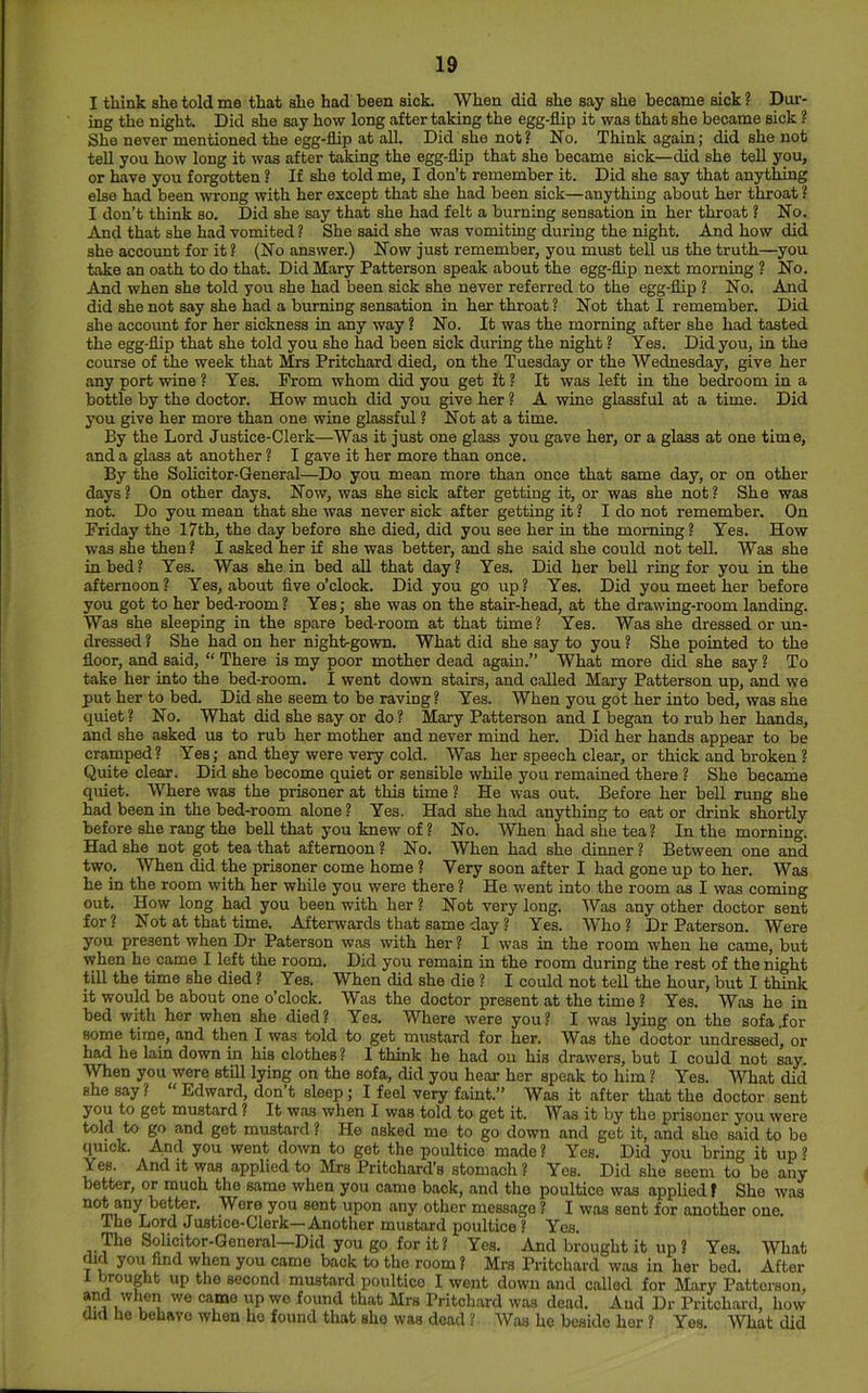I think she told me that she had been sick. When did she say she became sick ? Dur- ing the night. Did she say how long after taking the egg-flip it was that she became sick ? She never mentioned the egg-flip at all. Did she not? No. Think again; did she not tell you how long it was after taking the egg-flip that she became sick—did she tell you, or have you forgotten ? If she told me, I don’t remember it. Did she say that anything else had been wrong with her except that she had been sick—anything about her throat ? I don’t think so. Did she say that she had felt a burning sensation in her throat ? No. And that she had vomited ? She said she was vomiting during the night. And how did she account for it ? (No answer.) Now just remember, you must tell us the truth—you take an oath to do that. Did Mary Patterson speak about the egg-flip next morning ? No. And when she told you she had been sick she never referred to the egg-flip ? No. And did she not say she had a burning sensation in her throat? Not that I remember. Did she account for her sickness in any way ? No. It was the morning after she had tasted the egg-flip that she told you she had been sick during the night ? Yes. Did you, in the course of the week that Mrs Pritchard died, on the Tuesday or the Wednesday, give her any port wine? Yes. From whom did you get it? It was left in the bedroom in a bottle by the doctor. How much did you give her ? A wine glassful at a time. Did you give her more than one wine glassful ? Not at a time. By the Lord Justice-Clerk—Was it just one glass you gave her, or a glass at one time, and a glass at another ? I gave it her more than once. By the Solicitor-General—Do you mean more than once that same day, or on other days? On other days. Now, was she sick after getting it, or was she not? She was not. Do you mean that she was never sick after getting it ? I do not remember. On Friday the 17th, the day before she died, did you see her in the morning? Yes. How was she then ? I asked her if she was better, and she said she could not tell. Was she in bed? Yes. Was she.in bed all that day? Yes. Did her beU ring for you in the afternoon? Yes, about five o’clock. Did you go up? Yes. Did you meet her before you got to her bed-room? Yes; she was on the stair-head, at the drawing-room landing. Was she sleeping in the spare bed-room at that time? Yes. Was she dressed or un- dressed ? She had on her night-gown. What did she say to you ? She pointed to the floor, and said, “ There is my poor mother dead again.” What more did she say ? To take her into the bed-room. I went down stairs, and called Mary Patterson up, and we put her to bed. Did she seem to be raving ? Yes. When you got her into bed, was she quiet ? No. What did she say or do ? Mary Patterson and I began to rub her hands, and she asked us to rub her mother and never mind her. Did her hands appear to be cramped? Yes; and they were very cold. Was her speech clear, or thick and broken ? Quite clear. Did she become quiet or sensible while you remained there ? She became quiet. Where was the prisoner at this time ? He was out. Before her bell rung she had been in the bed-room alone ? Yes. Had she had anything to eat or drink shortly before she rang the beU that you knew of ? No. When had she tea? In the morning. Had she not got tea that afternoon ? No. When had she dinner ? Between one and two. When fid the prisoner come home ? Very soon after I had gone up to her. Was he in the room with her while you were there ? He went into the room as I was coming out. How long had you been with her ? Not very long. Was any other doctor sent for? Not at that time. Afterwards that same day ? Yes. Who? Dr Paterson. Were you present when Dr Paterson was with her ? I was in the room when he came, but when he came I left the room. Did you remain in the room during the rest of the night till the time she died ? Yes. When did she die ? I could not tell the hour, but I think it would be about one o’clock. Was the doctor present at the time ? Yes. Was he in bed with her when she died? Yes. Where were you? I was lying on the sofa .for some time, and then I was told to get mustard for her. Was the doctor undressed, or had he lain down in his clothes? I think he had on his drawers, but I could not say. When you were still lying on the sofa, did you hear her speak to him ? Yea. What did she say? “ Edward, don’t sleep; I feel very faint.” Was it after that the doctor sent you to get mustard ? It was when I was told to get it. Was it by the prisoner you were told to go and get mustard ? He asked me to go down and get it, and she said to be quick. And you went down to get the poultice made? Yes. Did you bring it up? Yes. And it was applied to Mrs Pritchard’s stomach ? Yes. Did she seem to be any better, or much the same when you came back, and tho poultice was applied? She was upon any other message? I was sent for another one. The Lord Justice-Clerk— Another mustard poultice ? Yos. The Solicitor-General—Did you go for it? Yes. And brought it up ? Yes. What aid you find when you came back to tho room ? Mrs Pritchard was in her bed. After rought up the second mustard poultico I went down and called for Mary Patterson, and when we came up wo found that Mrs Pritchard was dead. And Dr Pritchard, how did he behave when he found that she was dead ? Was he beside her ? Yes. What fid