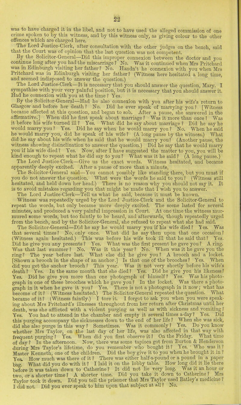 was to have charged it in the libel, and not to have used the alleged commission of one crime spoken to by this witness, and by this witness only, as giving colom- to the other offences which are charged here. The Lord Justice-Clerk, after consultation with the other judges on the bench, said that the Court was of opinion that the last question was not competent. By the Solicitor-General—Did this improper connexion between the doctor and you continue long after you had the miscarriage ? No. Was it continued when Mrs Pritchard was in Edinburgh visiting her father? No. Handn’t he connexion with you when Mrs Pritchard was in Edinburgh visiting her father? (Witness here hesitated a long time, and seemed indisposed to answer the question.) The Lord Justice-Clerk—It is necessary that you should answer the question, Mary. I sympathise with your very painful position, but it is necessary that you should answer it. Had he connexion with you at the time ? Yes. By the Solicitor-General—Had he also connexion with you after his wife’s return to Glasgow and before her death? No. Did he ever speak of marrying you? [Witness became affected at this question, and began to sob. After a pause, she answered in the affirmative.] When did he first speak about man-iage ? ■ Was it more than once ? Was it before his wife turned ill ? Yes. What did he say about marriage ? Did he say he would marry you ? Yes. Did he say when he would marry you ? No. When he said he would marry you, did he speak of his wife ? (A long pause by the witness.) What did he say about his wife when he said that he would marry you? (Another pause, the witness showing disinclination to answer the question.) Did he say that he would marry you if his wife died? Yes. Now, after I have suggested the matter to you, you will be kind enough to repeat what he did say to you ? What was it he said ? (A long pause.) The Lord Justice-Clerk—Give us the exact words. Witness hesitated, and became apparently deeply excited. After a pause of more than a minute. The Solicitor-General said—You cannot possibly like standing there, but you must if you do not answer the question. What were the words he said to you ? (Witness stiU hesitated, and held down her head.) There is no reason why you should not say it. It is to avoid mistakes regarding you that might be made that I wish you to answer. The Lord Justice-Clerk—Tell us what he said, because it must be known. Witness was repeatedly urged by the Lord Justice-Clerk and the Solicitor-General to repeat the words, but only became more deeply excited. The scene lasted for several minutes, and produced a very painful impression in Court. At one time the witness mur- mured some words, but too faintly to be heard, and afterwards, though repeatedly urged from the bench, and by the Sohcitor-General, she refused to repeat what she had .said. The Solicitor-General—Did he say he would marry you if his wife died ? Y es. Was that several times? No, only once. What did he say then upon that one occasion? (Witness again hesitated.) This was before his wife took ill that he said that? Yes. Did he give you any presents ? Yes. What was the first present he gave you ? A ring. Was that last summer? No. Was it this year? No. When was it he gave you the ring ? The year before last. What else did he give you ? A brooch and a locket. [Shown a brooch in the shajie of an anchor.] Is that one of the brooches ? Yes. When did you get the anchor brooch ? This year. Was it not very short.ly before his wife’s death? Yes. In the same month that she died? Yes. Did he give you his likeness? Yes. Did he give you more than one photograph of himself? Yes. AYas his photo- graph in one of these brooches which he gave you ? In the locket. AVas there a photo- graph in it when he gave it you? Yes. There is not a photograph in it now; what has become of it? (AA^itness hesitated.) The Solicitor-General repeated the question. What became of it ? (AATtness faintly.) I tore it. I forgot to ask you when you were speak- ing about Mrs Pritchard's illnesses throughout from her return after Christmas until her death, was she afflicted with a violent purging as well as with sickness and vomiting ? Yes. You had to attend in the chamber and empty it several times a-day? Yes. Did this purging accompany the sicknesses down to the end of her life ? When she was sick, did she also purge in this way ? Sometimes. AVas it commonly ? Yes. Do you know whether Mrs Taylor, on the last day of her life, was also affected in that way ^vith frequent purging ? Yes. AVhen did you first observe it ? On the Friday. AA'^hat time of day ? In the afternoon. Now, there was some tapioca got from Burton & Henderson during Mrs Taylor’s lifetime, do you remember who bought it? Yes. ' AVho was it? Master Kenneth, one of the children. Did the boy give it to you when he brought it in ? Ye& How much was there of it ? There was either half-a-pound or a pound in a paper bag. What did you do with it ? I laid it on the lobby table. How long did it lie there before it was taken down to Catherine ? It did not lie very long. AVas it an hour or two, or a shorter time ? A shorter time. Did you take it down to Catherine ? Mrs Taylor took it down. Did you tell the prisoner that Mrs Taylor used Batley’s medicine ? I did not. Did you ever speak to him upon that subject at all ? No.