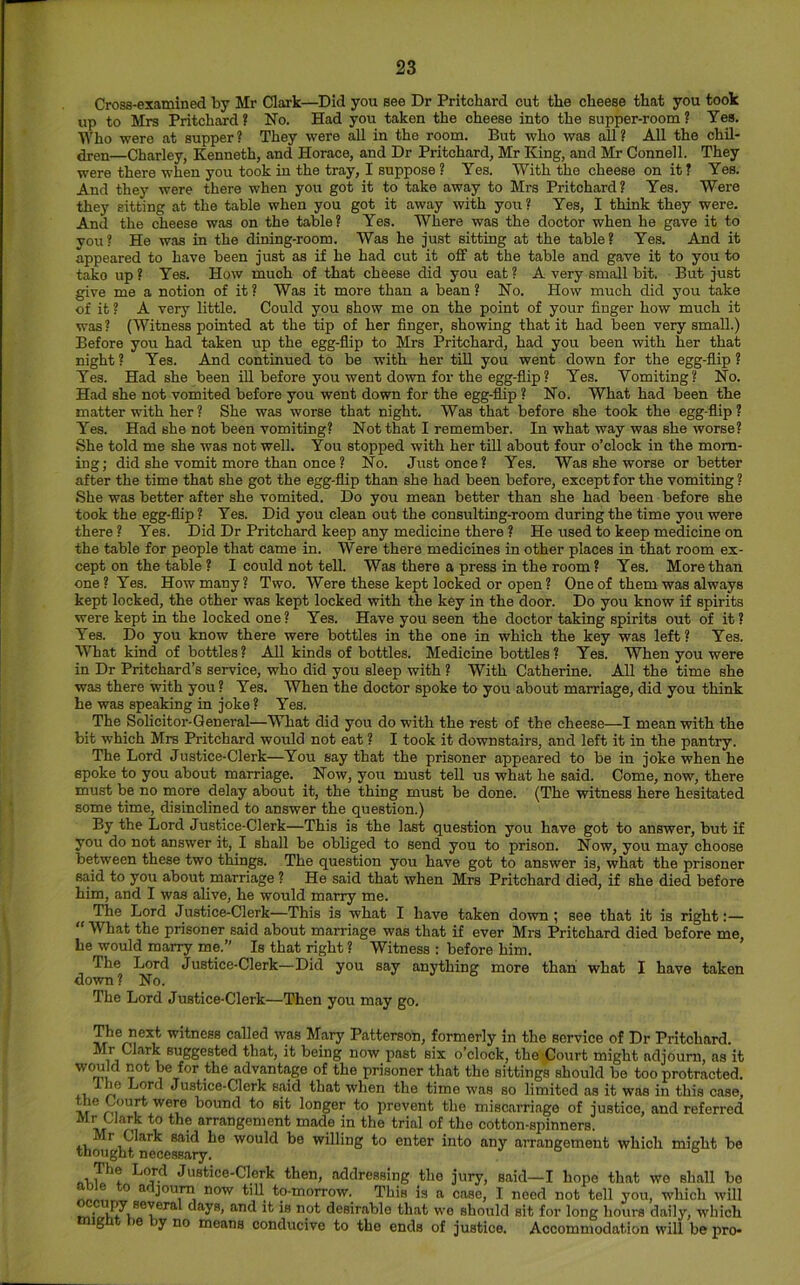 Cross-examined by Mr Clark—Did you see Dr Pritchard cut the cheese that you took up to Mrs Pritchard ? No. Had you taken the cheese into the supper-room ? Yes. Mho were at supper? They were all in the room. But who was all? All the chil* ^en—Charley, Kenneth, and Horace, and Dr Pritchard, Mr King, and Mr Connell. They were there when you took in the tray, I suppose ? Yes. With the cheese on it? Yes. And they were there when you got it to take away to Mrs Pritchard? Yes. Were they sitting at the table when you got it away with you? Yes, I think they were. And the cheese was on the table? Yes. Where was the doctor when he gave it to you? He was in the dining-room. Was he just sitting at the table? Yes. And it appeared to have been just as if he had cut it off at the table and gave it to you to take up? Yes. How much of that cheese did you eat? A very small bit. But just give me a notion of it ? Was it more than a bean ? No. How much did you take of it ? A very little. Could you show me on the point of your finger how much it was? (Witness pointed at the tip of her finger, showing that it had been very small.) Before you had taken up the egg-flip to Mrs Pritchard, had you been with her that night ? Yes. And continued to be with her till you went down for the egg-flip ? Yes. Had she been iU before you went down for the egg-flip? Yes. Vomiting? No. Had she not vomited before you went down for the egg-flip ? No. What had been the matter with her ? She was worse that night. Was that before she took the egg-flip ? Yes. Had she not been vomiting? Not that I remember. In what way was she worse? She told me she was not well. You stopped with her till about four o’clock in the morn- ing; did she vomit more than once ? No. Just once? Yes. Was she worse or better after the time that she got the egg-flip than she had been before, except for the vomiting? She was better after she vomited. Do you mean better than she had been before she took the egg-flip ? Yes. Did you clean out the consulting-room during the time yoit were there? Yes. Did Dr Pritchard keep any medicine there ? He used to keep medicine on the table for people that came in. Were there medicines in other places in that room ex- cept on the table ? I could not tell. Was there a press in the room? Yes. More than one? Yes. How many? Two. Were these kept locked or open? One of them was always kept locked, the other was kept locked with the key in the door. Do you know if spirits were kept in the locked one ? Yes. Have you seen the doctor taking spirits out of it ? Yes. Do you know there were bottles in the one in which the key was left? Yes. What kind of bottles? All kinds of bottles. Medicine bottles? Yes. When you were in Dr Pritchard’s service, who did you sleep with ? With Catherine. AU the time she was there with you? Yes. When the doctor spoke to you about marriage, did you think he was speaking in joke ? Yes. The Solicitor-General—What did you do with the rest of the cheese—I mean with the bit which Mrs Pritchard would not eat ? I took it downstairs, and left it in the pantry. The Lord Justice-Clerk—You say that the prisoner appeared to be in joke when he spoke to you about marriage. Now, you must tell us what he said. Come, now, there must be no more delay about it, the thing must be done. (The witness here hesitated some time, disinclined to answer the question.) By the Lord Justice-Clerk—This is the last question you have got to answer, but if you do not answer it, I shall be obliged to send you to prison. Now, you may choose between these two things. The question you have got to answer is, what the prisoner said to you about marriage ? He said that when Mrs Pritchard died, if she died before him, and I was alive, he would marry me. The Lord Justice-Clerk—This is what I have taken down ; see that it is right:— “ What the prisoner said about marriage was that if ever Mrs Pritchard died before me, he would marry me.” Is that right ? Witness : before him. The Lord Justice-Clerk—Did you say anything more than what I have taken down ? No. The Lord Justice-Clerk—Then you may go. The next witness called was Mary Patterson, formerly in the service of Dr Pritchard. Mr Clark suggested that, it being now past six o’clock, the Court might adjourn, as it would not be for the advantage of the prisoner that the sittings should be too protracted. Ijord Justice-Clerk s<aid that when the time was so limited as it was in this case, the Court were bound to sit longer to prevent the miscarriage of justice, and referred arrangement made in the trial of the cotton-spinners, thougl^ ne^e^^^ would be willing to enter into any aiTangement which might be Justice-Clerk then, addressing the jury, said—I hope that we shall bo aoie to afljoum now till to-morrow. This is a case, I need not tell you, which will Q-Tid it is not desirable that we should sit for long hours daily, which g »e y no means conducive to the ends of justice. Accommodation will be pro-