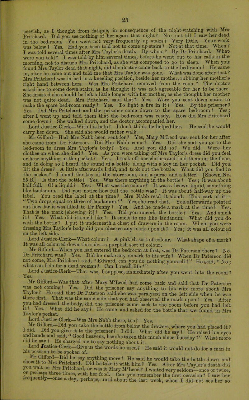 peevish, as I thought from fatigue, in consequence of the night-watching with Mrs Pritchard. Did you see nothing of her again that night? No; not till I saw her dead in the bed-room. You were not very frequently up stairs? Very little. Your work was below ? Yes. Had you been told not to come up stairs ? Not at that time. When ? I was told several times after Mrs Taylor’s death. By whom ? By Dr Pritchard. \Vhafc were you told ? I was told by him several times, before he went out to his calls in the morning, not to disturb Mrs Pritchard, as she was composed to go to sleep. When yon found Mrs Taylor dead that night, did the doctor come back to the bed-room ? He came in, after he came out and told me that Mrs Taylor was gone. What was done after that ? Mrs Pritchard was in bed in a kneeling position, beside her mother, rubbing her mother's right hand between hers. Was Mrs Pritchard removed from the room ? The doctor asked her to come down stairs, as he thought it was not agreeable for her to be there She insisted she should be left a little longer with her mother, as she thought her mother was not quite dead. Mrs Pritchard said that? Yes. Were you sent down stairs to make the spare bed-room ready? Yes. To light a fire in it? Yes. By the prisoner? Yes. Did Mrs Pritchard and the prisoner come down to the spare bed-room? Yes; after I went up and told them that the bed-room was ready. How did Mrs Pritcharcl come down ? She walked down, and the doctor accompanied her. Lord Justice-Clerk—With his help? I don’t think he helped her. He said he would carry her down. She said she would rather walk. Mr Gifford—Had Mrs Nabb been sent for ? Yes, Mary M'Leod was sent for her after she came from Dr Paterson. Did Mrs N.abb come? Yes. Did she and you go to the bed-room to dress Mrs Taylor’s body? Yes. And you did so? We did. Were her clothes on when she died ? Yes. As you were taking off Mrs Taylor’s dress did you feel or hear anything in the pocket ? Yes. I took off her clothes and laid them on the floor, .and in doing so I heard the sound of a bottle along with a key in her pocket. Did you lift the dress ? A little afterwards I did, and took out the bottle. What did you find in the pocket ? I found the key of the storeroom, and a purse and a letter. [Shown No. 85 B.] Is that the bottle ? Yes. Was there an3d;hing in the bottle ? Yes; it was about half full. Of a liquid ? Yes. What was the colour ? It was a brown liquid, something like laudanum. Did you notice how full the bottle was ? It w.as about half-way up the label. You read the label at the time ? Mrs Nabb read it aloud. This part of it—- “ Two drops equal to three of laudanum ?” Yes, she read that. You afterwards pointed out how far it was filled to Dr Penny ? Yes. And he made a mark at the time ? Yes. That is the mark [showing it] ? Yes. Did you uncork the bottle ? Yes. And smelt it? Yes. What did it smell like? It smelt to me like laudanum. What did you do with the bottle ? I put it underneath a chest of drawers in the room. When you were dressing Mrs Taylor’s body did you observ-e any mark upon it ? Yes; it was all coloured on the left side. Lord Justice-Clerk—What colour ? A pinkish sort of colour. What shape of a mark? It was all coloured down the side—a purplish sort of colour. Mr Gifford—When you had entered the bedroom at first, was Dr Paterson there ? No. Dr Pritchard was ? Yes. Did he make any remark to his wife ? When Dr Paterson did not come, Mrs Pritchard said, “ Edward, c.an you do nothing yourself ? ” He said, “ No ; what can I do for a dead woman ? Can I recall life ? ” Lord Justice-Clerk—That was, I suppose, immediately after you went into the room ? Yes. Mr Gifford ^ Was that after Mary M’Leod had come back and said that Dr Paterson was not coming? Yes. Did the prisoner say anything to his wife more about Mrs ^ylor ? He said that Dr Paterson s.aid she was paralysed on the left side when he was ^ere £rst. That was the same side that you had observed the mark upon ? Yes. After you h^ dressed the body, did the prisoner come back to the room before you had left it? Yes. What did he say? He came and asked for the bottle that wo found in kins Taylor s pocket. Lord Justice-Clerk—Was Mrs Nabb there, too? Yes. Mr Gi^ord Did you take the bottle from below the drawers, where you had placed it ? I did^. Did you ^ve it to the prisoner ? I did. What did he say ? Ho raised his eyes and hands and said, “ Good heavens, has she taken this much since Tuesday ? ” What more did he say ? He charged me to say nothing about it. Lord Ju3tice-Clerk--aive us the words he used ? He said it would not do for a man in his position to be spoken of. say anything more ? He said he would take the bottle down and vnn ^ Yes. After Mrs Taylor’s death did -r. u Pntchard, or was it Mary M‘Leod ? I waited very seldom—once or twice, times, with her food. Can you remember the first occasion ? I saw her y once a day, perhaps, until about the last week, when I did not see her so