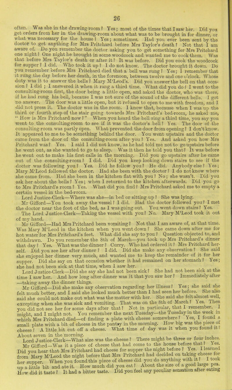 often. Was she in the drawing room ? Yes; most of the times that I saw her. Did you get orders from her in the drawing-room about what was to be brought in for dinner, or what was neeessary for the house ? Yes ; sometimes. Had you ever been sent by the doctor to get anything for Mrs Pritchard before Mrs Taylor’s death ? Not that I am aware of. Do you remember the doctor asking you to get something for Mrs Pritchard one night ? One night he brought in some woodcock and wanted me to cook them. Was that before Mrs Taylor’s death or after it ? It was before. Did you cook the woodcock for supper ? I did. Who took it up ? I do not know. The doctor brought it down. Do you remember before Mrs Pritchard died that a bell was rung? Yes; I remember that it rung the day before her death, in the forenoon, between twelve and one o’clock. Whose duty w'as it to answer the bells ? Mary M'Leod’s. Did you answer the bell on that occa- sion ? I did ; I answered it when it rang a third time. What did you do ? I went to the consulting-room first, the door being a little open, and asked the doctor, who was there, if he had rung his bell, because I was not sure of the sound of the different bells. I got no answer. The door was a little open, but it refused to open to me with freedom, and I did not press it. The doctor was in the room. I know that, because when I was up the third or fourth step of the stair going towards Mrs Pritchard’s bed-room, he asked me, “ How is Mrs Pritchard now ? ” When you heard the bell ring a third time, you say you went to the consulting-room to see if it was the doctor’s bell? Yes. The door of the consulting-room was partly open. What prevented the door from opening? I don’t know. It appeared to me to be something behind the door. You went upstairs and the doctor came from the door of the consulting-room after you? Yes. And asked you how Mrs Pritchard was ? Yes. I said I did not know, as he had told me not to go upstairs before he went out, as she wanted to go to sleep. Was it then he told you that? It was before he went out to make his first calls in the morning. Did you go upstairs after he came out of the consulting-room ? I did. Did you keep looking, down stairs to see if the doctor -was following you? Yes. Did he follow you? He did. Anybody else? Yes; Mary M'Leod followed the doctor. Had she been with the doctor ? I do not know where she came from. Had she been in the kitchen flat with you ? No ; she wasn’t. Did you ask her about the bells ? Yes; when I returned to the kitchen afterwards. Did you go to Mrs Pritchard’s room ? Yes. What did you find? Mrs Pritchard asked me to empty a certain vessel in the bed-room. Lord Justice-Clerk—Where was she—in bed or sitting up ? She was lying. Mr Gifford—You took away the vessel? I did. Had the doctor followed you? I met the doctor near the foot of the bed, as I was going out. You went down stairs? Yes. The Lord Justice-Clerk—Taking the vessel with you? No. Mary M'Leod took it out of my hand. Mr Gifford—Had Mrs Pritchard been vomiting? Not that I am aware of, at that time. Was Mary M'Leod in the kitchen when you went down ? She came down after me for hot water'for Mrs Pritchard’s feet. What did she say to you ? Question objected to, and withdrawn. Do you remember the 8th of March—you took up Mrs Pritchard’s dinner that day ? Yes. What was the dinner ? Curry. Who had ordered it ? Mrs Pritchard her- self. Did you see her after dinner ? I did. Did she make any observation ? She said she enjoyed her dinner very much, and wanted me to keep the remainder of it for her supper. Did she say on that occasion whether it had remained on her stomach ? Yes; she had not been sick at that time, when I saw her. Lord Justice-Clerk—Did she say she had not been sick ? She had not been sick at the time I saw her. And how long after dinner was it that you saw her ? Immediately after —taking away the dinner things. i -j i Mr Gifford—Did she make any observation regarding her illness? Yes; she said she felt much better, and I said she looked much better than I had seen her before. She also said she could not make out what was the matter with her. She said she felt almost well, excepting when she was sick and vomiting. That was on the 8th of March ? Yes. Then you did not see her for some days after that? Not in particular, that I remember. I might and I might not. You remember the next Tuesday—the Tuesday in the week in which Mrs Pritchard died—of finding a plate with cheese somewhere? Yes, I found a small plate with a bit of cheese in the pantsy in the morning. How big was the piece of cheese ? A little bit cut off a cheese. What time of day was it when you found it. About seven in the morning. ,, • i Lord Justice-Clerk—What size was the cheese ? There might be three or four inches. Mr Gifford—Was it a piece of cheese that had come to the house before that? les. Did you hear that Mrs Pritchard had cheese for supper the night before ? Yes. I learned from Mary M'Leod the night before that Mrs Pritchard had decided on taking cheese for her supper. When you found this piece of cheese did you do anything with it ? i took up a littie bit and ate it. How much did you eat? About the size of 8°°*^’'S® How did it taste ? It had a bitter taste. Did you feel any pecuhar sensation after eating