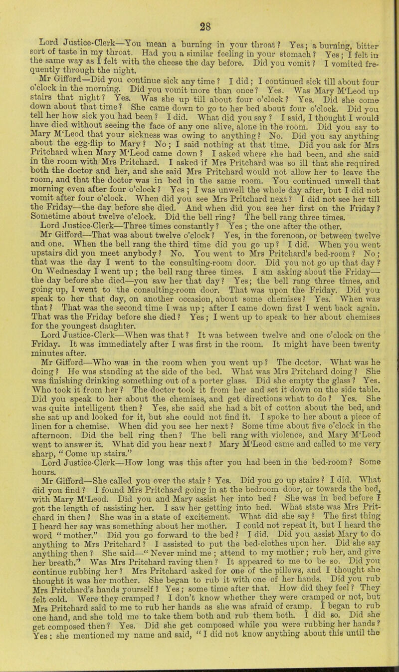 Lord Justice-Clerk—You mean a burning in your throat? Yes; a burning, bitter sort of taste in my throat. Had you a similar feeling in your stomach ? Yes; I felt in the same way as I felt with the cheese the day before. Did you vomit ? I vomited fre- quently through the night. > continue sick any time ? I did; I continued sick till about four 0 clock in the morning. Did you vomit more than once ? Yes. Was Mary M'Leod up stairs that night? Yes. Was she up tUl about four o’clock? Yes. Did she come down about that time ? She came down to go to her bed about four o’clock. Did you tell her how^ sick you had been ? I did. What did you say ? I said, I thought I would have died without seeing the face of any one alive, alone in the room. Did you say to Mary M'Leod that your sickness was owing to anything? No. Did you say anj'thing about the egg-flip to Mary ? No; I said nothing at that time. Did you ask for Mrs Pritchard when Mary M'Leod came down ? I asked where she had been, and she said in the room with Mrs Pritchard. I asked if Mrs Pritchard was so ill that she required both the doctor and her, and she said Mrs Pritchard would not allow her to leave the room, and that the doctor was in bed in the same room. You continued unwell that morning even after four o’clock ? Yes ; I was unwell the whole day after, but I did not vomit after four o’clock. When did you see Mrs Pritchard nest? I did not see her till the Friday—the day before she died. And when did you see her first on the Friday ? Sometime about twelve o’clock. Did the bell ring ? The bell rang three times. Lord Justice-Clerk—Three times constantly ? Yes ; the one after the other. Mr Gifford—That was about twelve o’clock ? Yes, in the forenoon, or between twelve and one. When the bell rang the third time did you go up ? I did. When you went upstairs did you meet anybody ? No. You went to Mrs Pritchard’s bed-room ? No; that was the day I went to the consulting-room door. Did you not go up that day ? On Wednesday I went up ; the bell rang three times. I am asking about the Friday— the day before she died—you saw her that day? Yes; the bell rang three times, and going up, I went to the consulting-room door. That was upon the Friday. Did j'ou speak to her that day, on another occasion, about some chemises? Yes. When was that ? That was the second time 1 was up ; after I came down first I went back again. That was the Friday before she died ? Yes; I went up to speak to her about chemises for the youngest daughter. Lord Justice-Clerk—When was that ? It was between twelve and one o’clock on the Friday. It was immediately after I was first in the room. It might have been twenty minutes after. Mr Gifford—Who was in the room when you went up ? The doctor. What was he doing ? He was standing at the side of the bed. What was Mrs Pritchard doing ? She was finishing drinking something out of a porter glass. Did she empty the glass ? Yes. Who took it from her ? The doctor took it from her and set it down on the side table. Did you speak to her about the chemises, and get directions what to do ? Yes. She was quite intelligent then ? Yes, she said she had a bit of cotton about the bed, and she sat up and looked for it, but she could not find it. I spoke to her about a piece of linen for a chemise. When did you see her next ? Some time about five o’clock in the afternoon. Did the bell ring then ? The beli rang with violence, and Mary M'Leod went to answer it. What did you hear next ? Mary M'Leod came and called to me very sharp, “ Come up stairs.” Lord Justice-Clerk—How long was this after you had been in the bed-room? Some hours. Mr Gifford—She called you over the stair ? Yes. Did you go up stairs ? I did. What did you find ? I found Mrs Pritchard going in at the bedroom door, or towards the bed, with Mary M'Leod. Did you and Mary assist her into bed ? She was in bed before I got the length of assisting her. I saw her getting into bed. What state w'as Mrs Prit- chard in then ? She was in a state of excitement. What did she say ? The first thing 1 heard her say was something about her mother. I could not repeat it, but I heard the word “ mother.” Did you go forward to the bed ? I did. Did you assist Mary to do anything to Mrs Pritchard ? I assisted to put the bed-clothes upon her. Did she say .anything then ? She said—“ Never mind me ; attend to my mother ; rub her, and give her breath.” Was Mrs Pritchard raving then ? It .appeared to me to be so. Did you continue rubbing her ? Mrs Pritchard asked for one of the pillows, and I thought she thought it was her mother. She began to rub it with one of her hands. Did you rub Mrs Pritchard’s hands yourself ? Yes; some time after that. How did they feel ? They felt cold. Were they cr.amped ? I don’t know whether they were cramped or not, but Mrs Pritchard said to me to rub her h.ands .as she was afraid of cramp. I beg.an to rub one hand, .and she told me to take them both and rub them both. I did so. Did she get composed then ? Yes. Did she get composed while you were rubbing her hands ? Yes : she mentioned my name and said, “ I did not know anything about this until the