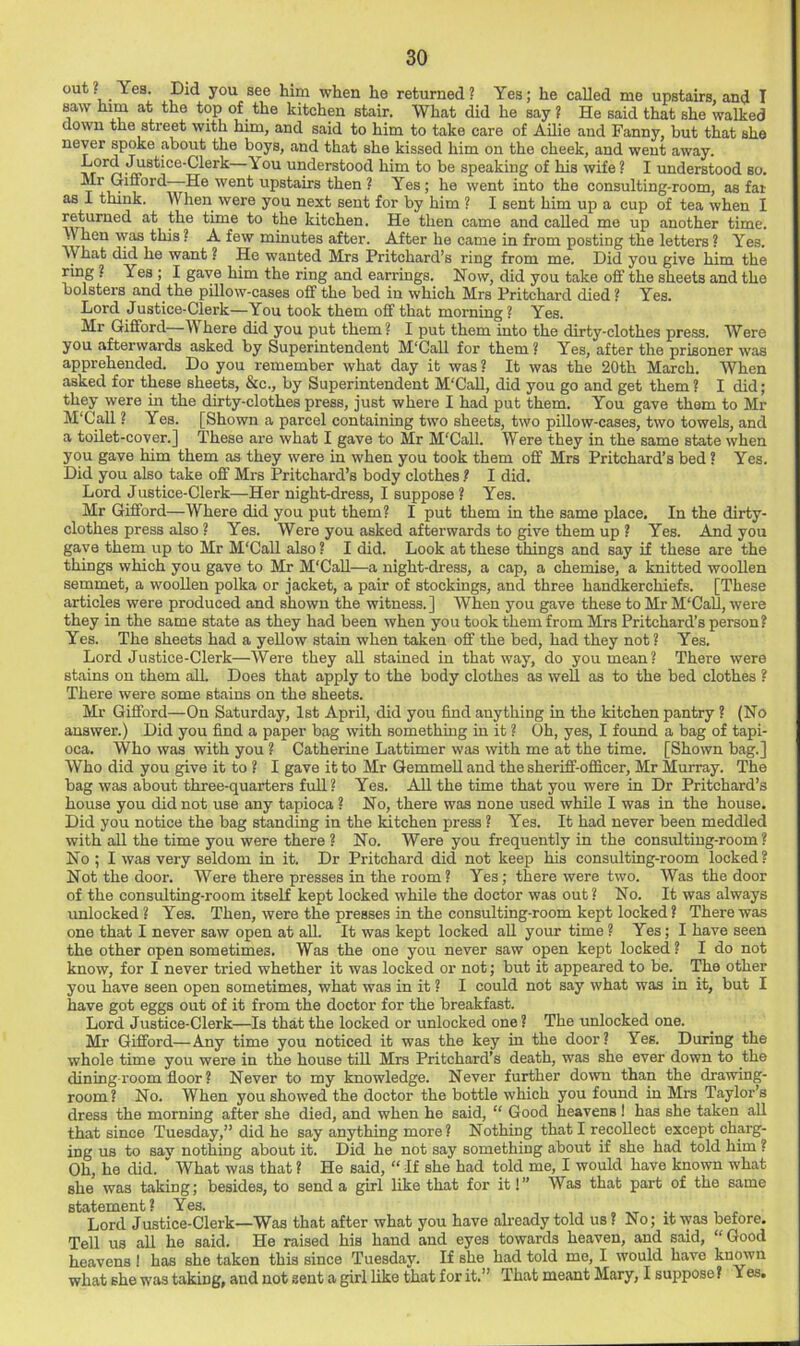 out? Yes. Did you see him when he returned? Yes; he called me upstairs, and I saw him at the top of the kitchen stair. What did he say ? He said that she walked down the street with him, and said to him to take care of Ailie and Fanny, but that she never spoke about the boys, and that she kissed him on the cheek, and went away. n understood him to be speaking of his wife ? I understood so. He went upstairs then ? Yes; he went into the consulting-room, as far as I think. When were you next sent for by him ? I sent him up a cup of tea when I returned at the time to the kitchen. He then came and called me up another time. When was this ? A few minutes after. After he came in from posting the letters ? Yes. What did he want ? He wanted Mrs Pritchard’s ring from me. Did you give him the ring ? Yes ; I gave him the ring and earrings. Now, did you take off the sheets and the bolsters and the pillow-cases off the bed in which Mrs Pritchard died ? Yes. Lord Justice-Clerk—You took them off that morning ? Yea. Mr Gifford \\here did you put them? I put them into the dirty-clothes press. Were you afterwards asked by Superintendent M'Call for them ? Yes, after the prisoner was apprehended. Do you remember what day it was? It was the 20th March. When asked for these sheets, &c., by Superintendent M'Call, did you go and get them? I did; they were in the dirty-clothes press, just where I had put them. You gave them to Mr M'Call ? Yes. [Shown a parcel containing two sheets, two pillow-cases, two towels, and a toilet-cover.] These are what I gave to Mr M'Call. Were they in the same state when you gave him them as they were in when you took them off Mrs Pritchard’s bed ? Yes. Did you also take off Mrs Pritchard’s body clothes ? I did. Lord Justice-Clerk—Her night-dress, I suppose ? Yes. Mr Gifford—Where did you put them? I put them in the same place. In the dirty- clothes press also ? Yes. Were you asked afterwards to give them up ? Yes. And you gave them up to Mr M'Call also ? I did. Look at these things and say if these are the things which you gave to Mr M'Call—a night-dress, a cap, a chemise, a knitted woollen semmet, a woollen polka or jacket, a pair of stockings, and three handkerchiefs. [These articles were produced and shown the witness.] When you gave these to Mr M'Call, were they in the same state as they had been when you took them from Mrs Pritchard’s person? Yes. The sheets had a yellow stain when taken off the bed, had they not? Yes. Lord Justice-Clerk—Were they all stained in that way, do you mean? There were stains on them all. Does that apply to the body clothes as well as to the bed clothes ? There were some stains on the sheets. Mr Gifford—On Saturday, 1st April, did you find anything in the kitchen pantry ? (No answer.) Did you find a paper bag with something in it ? Oh, yes, I found a bag of tapi- oca. Who was with you ? Catherine Lattimer was with me at the time. [Shown bag.] Who did you give it to ? I gave it to Mr Gemmell and the sheriff-officer, Mr Murray. The bag was about three-quarters full? Yes. All the time that you were in Dr Pritchard’s house you did not use any tapioca ? No, there was none used while I was in the house. Did you notice the bag standing in the kitchen press ? Yes. It had never been meddled with all the time you were there ? No. Were you frequently in the consulting-room? No ; I was very seldom in it. Dr Pritchard did not keep his consulting-room locked? Not the door. Were there presses in the room? Yes ; there were two. Was the door of the consulting-room itself kept locked while the doctor was out? No. It was always unlocked ? Yes. Then, were the presses in the consulting-room kept locked ? There was one that I never saw open at all. It was kept locked aU yoiu: time ? Yes; I have seen the other open sometimes. Was the one you never saw open kept locked ? I do not know, for I never tried whether it was looked or not; but it appeared to be. The other you have seen open sometimes, what was in it ? I could not say what was in it, but I have got eggs out of it from the doctor for the breakfast. Lord Justice-Clerk—Is that the locked or unlocked one? The unlocked one. Mr Gifford—Any time you noticed it was the key in the door? Yes. During the whole time you were in the house till Mrs Pritchard’s death, was she ever down to the dining room floor ? Never to my knowledge. Never further down than the drawing- room? No. When you showed the doctor the bottle which you found in Mrs Taylor’s dress the morning after she died, and when he said, “ Good heavens ! has she taken all that since Tuesday,” did he say anything more? Nothing that I recollect except charg- ing us to sav nothing about it. Did he not say something about if she had told him ? Oh, he did. ' What was that ? He said, “ If she had told me, I would have known what she was taking; besides, to send a girl like that for it!” Was that part of the same statement? Yes. Lord Justice-Clerk—Was that after what you have already told us? No; it was before. Tell us all he said. He raised his hand and eyes towards heaven, and said, “Good heavens 1 has she taken this since Tuesday. If she had told me, I would have known what she was taking, and not sent a girl like that for it.” That meant Mary, I suppose? Yes.
