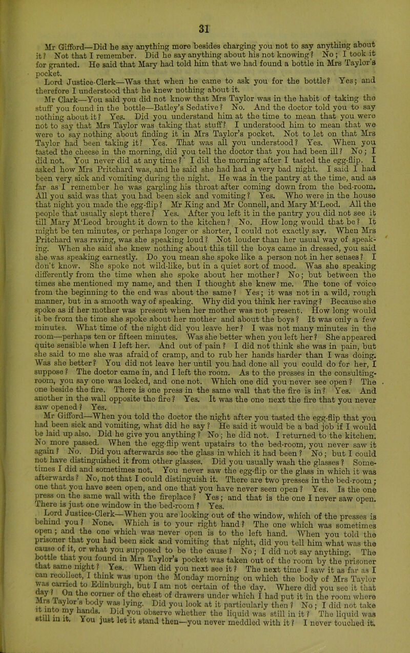 Mr Gifford—Did he say anything more besides charging you not to say anything about it ? Not that I remember. Did he say anything about his not knowing ? No; I took it for granted. He said that Mary had told him that we had found a bottle in Mrs Taylor’s pocket. Lord Justice-Clerk—Was that when he came to ask you for the bottle? Yes; and therefore I understood that he knew nothing about it. Mr Clark—You said you did not know that Mrs Taylor was in the habit of taking the stuff you found in the bottle—Batley’s Sedative? No. And the doctor told you to say nothing about it ? Yes. Did you understand him at the time to mean that you were not to say that Mrs Taylor was talcing that stuff? I understood him to mean that we were to say nothing about finding it in Mrs Taylor’s pocket. Not to let on that Mrs Taylor had been taking it? Yes. That was all you understood? Yes. When you tasted the cheese in the morning, did you tell the doctor that you had been ill? No; I did not. You never did at any time ?' I did the morning after I tasted the egg-fiip. I asked how Mrs Pritchard was, and he said she had had a very bad night. I said I had been very sick and vomiting during the night. He was in the pantry at the time, and as far as I remember he was gargling his throat after coming down from the bed-room. All you said was that you had been sick and vomiting? Yes. Who were in the house that night you made the egg-fiip ? Mr King and Mr Connell, and Mary M'Leod. All the people that usually slept there ? Yes. After you left it in the pantry you did not see it tiU Mary M'Leod brought it down to the kitchen? No. How long would that be? It might be ten minutes, or perhaps longer or shorter, I could not exactly say. When Mrs Pritchard was raving, was she speaking loud ? Not louder than her usual way of speak- ing. When she said she knew nothing about this till the boys came in dressed, you said she was speaking earnestly. Do you mean she spoke like a person not in her senses ? I don’t know. She spoke not wild-like, but in a quiet sort of mood. Was she speaking differently from the time when she spoke about her mother? No; but between the times she mentioned my name, and then I thought she knew me. The tone of voice from the beginning to the end was about the same? Yes; it was not in a wild, rough manner, but in a smooth way of speaking. Why did you think her raving ? Because she spoke as if her mother was present when her mother was not present. How long would it be from the time she spoke about her mother and about the boys ? It was only a few minutes. What time of the night did you leave her ? I was not many minutes in the room—perhaps ten or fifteen minutes. Was she better when you left her ? She appeared quite sensible when I left her. And out of pain ? I did not think she was in pain, but she said to me she was afraid of cramp, and to rub her hands harder than I was doing. Was she better? You did not leave her until you had done all you could do for her, I suppose ? The doctor came in, and I left the room. As to the presses in the consulting- room, you say one was locked, and one not. Which one did you never see open ? The one beside the fire. There is one press in the same wall that the fire is in? Yes. And another in the wall opposite the fire ? Yes. It was the one next the fire that you never saw opened ? Yes. Mr Gifford—When you told the doctor the night after you tasted the egg-fiip that you had been sick and vomiting, what did he say ? He said it would be a bad job if I would be laid up also. Did he give you an^hing ? No; he did not. I returned to the kitchen. No more passed. When the egg-fiip went upstairs to the bed-room, you never saw it again ? No. Did you afterwards see the glass in which it had been ? No; but I could not have distinguished it from other glasses. Did you usually wash the glasses ? Some- times I did and sometimes not. You never saw the egg-flip or the glass in which it was afterwards ? No, not that I could distinguish it. There are two presses in the bed-room; one that you have seen open, and one that you have never seen open ? Yes. Is the one press on the same wall with the fireplace ? Yes; and that is the one I never saw open. There is just one window in the bed-room ? Yes. Lord Justice-Clerk—When you are looking out of the window, which of the presses is behmd you ? None. Which is to your right hand ? The one which was sometimes open; and the one which was never open is to the left hand. When you told the prisoner that you had been sick and vomiting that night, did you tell him what was the ^iMe of it or what you supposed to be the cause ? No; I did not say anything. The bottle that you found in Mrs Taylor’s pocket was taken out of the room by the prisoner that sanae night ? Yes. When did you next see it ? The next time I saw it as far as I can recollect, I think was upon the Monday morning on which the body of Mrs Taylor was carried to Edinburgh, but I am not certain of the day. Where did you see it that m 1 . ® corner of the chest of drawers under which I had put it in the room where Mtb lay lor 8 body was lying. Did you look at it particularly then ? No; I did not take It into my hands._ Did you observe whether the liquid was still in it ? The liquid was sun in It. X ou just let it stand then—you never meddled with it ? I never touched it.