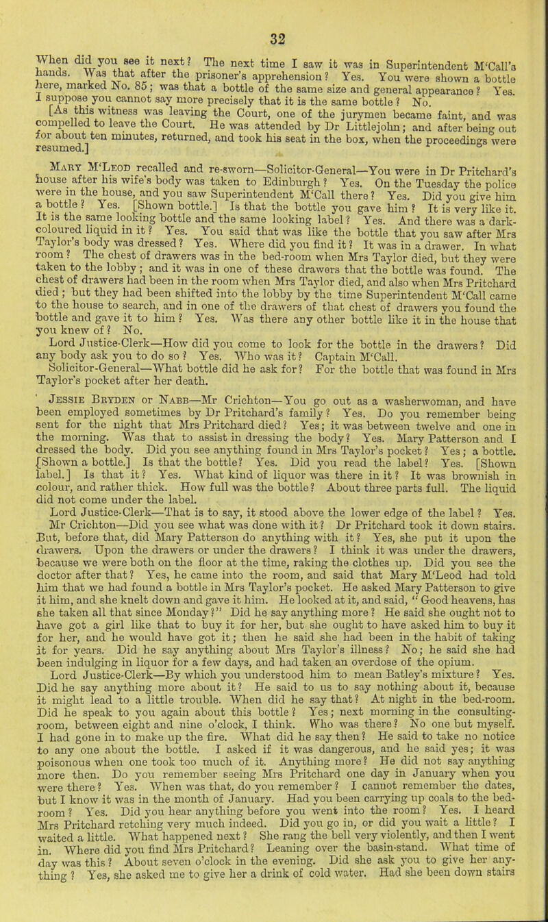 When did you see it next? next time I saw it was in Superintendent M'Call’s hands. Was that after the prisoner’s apprehension? Yes. You were shown a bottle here, marked No. 85; was that a bottle of the same size and general appearance ? Yes. i suppose you cannot say more precisely that it is the same bottle ? No. [As this witness was leaving the Court, one of the jurymen became faint, and was compelled to lea,ve the Court. He was attended by Dr Littlejohn; and after being out for aboiit ten minutes, returned, and took his seat in the box, when the proceedings were resumed.] ° Mart M'Leod recalled and re-sworn—Solicitor-General—You were in Dr Pritchard’s nouse^ after bis wife s body was taken to Edinburgh ? Yes. On the Tuesday the police were in the house, and you saw Superintendent McCall there? Yes. Did you give him a bottle ? Yes. [Shown bottle.] Is that the bottle you gave him ? It is very like it. It IS the same looking bottle and the same looking label ? Yes. And there was a dark- coloured liquid in it ? Yes. You said that was like the bottle that you saw after Mrs Taylor’s body was dressed ? Yes. Where did you find it ? It was in a drawer. In what room ? The chest of drawers was in the bed-room when Mrs Taylor died, but they were taken to the lobby; and it was in one of these drawers that the bottle was found. The chest of drawers had been in the room when Mrs T.aylor died, and also when Mrs Pritchard died ; but they had been shifted into the lobby by the time Superintendent M'Call came to the house to search, and in one of the drawers of that chest of drawers you found the bottle and gave it to him ? Yes. Was there any other bottle like it in the house that you knew of? No. Lord Justice-Clerk—How did you come to look for the bottle in the drawers? Did any body ask you to do so ? Yes. Who was it? Captain M'Call. Solicitor-General—What bottle did he ask for? For the bottle that was found in Mrs Taylor's pocket after her death. Jessie Bbtden or Nabb—Mr Crichton—You go out as a washerwoman, and have been employed sometimes by Dr Pritchard’s family? Yes. Do you remember being sent for the night that Mrs Pritchard died? Yes; it was between twelve and one in the morning. Was that to assist in dressing the body? Yes. Mary Patterson and I dressed the body. Did you see anything found in Mrs Taylor’s pocket ? Yes; a bottle. {Shown a bottle.] Is that the bottle? Yes. Did you read the label? Yes. [Shown label.] Is that it? Yes. What kind of liquor was there in it ? It was brownish in colour, and rather thick. How fuU was the bottle ? About three parts full. The liquid did not come under the label. Lord Justice-Clerk—That is to say, it stood above the lower edge of the label ? Yes. Mr Crichton—Did you see what was done with it? Dr Pritchard took it down stairs. But, before that, did Mary Patterson do anything with it ? Yes, she put it upon the di-awers. Upon the drawers or under the drawers ? I think it was under the drawers, because we were both on the fioor at the time, raking the clothes up. Did you see the doctor after that ? Yes, he came into the room, and said that Mary M'Leod had told him that we had found a bottle in Mrs Taylor’s pocket. He asked Mary Patterson to give it him, and she knelt down and gave it him. He looked at it, and said, “ Good heavens, has she taken all that since Monday?” Did he say anything more ? He said she ought not to have got a girl like that to buy it for her, but she ought to have asked him to buy it for her, and he would have got it; then he said she had been in the habit of taking it for years. Did he say anything about Mrs Taylor’s illness? No; he said she had been indulging in liquor for a few days, and had taken an overdose of the opium. Lord Justice-Clerk—By which you understood him to mean Batley’s mixture ? Yes. Did he say anything more about it ? He said to us to say nothing about it, because it might lead to a little trouble. When did he say that ? At night in the bed-room. Did he speak to you again about this bottle? Yes; next morning in the consulting- room, between eight and nine o’clock, I think. Who was there? No one but myself. I had gone in to make up the fire. What did he say then ? He said to take no notice to any one about the bottle. I asked if it was dangerous, and he said yes; it was poisonous when one took too much of it. Anything more? He did not say anything more then. Do you remember seeing Mrs Pritchard one day in January when you were there ? Yes. When was that, do you remember ? I cannot remember the dates, but I know it was in the month of January. Had you been carrying up coals to the bed- room ? Yes. Did you hear anything before you went into the room? Yes. I heard Mrs Pritchard retching very much indeed. Did you go in, or did you wait a httle ? I waited a little. What happened next ? She rang the bell very violently, and then I went in. Where did you find Mrs Pritchard ? Leaning over the basin-stand. What time of day was this ? About seven o’clock in the evening. Did she ask you to give her any- thing ? Yes, she asked me to give her a chink of cold water. Had she been down stairs