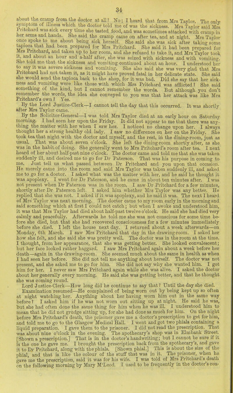 about the cramp from the doctor at all? No ; I heard that from Mrs Taylor. The only ^mptom of illness which the doctor told me of was the sickness. Mrs Taylor said Mrs Pritchard was sick eveiy time she tasted food, and was sometimes attacked with cramp in lier arms and hands. She said the cramp came on after tea, and at night. Mrs Taylor once spoke to me about being sick herself. She said she was sick after taking some tepioca that had been prepared for Mrs Pritchard. She said it had been prepared for Mis Pritchard, and taken up to her room, and she refused to take it, and Mrs Taylor took Qi’ hour and a-half after, she was seized with sickness and with vomiting. She told me that the sickness and vomiting continued about an hour. I understood her to say it was severe sickness and vomiting. She also said she was very glad that Mrs R'ltchard had not taken it, as it might have proved fatal in her delicate state. She said she would send the tapioca back to the shop, for it was bad. Did she say that her sick- ness and vomiting were like those with which Mrs Pritchard was afflicted ? She said something of the kind, but I cannot remember the words. But although you don’t remember the words, the idea she conveyed to you was that her attack was like Mrs Pritchard’s own ? Yes. By the Lord Justice-Clerk—I cannot tell the day that this occurred. It was shortly after Mrs Taylor came. By the Solicitor-General—I was told Mrs Taylor died at an early hour on Saturday morning. I had seen her upon the Friday. It did not appear to me that there was any- thing the matter with her when I' saw her. I noticed no change upon her. I always thought her a strong healthy old lady. I saw no difference on her on the Friday. She took tea that night with the doctor and myself, and the rest, in the dining-room, just as usual. That was about seven o’clock. She left the dining-room shortly after, as she was in the habit of doing. She generally went to Mrs Pritchard’s room after tea. I next heard of her about half-past nine o’clock. The doctor came and told me that she was taken suddenly ill, and desired me to go for Dr Paterson. That was his purpose in coming to me. Just tell us what passed between Dr Pritchard and you upon that occasion. He merely came into the room and said Mrs Taylor was taken suddenly ill, and asked me to go for a doctor. I asked what was the matter with her, and he said he thought it was apoplexy. I went for Dr Paterson, and he came in about ten minutes after. I was not present when Dr Paterson was in the room. I saw Dr Pritchard for a few minutes, shortly after Dr Paterson left. I asked him whether Mrs Taylor was any better. He replied that she was not. I asked if it was apoplexy, and he said it was. The next I heard of Mrs Taylor was next morning. The doctor came to my room early in the morning and said something which at first I could not catch; but when I awoke and understood him, it was that Mrs Taylor had died about half-past twelve o’clock. He said she had died very calmly and peacefully. Afterwards he told me she was not conscious for some time be- fore she died, but that she had recovered consciousness for a few minutes immediately before she died. I left the house ne.xt day. I returned about a week afterwards—on Monday, 6th March. I saw Mrs Pritchard that day in the drawing-room. I asked her how she felt, and she said she was pretty weU. The doctor was in the room at the time. I thought, from her appearance, that she was getting better. She looked convalescent; but her face looked rather haggard. I saw Mrs Pritchard again about a week before her death—again in the drawing-room. She seemed much about the same in health as when I had seen her before. She did not tell me anything about herself. The doctor was not present, and she asked me to go for him. She did not say why she wanted him. I got him for her. I never saw Mrs Pritchard again while she was alive. I asked the doctor about her generally every morning. He said she was getting better, and that he thought she was coming round. Lord Justice-Clerk—How long did he continue to say that ? Until the day she died. Examination resumed—He complained of being worn out by being kept up so often at night watching her. Anything about her having worn him out in the same way before ? I asked him if he was not worn out sitting up at night. He said he was, but she had often done the same thing for him when he was ill. I understood him to mean that he did not grudge sitting up, for she had done as much for him. On the night before Mrs Pritchard’s death, the prisoner gave me a doctor’s prescription to get for him, and told me to go to the Glasgow Medical HaU. I went and got two phials containing a liquid preparation. I gave them to the prisoner. I did not read the prescription. That was about nine o’clock in the evening. The apothecary’s shop was in Elmbank Street. [Shown a prescription.] That is in the doctor’s handwriting; but I cannot be sure if it is the one he gave me. I brought the prescription back from the apothecary’s, and gave it to Dr Pritchard, along with the phials. [Shown phial.] This is about the size of the phial, and that is like the colour of the stuff that was in it. The prisoner, when he gave me the prescription, said it was for his wife. I was told of Mrs Pritchard’s death on the following morning by Mary M'Leod. I used to be frequently in the doctor s con-