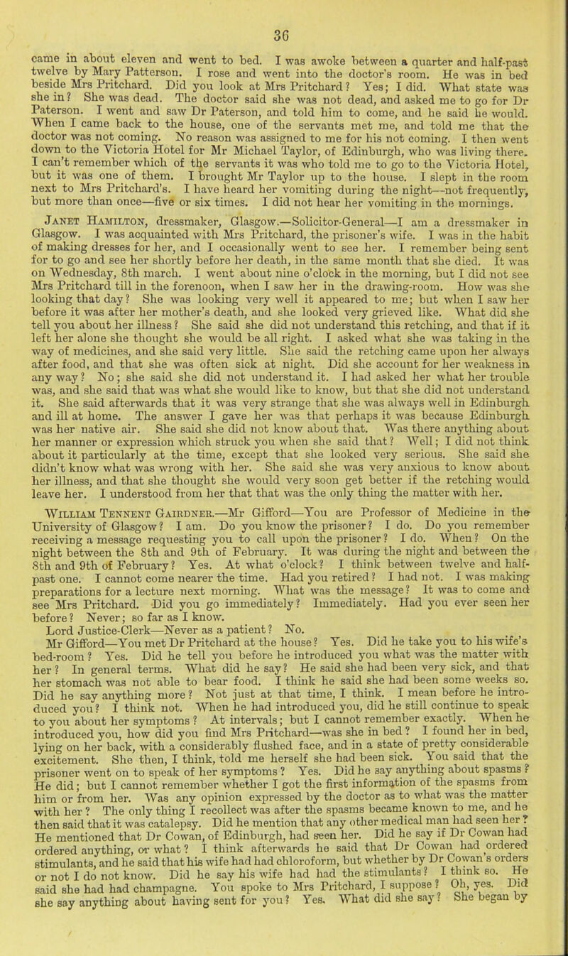 3G came in about eleven and went to bed. I was awoke between a quarter and half-past twelve by Mary Patterson. I rose and went into the doctor's room. He was in bed beside Mrs Pritchard. Did you look at Mrs Pritchard? Yes; I did. What state was she in? She was dead. The doctor said she was not dead, and asked me to go for Dr Paterson. I went and saw Dr Paterson, and told him to come, and he said he would. AVhen I came back to the house, one of the servants met me, and told me that the doctor was not coming. No reason was assigned to me for his not coming. I then went down^to the Victoria Hotel for Mr Michael Taylor, of Edinburgh, who was living there. I can’t remember which of the servants it was who told me to go to the Victoria Hotel, but it was one of them. I brought Mr Taylor up to the house. I slept in the room next to Mrs Pritchard’s. I have heard her vomiting during the night—not frequently, but more than once—five or six times. I did not hear her vomiting in the mornings. Janet Hamilton, dressmaker, Glasgow.—Solicitor-General—I am a dressmaker in Glasgow. I was acquainted with Mrs Pritchard, the prisoner’s wife. I was in the habit of making dresses for her, and I occasionally went to see her. I remember being sent for to go and see her shortly before her death, in the same month that she died. It was on Wednesday, 8th march. I went about nine o’clock in the morning, but I did not see Mrs Pritchard till in the forenoon, when I saw her in the drawing-room. How was she looking that day ? She was looking very well it appeared to me; but when I saw her before it was after her mother’s death, and she looked very grieved like. What did she tell you about her illness ? She said she did not understand this retching, and that if it left her alone she thought she would be all right. I asked what she was taking in the way of medicine.s, and she said very little. S’ae said the retching came upon her always after food, and that she was often sick at night. Did she account for her weakness in. any way ? No; she said she did not understand it. I had asked her what her trouble was, and she said that was what she would like to know, but that she did not understand it. She said afterwards that it was very strange that she was always well in Edinburgh and ill at home. The answer I gave her was that perhaps it was because Edinburgh was her native air. She said she did not know about that. Was there anything about her manner or expression which struck you when she said that ? Well; I did not think about it particularly at the time, except that she looked very serious. She said she didn’t know what was wrong with her. She said she was very anxious to know about her illness, and that she thought she would very soon get better if the retching would leave her. I understood from her that that was the only thing the matter with her. William Tennent Gairdnee.—Mr Gifford—You are Professor of Medicine in the University of Glasgow? lam. Do you know the prisoner ? I do. Do you remember receiving a message requesting you to call upon the prisoner ? I do. When ? On the night between the 8th and 9th of February. It was during the night and between the 8th and 9th of February ? Yes. At what o’clock? I think between twelve and half- past one. I cannot come nearer the time. Had you retired ? I had not. I was making preparations for a lecture next morning. What was the message ? It was to come and see Mrs Pritchard. Did you go immediately ? Immediately. Had you ever seen her before? Never; so far as I know. Lord Justice-Clerk—Never as a patient ? No. Mr Gifford—You met Dr Pritchard at the house ? Yes. Did he take you to his wife’s bed-room ? Yes. Did he tell you before he introduced you what was the matter with her ? In general terms. What did he say? He said she had been very sick, and that her stomach was not able to bear food. I think he said she had been some weeks so. Did he say anything more? Not just at that time, I think. I mean before he intro- duced you ? I think not. When he had introduced you, did he still continue to speak to you about her symptoms ? At intervals; but I cannot remember exactly. When he introduced you, how did you find Mrs Pritchard—was she in bed ? I found her in bed, lying on her back, with a considerably flushed face, and in a state of pretty considerable excitement. She then, I think, told me herself she had been sick. You said that the prisoner went on to speak of her symptoms ? Yes. Did he say a,nythiug about spasms ? He did; but I cannot remember whether I got the first information of the spasms from him or from her. Was any opinion expressed by the doctor as to what was the matter with her ? The only thing I recollect was after the spasms became known to me, and he then said that it was catalepsy. Did he mention that any other medical man had seen her ? He mentioned that Dr Cowan, of Edinburgh, had seen her. Did he say if Dr Cowan had ordered anything, oi- what ? I think afterwards he said that Dr Cowan had ordered stimulants, and he said that his wife had had chloroform, but whether by Dr Cowan s ord^s or not I do not know. Did he say his wife had had the stimulants ? I so. He said she had had champagne. You spoke to Mrs Pritchard, I suppose ? Oh, yes. Did she say anything about having sent for you? Yes. What did she say? She began by