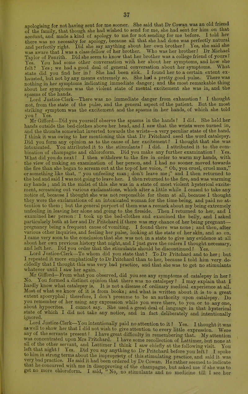 apologiBing for not having sent for me sooner. She said that Dr Cowan was an old friend of the family, that though she had wished to send for me, she had sent for him on that account, and made a kind of apology to me for not sending for me before. 1 told her there was no necessity for apology, because all that she had done was perfectly natural and perfectly right. Did she say anything about her own brother ? Yes, she said she was aware that I was a class-fellow of her brother. Who was her brother? Dr Michael Taylor of Penrith. Did she seem to know that her brother was a college friend of yours ? Yes. You had some other conversation with her about her symptoms, and how she felt? Yes; we had a good deal of general conversation about her symptoms. What state did you find her in ? She had been sick. I found her to a certain extent ex- hausted, but not by any means e.xtremely so. She had a pretty good pulse. There was nothing in her symptoms indicating immediate danger; and the most remarkable thing about her symptoms was the violent state of mental excitement she was in, and the spasms of the hands. Lord Justice-Clerk—There was no immediate danger from exhaustion ? I thought not, from the state of the pulse, and the general aspect of the patient. But the most striking symptom was the excitement and the spasms in her hands, of which she told you? Yes. Mr Gifford—Did you yourself observe the spasms in the hands ? I did. She held her hands outside the bed-clothes above her head, and I saw that the wrists were turned in, and the thumbs somewhat inverted towai-ds the wrists—a very peculiar state of the hand. I think it was owing to her mentioning this that Dr Pritchard used the word catalepsy. Did you form any opinion as to the cause of her excitement ? I thought that she was intoxicated. You attributed it to the stimulants ? I did. I attributed it to the com- bination of champagne and chloroform. Did you make any further examination ? Yes. What did you do next ? I then withdrew to the fire in order to warm my hands, with the view of making an examination of her person, and I had no sooner moved towards the fire than she began to scream out at the top of her voice, “ Oh, you cruel, cruel man,” or something like that, “ you unfeeling man; don’t leave meand I then returned to the bed and said I was not going to leave her. I then returned to the fire, and was warming my hands ; and in the midst of this she was in a state of most violent hysterical excite- ment, screaming out various exclamations, which after a little while I ceased to take any notice of, because I thought she was not j-esponsible for them at all, because I thought they were the exclamations of an intoxicated woman for the time-being, and paid no at- tention to them ; but the general purport of them w'as a remark about my being extremely unfeeling in leaving her alone and going to the fireside. Then I returned to her, and I examined her person: I took up the bed-clothes and examined the belly, and I asked particularly both at her and Dr Pritchard if there was acny chance of her being pregnant— pre^ancy being a frequent cause of vomiting. I found there was none ; and then, after various other inquiries, and feeling her pulse, looking at the state of her skin, and so on, I came very soon to the conclusion that she was not in a state to give any evidence at all about her own previous history that night, and I just gave the orders I thought necessary, and left her. Did you order that the stimulants should be discontinued? Yes. Lord Justice-Clerk—To whom did you state that ? To Dr Pritchard and to her; but I repeated it more emphatically to Dr Pritchard than to her, because I told him very de- cidedly that I thought this was very bad practice, and that she was to get no stimulants whatever until I saw her again. Mr Gifford—From what you observed, did you see any symptoms of catalepsy in her ? No. You formed a distinct opinion that there was no catalepsy ? I may explain that I hardly know what catalepsy is. It is not a disease of ordinary medical experience at all. Most of what we know of it is from books; and what is written about it is to a great extent apocryphal; therefore, I don’t presume to be an authority upon catalepsy. Do you remember of her using any expression while you were there, to you or to any one, about hypocrites. I cannot say. She used a great deal of language in that hysterical state of which I did not take any notice, and in fact deliberately and intentionally ignored. '' Lord Justice-Clerk—You intentionally paid no attention to it ? Yes. I thought it was as well to show her that I did not wish to give attention to every little expression. Were any of the servants present ? I have great difficulty in remembering that. My attention was concentrated upon Mrs Pritchard. I have some recollection of Lattimer, but none at all of the other servant, and Lattimer I think I saw chiefly at the following visit. You left that night ? Yes. Did you say anything to Dr Pritchard before you left ? I spoke w) him in strong terms about the impropriety of this stimulating i'>ractice, and said it was practice. He said it had been ordered by Dr Cowan. He rather seemed to indicate that he concurred with mo in disapproving of the champagne, but asked me if she was to get no more chloroform. I said, » No, no stimulants and no medicine till I see her