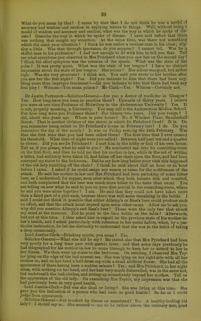 What do you mean by that ? I mean by that that I do not think lie was a model of accuracy and wisdom and caution in applying names to things. Well, without being a model of wisdom and accuracy and caution, what was the way in which he spoke of dis- ease ? Describe the way in which he spoke of disease. I have said before that there was nothing that caught my attention. At the same time, was there not something which did catch your attention ? I think he was rather a careless man in his ideas; slip- slop a little. Was that through ignorance, do you suppose ? I cannot tell. Was he a skilful man in his profession ? I had not enough to do with him to tell you that. Tell me what symptoms you observed in Mrs Pritchard when you saw her on the second day ? I think the chief symptom was the remains of the spasm. What was the state of her pulse ? It was pretty quiet. What was the state of her tongue ? I have no distinct impression about the state of her tongue. Her colour ? Her colour was good, but rather high. Was she very prostrate ? 1 think not. You said you wrote to her brother after you saw her the first night? Yes. Did you indicate to him that there had been any- thing more than improper treatment?—did you indicate to him that there had been any foul play ? Witness—You mean poison ? Mr Clark—Yes. Witness—Certainly not. Dr James Paterson—Solicitor-General—Are you a doctor of medicine in Glasgow ? Yes. How long have you been in practice there ? Upwards of thirty years. I believe you were at one time Professor of Midwifery in the Andersonian University ? Yes. It is not, properly speaking, a University. You may call it the Andersonian Medical School. For how long were you Professor there ? For twenty-two years. Did you resign ? I did, about two years ago. Where is your house ? No. 6 Windsor Place, Sauchiehall Street. That is another division of the street in which Dr Pritchard lived ? It is. Do you remember being called to Dr Pritchard’s house in February last ? I do. Do you remember the day of the month ? It was on Friday evening the 24th February. Was that the first time that you had been called there ? The first time that I ever crossed his threshold. What time of night were you called ? Between haK-past ten and a quarter to eleven. Did you see Dr Pritchard ? I met him in the lobby or hall of his own house. Tell us, if you please, what he said to you ? He conducted me into his consulting-room on the first floor, and then he told me that his mother-in-law, while in the act of writing a letter, had suddenly been taken ill, had fallen off her chair upon the floor, and had been conveyed up stairs to the bed-room. Did he say how long before your visit this happened of the old lady tumbling OS' the chair ? I think he said about half an hour or an hour before I came. I asked if he could assign any reason or cause for the suddenness of the attack. He said his mother-in-law and Sirs Pritchard had been partaking of some bitter beer, as I understood, for supper, soon after which they both became sick and vomited, and both complained that the beer was much more bitter to the taste than usual. You are telling us now what he said to you on your flrst arrival in the consulting-room, where he and you were alone together ? I am. He said that they could not have taken more than a third part of a pint each, because there was still some remaining in the bottle. I said I could not think it possible that either AUsopp’s or Bass’s beer could produce such an effect, and that the attack must depend upon some other cause. Allow me to ask you, why did you mention Allsopp’s and Bass’s beer ? These were the only two that struck my mind at the moment. Did he point to the beer bottle on the table ? Afterwards, but not at this time. I then asked him in regard to the previous state of his mother-in- law’s health, and I asked particularly with reference to her social habits, when, by a par- ticular insinuation, he led me distinctly to understand that she was in the habit of taking a drop occasionally. Lord Justice-Clerk—Drinking spirits, you mean? Yes. Solicitor-General—What else did he say ? He stated also that Mrs Pritchard had been very poorly for a long time past with gastric fever; and that some days previously he had telegraphed for his mother-in-law to come through to keep her or attend to her in her illness. We then went up stairs to the bed-room. On entering, I observed Mrs Tay- lor lying on the edge of the bed nearest me. She was lying on her right side with all her clothes on, and on her head a half-dress cap with a small artificial flower. She had all the appearance of there having been a sudden seizure ? Yes ; and Mrs Pritchard, in her night dress, with nothing on her head, and her hair very much dishevelled, was in the same bed, but underneath the bed-clothes, and sitting up immediately beyond her mother. Tell us the appearance of the old lady. On examining Mrs Taylor, my impression was that she had previously been in very good health. Lord Justice-Clerk-—But was she dead or living ? She was living at this time. She gave you the indication of a person who had been in good health ? So far as I could judge from appearance. Solicitor-General—Not touched by illness or emaciated? No. A healthy-looking old lady? I should say so. She seemed to me to be rather above the ordinary size, good