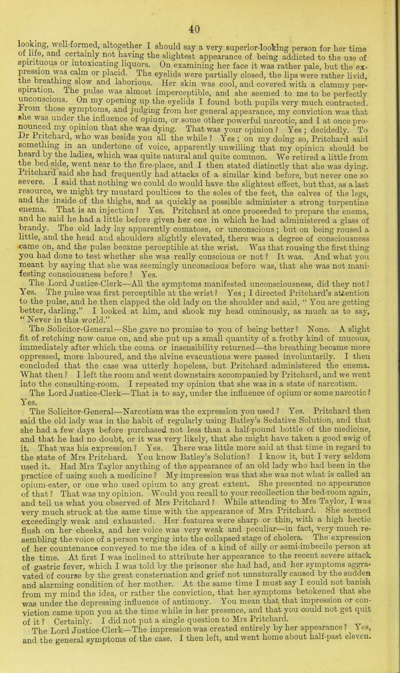 looking, well-formed, altogether I should say a very superior-looting person for her time of life, and certainly not having the slightest appearance of being addicted to the use of spiiituous or intoxicating liquors. On examining her face it was rather pale, but the ex- pression was calm or placid. The eyelids were partially closed, the lips were rather livid, the breathi^ slow and laborious. Her skin was cool, and covered with a clammy per- spiration. The pulse was almost imperceptible, and she seemed to me to be perfectly unconscious. On my opening up the eyelids I found both pupils very much contracted. ± rom those symptoms, and judging from her general appearance, my conviction was that she was under the influence of opium, or some other powerful narcotic, and I at once pro- Munced my opinion that she was dying. That was your opinion ? Yes ; decidedly. To Dr Piitchard, who was beside you all the while? Yes ; on my doing so, Pritchard said something in an undertone of voice, apparently unwilling that my opinion should be ladies, which was quite natural and quite common. We retired a little from ^e bed-side, went near to the fire-place, and I then stated distinctly that she was dying. Piitchard said she had frequently had attacks of a similar kind before, but never one so severe. I said that nothing we could do would have the slightest effect, but that, as a last resource, we might try mustard poultices to the soles of the feet, the calves of the legs, and the inside of the thighs, and as quickly as possible administer a strong turpentine enema. That is an injection ? Yes. Pritchard at once proceeded to prepare the enema, and he said he had a little before given her one in which he had administered a glass of brandy. The old lady lay apparently comatose, or unconscious; but on being roused a little, and the head and shoulders slightly elevated, there was a degree of consciousness came on, and the pulse became perceptible at the wrist. Was that rousing the first thing you had done to test whether she was really conscious or not ? It was. And what you meant by saying that she was seemingly unconscious before was, that she was not mani- festing consciousness before ? Yes. The Lord Justice-Clerk—All the symptoms manifested unconsciousness, did they not? Yes. The pulse was first perceptible at the wrist? Yes ; I directed Pritchard’s attention to the pulse, and he then clapped the old lady on the shoulder and said, “ You are getting better, darling.” I looked at him, and shook my head ominously, as much as to say, “ Never in this world.” The Solicitor-General—She gave no promise to you of being better? None. A slight fit of retching now came on, and she put up a small quantity of a frothy kind of mucous, immediately after which the coma or insensibility returned—the breathing became more oppressed, more laboured, and the alvine evacuations were passed involuntarily. I then concluded that the case was utterly hopeless, but Piitchard administered the enema. What then ? I left the room and went downstairs accompanied by Pritchard, and we went into the consulting-room. I repeated my opinion that she was in a state of narcotism. The Lord Justice-Clerk—That is to say, under the influence of opium or some narcotic ? Yes. The Solicitor-General—Narcotism was the expression you used ? Yes. Pritchard then said the old lady was in the habit of regularly using Batley’s Sedative Solution, and that she had a few days before purchased not less than a half-pound bottle of the medicine, and that he had no doubt, or it was very likely, that she might have taken a good swig of it. That was his expression ? Yes. There was little more said at that time in regard to the state of Mrs Pritchard. You know Batley’s Solution? I know it, but I very seldom used it. Had Mrs Taylor anything of the appearance of an old lady who had been in the practice of using such a medicine ? My impression was that she was not what is called an opium-eater, or one who used opium to any great extent. She presented no appearance of that ? That was my opinion. W’ould you recall to your recollection the bed-room again, and tell us what you observed of Mrs Pritchard ? While attending to Mrs Taylor, I was very much struck at the same time with the appearance of Mrs Pritchard. She seemed exceedingly weak and exhausted. Her features were sharp or thin, with a high hectic flush on her cheeks, and her voice was very weak and peculiar—in fact, very much re- sembling the voice of a person verging into the collapsed stage of cholera. The expression of her countenance conveyed to me the idea of a kind of silly or semi-imbecile person at the time. At first I was inclined to attribute her appearance to the recent severe attack of gastric fever, which I was told by the prisoner she had had, and her symptoms aggra- vated of course by the great consternation and gi-ief not unnaturally caused by the sudden and alarming condition of her mother. At the same time I must say I could not banish from my mind the idea, or rather the conviction, that her symptoms betokened that sho was under the depressing influence of antimony. You mean that that impression or con- viction came upon you at the time while in her presence, and that you could not get quit of it « Certainly. I did not put a single question to Mrs Pritchard. The Lord Justice-Clerk—The impression was created entirely by her appe.arance ? 1 es, and the general symptoms of the case. I then left, and went home about half-past eleven.