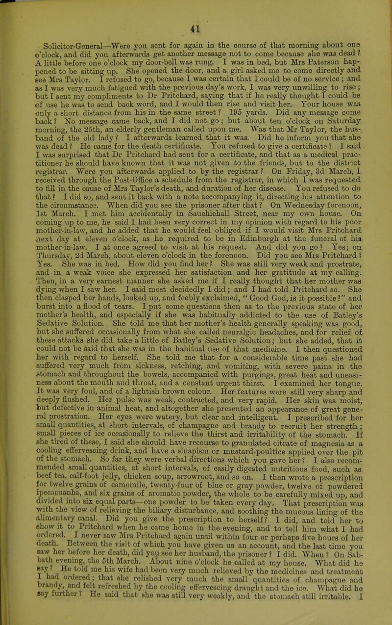 Solicitor-General—Were you sent for again in the course of that morning about one o’clock, and did you afterwards get another message not to come because she was dead ? A little before one o’clock my door-bell was rung. I was in bed, but Mrs Paterson hap- pened to be sitting up. She opened the door, and a girl asked me to come directly and see Mrs Taylor. I refused to go, because I was certain that I could be of no service ; and as I was very much fatigued with the previous day’s work, I was very unwilling to rise ; but I sent my compliments to Dr Pritchard, saying that if he really thought 1 could be of use he was to send back word, and I would then rise and visit her. Your house was only a short distance from his in the same street ? 195 yards. Did any message come back ? No message came back, and I did not go ; but about ten o’clock on Saturday morning, the 25th, an elderly gentleman called upon me. Was that Mr Taylor, the hus- band of the old lady ? I afterwards learned that it was. Did he inform you that she was dead ? He came for the death certificate. You refused to give a certificate ? I said I was surprised that Dr Pritchard had sent for a certificate, and that as a medical prac- titioner he should have known that it was not given to the friends, but to the district registrar. Were you afterwards applied to by the registrar ? On Friday, 3d March, I received through the Post-Office a schedule from the registrar, in which 1 was requested to fill in the cause of Mrs Taylor’s death, and duration of her disease. You refused to do that ? I did so, and sent it back with a note accompanying it, directing his attention to the circumstance. When did you see the prisoner after that ? On Wednesday forenoon, 1st March. I met him accidentally in Sauchiehall Street, near my own house. On coming up to me, he said I had been very correct in my opinion with regard to his poor mother-in-law, and he added that he would feel obliged if I would visit Mrs Pritchard next day at eleven o’clock, as he required to be in Edinburgh at the funeral of his mother-in-law. I at once agreed to visit at his request. And did you go? Y’es; on Thursday, 2d March, about eleven o’clock in the forenoon. Did you see Mrs Pritchard ? Yes. She was in bed. How did you find her? She was still very weak and prostrate, and in a weak voice she expressed her satisfaction and her gratitude at my calling. Then, in a very earnest manner she asked me if I really thought that her mother was dying when I saw her. I said most decidedly I did; and I had told Pritchard so. She then clasped her hands, looked up, and feebly exclaimed, “ Good God, is it possible ?” and burst into a flood of tears. I put some questions then as to the previous state of her mother’s health, and especially if she was habitually addicted to the use of Batley’s Sedative Solution. She told me that her mother’s health generally speaking was good, but she suffered occasionally from what she called neuralgic headaches, and for relief of these attacks she did take a little of Batley’s Sedative Solution; but she added, that it could not be said that she was in the habitual use of that medicine. I then questioned her with regard to herself. She told me that for a considerable time past she had suffered very much from sickness, retching, and vomiting, with severe pains in the stomach and throughout the bowels, accompanied with purgings, great heat and uneasi- ness about the mouth and throat, and a constant urgent thirst. I examined her tongue. It was very foul, and of a lightish brown colour. Her features were still very sharp and deeply flushed. Her pulse was weak, contracted, and very rapid. Her skin was moist, but defective in animal heat, and altogether she presented an appearance of great gene- ral prostration. Her eyes were watery, but clear and intelligent. I prescribed for her small quantities,^ at short intervals, of champagne and brandy to recruit her strength; small pieces of ice occasionally to relieve the thirst and irritability of the stomach. If she tired of these, I said she should have recourse to granulated citrate of magnesia as a cooling effervescing drink, and have a sinapism or mustard-poultice applied over the pit of the stomach. So far they were verbal directions which you gave her ? I also recom- mended small quantities, at short intervals, of easily digested nutritious food, such as beef tea, calf-foot jelly, chicken soup, arrowroot, and so on. I then wrote a prescription for twelve grains of camomile, twenty-four of blue or gray powder, twelve of powdered ipecacuanha, and six grains of aromatic powder, the whole to be carefully mixed up, and divided into six equal parts—one powder to be taken every day. That prescription was with the view of relieving the biliary disturbance, and soothing the mucous lining of the alimentary canal. Did you give the prescription to herself? I did, and told her to show it to Pritchard when he came homo in the evening, and to tell him what I had ordered. I never saw Mrs Pritchard again until within four or perhaps five hours of her death. Between the visit of which you have given us an account, and the last time you ^w her before her death, did you see her husband, the prisoner ? I did. When ? On Sab- bath evening, the 5th March. About nine o’clock lie called at my house. What did he »ay ? He told me his wife had been very much relieved by the medicines and treatment 1 had ordered; that she relished very much the small quantities of champagne and brandy, and felt refreshed by the cooling eff'crvescing draught and the ice. WL.at did ho Bay further ? He said that she was still very weakly, and the stomach still irritable. I