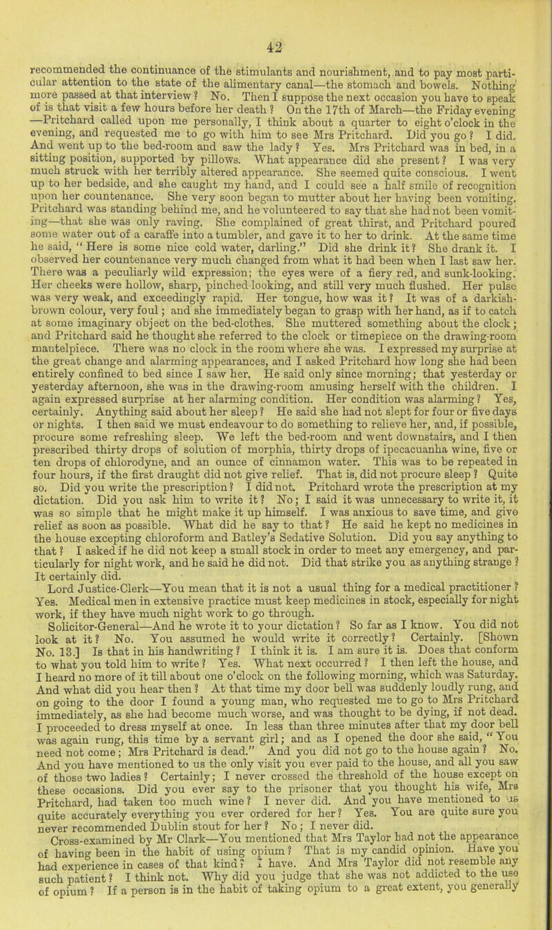 recommended the continuance of the stimulants and nourishment, and to pay most parti- cular attention to the state of the alimentary canal—the stomach and bowels. Nothing' more passed at that interview ? No. Then I suppose the next occasion you have to speak of is that visit a few hours before her death ? On the 17th of March—the Friday evening —Pritchard called upon me personally, I think about a quarter to eight o'clock in the evening, and requested me to go with him to see Mrs Pritchard. Pid you go ? I did. And went up to the bed-room and saw the lady ? Yes. Mrs Pritchard was in bed, in a sitting position, supported by pillows. What appearance did she present ? I was very much struck with her terribly altered appearance. She seemed quite conscious. I went up to her bedside, and she caught my liand, and I could see a half smile of recognition upon her countenance. She very soon began to mutter about her having been vomiting. Pritchard was standing behind me, and he volunteered to say that she had not been vomit- ing—that she was only raving. She complained of great thirst, and Pritchard poured some water out of a caraffe into a tumbler, and gave it to her to drink. At the same time he said, “ Here is some nice cold water, darling.” Did she drink it ? She drank it. I observed her countenance very much changed from what it had been when I last saw her. There was a peculiarly wild expression; the eyes were of a fiery red, and sunk-looking. Her cheeks were hollow, sharp, pinched looking, and still very much flushed. Her pulse was very weak, and exceedingly rapid. Her tongue, how was it ? It was of a darkish- brown colour, very foul; and she immediately began to grasp with her hand, as if to catch at some imaginary object on the bed-clothes. She muttered something about the clock; and Pritchard said he thought she referred to the clock or timepiece on the drawing room mantelpiece. There was no clock in the room where she was. I expressed my sxu-prise at the great change and alarming appearances, and I asked Pritchard how long she had been entirely confined to bed since I saw her. He said only since morning; that yesterday or yesterday afternoon, she was in the drawing-room amusing herself with the children. I again expressed surprise at her alarming condition. Her condition was alarming ? Yes, certainly. Anything said about her sleep ? He said she had not slept for four or five days or nights. I then said we must endeavour to do something to relieve her, and, if possible, procure some refreshing sleep. We left the bed-room and went downstairs, and I then prescribed thirty drops of solution of morphia, thirty drops of ipecacuanha wine, five or ten drops of chlorodyne, and an ounce of cinnamon water. This was to be repeated in four hours, if the first draught did not give relief. That is, did not procure sleep ? Quite so. Did you write the prescription ? I did not. Pritchard wrote the prescription at my dictation. Did you ask him to write it ? No; I said it was unnecessary to write it, it was so simple that he might make it up himself. I was anxious to save time, and give relief as soon as possible. What did he say to that ? He said he kept no medicines in the house excepting chloroform and Batley’s Sedative Solution. Did you say anything to that ? I asked if he did not keep a small stock in order to meet any emergency, and par- ticularly for night work, and he said he did not. Did that strike you as anything strange ? It certainly did. Lord Justice-Clerk—You mean that it is not a usual thing for a medical practitioner ? Yes. Medical men in extensive practice must keep medicines in stock, especially for night work, if they have much night work to go through. Solicitor-General—And he wrote it to your dictation? So far as I know. You did not look at it? No. You assumed he would write it correctly? Certainly. [Shown No. 13.] Is that in his handwriting ? I think it is. I am sure it is. Does that conform to what you told him to write ? Yes. What next occurred ? I then left the house, and I heard no more of it tiU about one o’clock on the following morning, which was Saturday. And what did you hear then ? At that time my door beU was suddenly loudly rung, and on going to the door I found a young man, who requested me to go to Mrs Pritchard immediately, as she had become much worse, and was thought to be dying, if not dead. I proceeded to dress myself at once. In less than three minutes after that my door beU was again rung, this time by a servant girl; and as I opened the door she said, “You need not come ; Mrs Pritchard is dead.” And you did not go to the house again ? No. And you have mentioned to us the only visit you ever paid to the house, and all you saw of those two ladies ? Certainly; I never crossed the threshold of the house except on these occasions. Did you ever say to the prisoner that you thought his wife, Mrs Pritchard, had taken too much wine ? I never did. And you have mentioned to us quite accurately everything you ever ordered for her? Yes. You are quite sure you never recommended Dublin stout for her ? No ; I never did. Cross-examined by Mr Clark—You mentioned that Mrs Taylor had not the appearance of having been in the habit of using opium ? That is my candid opinion. Have you had experience in cases of that kind? I have. And Mrs Taylor did not resemble any such patient? I think not. Why did you judge that she was not addicted to the use of opium ? If a person is in the habit of taking opium to a great extent, you generally