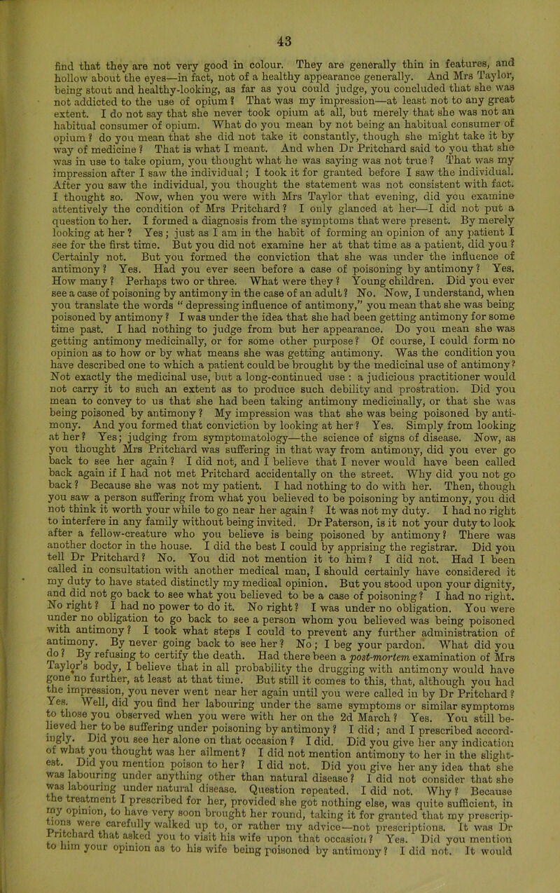 find that they are not very good in colour. They are generally thin in features, and hollow about the eyes—in fact, not of a healthy appearance generally. And Mrs Taylor, being stout and healthy-lookiug, as far as you could judge, you concluded that she was not addicted to the use of opium S That was my impression—at least not to any great extent. I do not say that she never took opium at all, but merely that she was not an habitual consumer of opium. What do you mean by not being an habitual consumer of opium ? do you mean that she did not take it constantly, though she might take it by way of medicine ? That is what I meant. And when Dr Pritchard said to you that she was in use to take opium, you thought what he was saying was not true ? That was my impression after I saw the individual; I took it for granted before I saw the individual. After you saw the individual, you thought the statement was not consistent with fact. I thought so. Now, when you were with Mrs Taylor that evening, did you examine attentively the condition of Mrs Pritchard ? I only glanced at her—I did not put a question to her. I formed a diagnosis from the symptoms that were present. By merely looking at her ? Yes; just as I am in the habit of forming an opinion of any patient I see for the first time. But you did not examine her at that time as a patient, did you ? Certainly not. But you formed the conviction that she was under the influence of antimony? Yes. Had you ever seen before a case of poisoning by antimony ? Yes. How many ? Perhaps two or three. What were they ? Young children. Did you ever see a case of poisoning by antimony in the case of an adult ? No. Now, I understand, when you translate the words “ depressing influence of antimony,” you mean that she was being poisoned by antimony ? I was under the idea that she had been getting antimony for some time past. I had nothing to judge from but her appearance. Do you mean she was getting antimony medicinally, or for some other purpose ? Of course, I could form no opinion as to how or by what means she was getting antimony. Was the condition you have described one to which a patient could be brought by the medicinal use of antimony* Not exactly the medicinal use, but a long-continued use : a judicious practitioner would not carry it to such an extent as to produce such debility and prostration. Did you mean to convey to us that she had been taking antimony medicinally, or that she was being poisoned by antimony ? My impression was that she was being poisoned by anti- mony. And you formed that conviction by looking at her? Yes. Simply from looking at her? Yes; judging from symptomatology—the science of signs of disease. Now, as you thought Mrs Pritchard was sufiering in that way from antimony, did you ever go back to see her again ? I did not, and I believe that I never would have been called back again if I had not met Pritchard accidentally on the street. Why did you not go back ? Because she was not my patient. I had nothing to do with her. Then, though you saw a person sufiering from what you believed to be poisoning by antimony, you did not think it worth your while to go near her again ? It was not my duty. I had no right to interfere in any family without being invited. Dr Paterson, is it not your duty to look after a fellow-creature who you believe is being poisoned by antimony? There was another doctor in the house. I did the best I could by apprising the registrar. Did you tell Dr Pritchard? No. You did not mention it to him? I did not. Had I been called in consultation with another medical man, I should certainly have considered it my duty to have stated distinctly my medical opinion. But you stood upon your dignity, and did not go back to see what you believed to be a case of poisoning ? I had no right. No right ? I had no power to do it. No right? I was under no obligation. You were under no obligation to go back to see a person whom you believed was being poisoned with antimony ? I took what steps I could to prevent any further administration of antimony. By never going back to see her ? No; I beg your pardon! What did you do? By refusing to certify the death. Had there been a examination of Mrs Taylor s body, I believe that in all probability the drugging with antimony would have gone no further, at least at that time. But still it comes to this, that, although you had toe impression, you never went near her again until you were called iu by Dr Pritchard ? Yes. Well, did you find her labouring under the same symptoms or similar symptoms to tho.se you observed when you were with her on the 2d March ? Yes. You still be- lieved hw to be suffering under poisoning by antimony ? I did; and I prescribed accord- Y Did you see her alone on that occasion ? I did. Did you give her any indic.ation of wh^ you thought was her ailment? I did not mention antimony to her iu the slight- est. Did you mention poison to her ? I did not. Did you give her any idea that she was abouring under anything other than natural disease ? I did not consider that she was labouring under natural disease. Question repeated. I did not. Why ? Because e treatment I prescribed for her, provided she got nothing else, was quite sufficient, in my opinion, to have very soon brought her round, taking it for granted that my prescrip- lons were carefully walked up to, or rather my advice—not prescriptions. It was Dr rritcnard that asked you to visit his wife upon that occasion ? Yes. Did you mention to him your opinion as to his wife being poisoned by antimony? I did not. It would