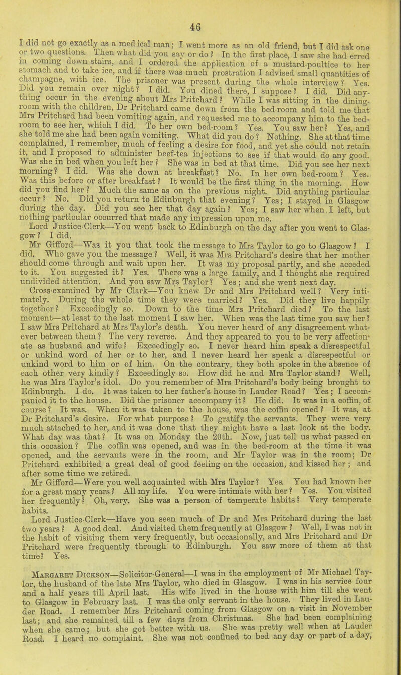 I did not go exactly as a med Icnl man; I went more as an old friend, but I did ask one or two questions. Then what did you say or do ? In the first place, I saw she had erred in coming down stairs, and I ordered the application of a mustard-poultice to her stomach and to take ice, and if there was much prostration I advised small quantities of ^arapagne, with ice. Ihe prisoner was present during the whole interview? Yes. Did you remain over night? I did. You dined there, I suppose? I did. Did any- thing occur in the evening about Mrs Pritchard ? While I was sitting in the dining- 1 children. Dr Pritchard came down from the bed-room and told me that Mrs Pritchard had been vonaiting again, and requested me to accompany him to the bed- loom to see her, which I did. To her own bed-room? Yes. You saw her? Yes, and she told me she had been again vomiting. What did you do ? Nothing. She at that time complained, I remember, much of feeling a desire for food, and yet she could not retain it, and I proposed to administer beef-tea injections to see if that would do any good. Was she in bed when you left her ? She was in bed at that time. Did you see her next morning? I did. Was she down at breakfast? No. In her own bed-room? Yes. Was this before or after breakfast ? It would be the first thing in the morning. How did you find her ? Much the same as on the previous night. Did anything particular occur? No. Did you return to Edinburgh that evening ? Yes; I stayed in Glasgow during the day. Did you see her that day again? Yes; I saw her when.I left, but nothing particular occurred that made any impression upon me. Lord Justice-Clerk—You went back to Edinburgh on the day after you went to Glas- gow ? I did. Mr Gifford—Was it you that took the message to Mrs Taylor to go to Glasgow ? I did. Who gave j'ou the message ? Well, it was Mrs Pritchard’s desire that her mother should come through and wait upon her. It was my proposal partly, and she acceded to it. You suggested it? Yes. There was a large family, and I thought she required undivided attention. And you saw Mrs Taylor? Yes ; and she went next day. Cross-examined by Mr Clark—You knew Dr and Mrs Pritchard well ? Very inti- mately. During the whole time they were married? Yes. Did they live happily together? Exceedingly so. Down to the time Mrs Pritchard died? To the last moment—at least to the last moment I saw her. When was the last time you saw her? I saw Mrs Pritchard at Mrs Taylor’s death. You never heard of any disagreement what- ever between them ? The very reverse. And they appeared to you to be very affection- ate as husband and wife ? Exceedingly so. I never heard him speak a disrespectful or unkind word of her or to her, and 1 never heard her speak a disrespectful or unkind word to him or of him. On the contrary, they both spoke in the absence of each other very kindly ? Exceedingly so. How did he and Mrs Taylor stand ? Well, he was Mrs Taylor’s idol. Do you remember of Mrs Pritchard’s body being brought to Edinburgh. Ido. It was taken to her father’s house in Lauder Eoad ? Yes; I accom- panied it to the house. Did the prisoner accompany it? He did. It was in a coffin, of course ? It was. When it was taken to the house, was the coffin opened ? It was, at Dr Pritchard’s desire. For what purpose ? To gratify the servants. They were very much attached to her, and it was done that they might have a last look at the body. What day was that? It was on Monday the 20th. Now, just tell us what passed on this occasion ? The coffin was opened, and was in the bed-room at the time it was opened, and the servants were in the room, and Mr Taylor was in the room; Dr Pritchard exhibited a great deal of good feeling on the occasion, and kissed her; and after some time we retired. Mr Gifford—Were you well acquainted with Mrs Taylor? Yes. You had known her for a great many years ? All my life. You were intimate with her ? Yes. You visited her frequently? Oh, very. She was a person of temperate habits? Very temperate habits. Lord Justice-Clerk—Have you seen much of Dr and Mrs Pritchard during the last two years? A good deal. And visited them frequently at Glasgow ? Well, I was not in the habit of visiting them very frequently, but occasionally, and Mrs Pritchard and Dr Pritchard were frequently through to Edinburgh. You saw more of them at that time? Yes. Makgaret Dickson—Solicitor-General—I was in the employment of Mr Michael Tay- lor, the husband of the late Mrs Taylor, who died in Glasgow. I was in his service four and a half years till April last. His wife lived in the house with him till she went to Glasgow in February last. I was the only servant in the house. They lived in Lau- der Road. I remember Mrs Pritchard coming from Glasgow on a visit in November last • and she remained till a few days from Christmas. She had been complaining when she came; but she got better with us. She was pretty well when at Lauder Road. I heard no complaint. She was not confined to bed any day or part of a day,