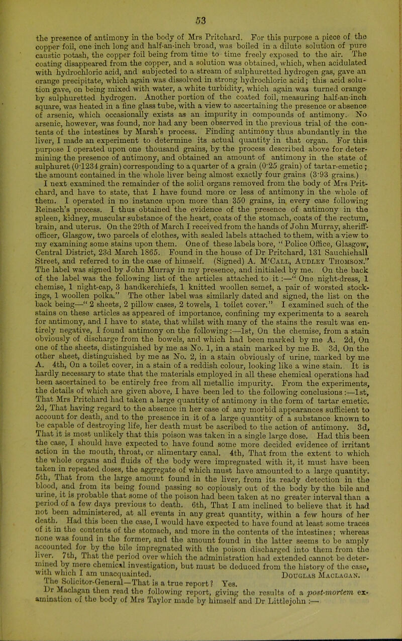 the presence of antimony in the hotly of Mrs Pritchard. For this purpose a piece of the copper foil, one inch long and half-an-inch broad, was boiled in a dilute solution of pure caustic potash, the copper foil being from time to time freely exposed to the air. The coating disappeared from the copper, and a solution was obtained, which, when acidulated with hydrochloric acid, and subjected to a stream of sulphuretted hydrogen gas, gave an orange precipitate, which again was dissolved in strong hydrochloric acid; this acid solu- tion gave, on being mixed with water, a white turbidity, which again was turned orange by sulphuretted hydrogen. Another portion of the coated foil, measuring half-an-inch square, was heated in a fine glass tube, with a view to ascertaining the presence or absence of arsenic, which occasionally exists as an impurity in compounds of antimony. No arsenic, however, was found, nor had any been observed in the previous trial of the con- tents of the intestines by Marsh’s process. Finding antimony thus abundantly in the liver, I made an experiment to determine its actual quantity in that organ. For this purpose I operated upon one thousand grains, by the process described above for deter- mining the presence of antimony, and obtained an amount of antimony in the state of sulphuret (0T234 grain) corresponding to a quarter of a grain (0’25 grain) of tartar-emetic; the amount contained in the whole liver being almost exactly four grains (3'93 grains.) I next examined the remainder of the solid organs removed from the body of Mrs Prit- chard, and have to state, that I have found more or less of antimony in the whole of them. I operated in no instance upon more than 350 grains, in every case following Eeinsch’s process. I thus obtained the evidence of the presence of antimony in the spleen, kidney, muscular substance of the heart, coats of the stomach, coats of the rectum, brain, and uterus. On the 29th of March I received from the hands of John Murray, sheriff- officer, Glasgow, two parcels of clothes, with sealed labels attached to them, with a view to my examining some stains upon them. One of these labels bore, Police Office, Glasgow, Central District, 23d March 1865. Found in the house of Dr Pritchard, 131 Sauchiehall Street, and referred to in the case of himself. (Signed) A. M'Call, Audley Thomson.” The label was signed by John Murray in my presence, and initialed by me. On the back of the label was the following list of the articles attached to it:—“ One night-dress, 1 chemise, 1 night-cap, 3 handkerchiefs, 1 knitted woollen semet, a pair of worsted stock- ings, 1 wooUen polka.” The other label was similarly dated and signed, the list on the back being—“ 2 sheets, 2 pillow cases, 2 towels, 1 toilet cover.” I examined such of the stains on these articles as appeared of importance, confining my experiments to a search for antimony, and I have to state, that whilst with many of the stains the result was en- tirely negative, I found antimony on the following:—1st, On the chemise, from a stain obviously of discharge from the bowels, and which had been marked by me A. 2d, On one of the sheets, distinguished by me as No. 1, in a stain marked by me B. 3d, On the other sheet, distinguished by me as No. 2, in a stain obviously of urine, marked by me A. 4th, On a toilet cover, in a stain of a reddish colour, looking like a wine stain. It is hardly necessary to state that the materials employed in all these chemical operations had been ascertained to be entirely free from all metallic impurity. From the experiments, the details of which are given above, I have been led to the following conclusions:—1st, That Mrs Pritchard had taken a large quantity of antimony in the form of tartar emetic. 2d, That having regard to the absence in her case of any morbid appearances sufficient to account for death, and to the presence in it of a large quantity of a substance known to be capable of destroying life, her death must be ascribed to the action of antimony. 3d, That it is most unlikely that this poison w'as taken in a single large dose. Had this been the case, I should have expected to have found some more decided evidence of irritant action in the mouth, throat, or alimentary canal. 4th, That from the extent to which the whole organs and fluids of the body were impregnated with it, it must have been taken in repeated doses, the aggregate of which must have amounted to a large quantity. 5th, That from the large amount found in the liver, from its ready detection in the blood, and from its being found passing so copiously out of the body by the bile and urine, it is probable that some of the poison had been taken at no greater interval than a period of a few days previous to death. 6th, That I am inclined to believe that it had not been administered, at all events in any great quantity, within a few hours of her death. Had this been the case, I would have expected to have found at least some traces of it in the contents of the stomach, and more in the contents of the intestines; whereas none was found in the former, and the amount found in the latter seems to be amply ^counted for by the bile impregnated with the poison discharged into them from the liver. 7th, That the period over which the administration had extended cannot be deter- mined by mere chemical investigation, but must be deduced from the history of the case, ^ unacquainted. Douglas Maclagan. The Solicitor-General—That is a true report ? Yes. Dr Maclagan then read the following report, giving the results of a post-moHem ex- amination of the body of Mrs Taylor made by himself and Dr Littlejohn