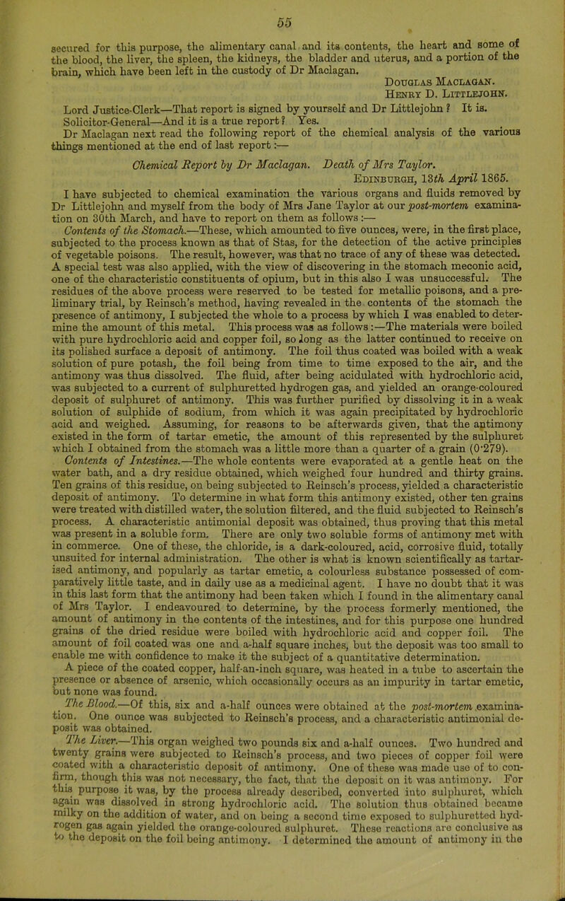 secured for this purpose, the alimentary canal and its contents, the heart and some of the blood, the liver, the spleen, the kidneys, the bladder and uterus, and a portion of the brain, which have been left in the custody of Dr Maclagan. Douglas Maclagan. Hknky D. Littlejohn. Lord Justice-Clerk—That report is signed by yourself and Dr Littlejohn ? It is. Solicitor-General—And it is a true report ? Yes. Dr Maclagan next read the following report of the chemical analysis of the various things mentioned at the end of last report:— Chemical Report hy Dr Maclagan. Death of Mrs Taylor. Edinbubgh, IZth April 1865. I have subjected to chemical examination the various organs and fluids removed by Dr Littlejohn and myself from the body of Mrs Jane Taylor at our post-mortem examina- tion on 30th March, and have to report on them as follows:— Contents of the Stomach.—These, which amounted to five ounces, were, in the first place, subjected to the process known as that of Stas, for the detection of the active principles of vegetable poisons. The result, however, was that no trace of any of these was detected. A special test was also applied, with the view of discovering in the stomach meconic acid, one of the characteristic constituents of opium, but in this also I was unsuccessful.' The residues of the above process were reserved to be tested for metallic poisons, and a pre- liminary trial, by Eeinsch’s method, having revealed in the contents of the stomach the presence of antimony, I subjected the whole to a process by which I was enabled to deter- mine the amount of this metal. This process was as follows;—The materials were boiled with pure hydrochloric acid and copper foO, so long as the latter continued to receive on its polished surface a deposit of antimony. The foil thus coated was boiled with a weak solution of pure potash, the foil being from time to time exposed to the air, and the antimony was thus dissolved. The fluid, after being acidulated with hydrochloric acid, was subjected to a current of sulphuretted hydrogen gas, and yielded an orange-coloured deposit of sulphuret of antimony. This was further purified by dissolving it in a weak solution of sulphide of sodium, from which it was again precipitated by hydrochloric acid and weighed. Assuming, for reasons to be afterwards given, that the antimony existed in the form of tartar emetic, the amount of this represented by the sulphuret which I obtained from the stomach was a little more than a quarter of a grain (0'279). Contents of Intestines.—The whole contents were evaporated at a gentle heat on the water bath, and a dry residue obtained, which weighed four hundred and thirty grains. Ten grains of this residue, on being subjected to Eeinsch’s process, yielded a characteristic deposit of antimony. To determine in what form this antimony existed, other ten grains were treated with (fistilled water, the solution filtered, and the fluid subjected to Eeinsch’s process. A characteristic antimonial deposit was obtained, thus proving that this metal was present in a soluble form. There are only two soluble forms of antimony met with in commerce. One of these, the chloride, is a dark-coloured, acid, corrosive fluid, totally unsuited for internal administration. The other is what is known scientifically as tartar- ised antimony, and popularly as tartar emetic, a colourless substance possessed of com- paratively little taste, and in daily use as a medicinal agent. I have no doubt that it was in this last form that the antimony had been taken which I found in the alimentary canal of Mrs Taylor. I endeavoured to determine, by the process formerly mentioned, the amount of antimony in the contents of the intestines, and for this purpose one hundred grains of the^ dried residue were boiled with hydrochloric acid and copper foil. The amount of foil coated was one and a-haU square inches, but the deposit was too small to enable me with confidence to make it the subject of a quantitative determination. A piece of the coated copper, half-an-inch square, was heated in a tube to ascertain the presence or absence of arsenic, which occasionally occurs as an impurity in tartar emetic, but none was found. ^ The Blood.—Of this, six and a-half ounces were obtained at the post-mortem examina- tion. One ounce was subjected to Eeinsch’s process, and a characteristic antimonial de- posit was obtained. The Liver.—This organ weighed two pounds six and a-half ounces. Two hundred and twenty grains were subjected to Eeinsch’s process, and two pieces of copper foil were coated with a characteristic deposit of antimony. One of these was made use of to con- firm, though this was not necessary, the fact, that the deposit on it was antimony. For this purpose it was, by the process already described, converted into sulphuret, which again was dissolved in strong hydrochloric acid. The solution thus obtained became milky on the addition of water, and on being a second time exposed to sulphuretted hyd- rogen gas again yielded the orange-coloured sulphuret. These reactions are conclusive as t<j the deposit on the foil being antimony. I determined the amount of antimony in the