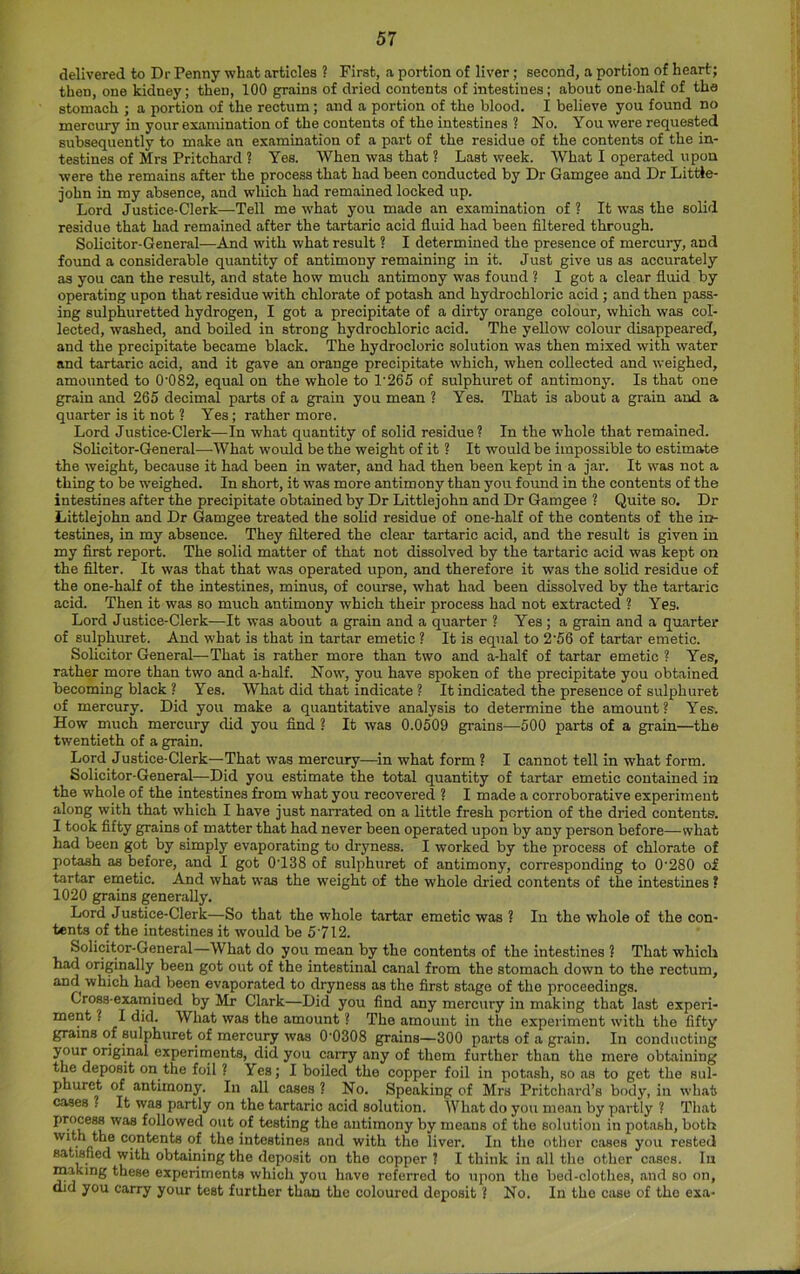 delivered to Dr Penny what articles ? First, a portion of liver; second, a portion of heart; then, one kidney; then, 100 grains of dried contents of intestines; about one-half of the stomach ; a portion of the rectum ; and a portion of the blood. I believe you found no mercury in your examination of the contents of the intestines ? No. You were requested subsequently to make an examination of a part of the residue of the contents of the in- testines of Mrs Pritchard ? Yes. When was that ? Last week. What I operated upon were the remains after the process that had been conducted by Dr Gamgee and Dr Little- john in my absence, and which had remained locked up. Lord Justice-Clerk—Tell me what you made an examination of? It was the solid residue that had remained after the tartaric acid fluid had been filtered through. Solicitor-General—And with what result ? I determined the presence of mercury, and found a considerable quantity of antimony remaining in it. Just give us as accurately as you can the result, and state how much antimony was found ? I got a clear fluid by operating upon that residue with chlorate of potash and hydrochloric acid ; and then pass- ing sulphuretted hydrogen, I got a precipitate of a dirty orange colour, which was col- lected, washed, and boiled in strong hydrochloric acid. The yellow colour disappeared, and the precipitate became black. The hydrocloric solution was then mixed with water and tartaric acid, and it gave an orange precipitate which, when collected and weighed, amounted to 0‘082, equal on the whole to 1'265 of sulphuret of antimony. Is that one grain and 265 decimal parts of a grain you mean ? Yes. That is about a grain and a quarter is it not ? Yes; rather more. Lord Justice-Clerk—In what quantity of solid residue ? In the whole that remained. Solicitor-General—What would be the weight of it ? It would be impossible to estimate the weight, because it had been in water, and had then been kept in a jar. It was not a thing to be weighed. In short, it was more antimony than you found in the contents of the intestines after the precipitate obtained by Dr Littlejohn and Dr Gamgee ? Quite so. Dr Littlejohn and Dr Gamgee treated the solid residue of one-half of the contents of the in- testines, in my absence. They filtered the clear tartaric acid, and the result is given in my first report. The solid matter of that not dissolved by the tartaric acid was kept on the filter. It was that that was operated upon, and therefore it was the solid residue of the one-half of the intestines, minus, of course, what had been dissolved by the tartaric acid. Then it was so much antimony which their process had not extracted ? Yes. Lord Justice-Clerk—It was about a grain and a quarter ? Yes ; a grain and a quarter of sulphuret. And what is that in tarter emetic ? It is equal to 2'56 of tartar emetic. Solicitor General—That is rather more than two and a-half of tarter emetic ? Yes, rather more than two and a-half. Now, you have spoken of the precipitate you obtained becoming black ? Yes. What did that indicate ? It indicated the presence of sulphuret of mercury. Did you make a quantitative analysis to determine the amount ? Yes. How much mercury did you find ? It was 0.0509 grains—500 parts of a grain—the twentieth of a grain. Lord Justice-Clerk—That was mercury—^in what form ? I cannot tell in what form. Solicitor-General—Did you estimate the total quantity of tarter emetic contained in the whole of the intestines from what you recovered ? I made a corroborative experiment along with that which I have just narrated on a little fresh portion of the dried contents. I took fifty grains of matter that had never been operated upon by any person before—what had been got by simply evaporating to dryness. I worked by the process of chlorate of potash as before, and I got 0T38 of sulphuret of antimony, corresponding to 0'280 of tarter emetic. And what was the weight of the whole dried contents of the intestines ? 1020 grains generally. Lord Justice-Clerk—So that the whole tarter emetic was ? In the whole of the con- tents of the intestines it would be 5‘712. Solicitor-General—What do you mean by the contents of the intestines ? That which had originally been got out of the intestinal canal from the stomach down to the rectum, and^ which had been evaporated to dryness as the first stage of the proceedings. Cross-eMtnined by Mr Clark—Did you find any mercury in making that last experi- ment ? I did. What was the amount ? The amount in the experiment with the fifty grains of sulphuret of mercu^ was 0’0308 grains—300 parts of a grain. In conducting j*^*^^*-°*^ experiments, did you cairy any of them further than the mere obtaining the deposit on the foil ? Yes; I boiled the copper foil in potash, so as to get the sul- phuret of antimony. In all cases ? No. Speaking of Mrs Pritchard’s body, in what cases ? It was partly on the tartaric acid solution. What do you moan by partly 1 That process was followed out of testing the antimony by means of the solution in potash, both p ® contents of the intestines and with the liver. In the other cases you rested satisfied with obtaining the deposit on the copper ? I think in all the other cases, lu making these experiments which you have referred to upon the bed-clothes, and so on. Old you carry your test further than the coloured deposit 1 No. In the case of the exa-